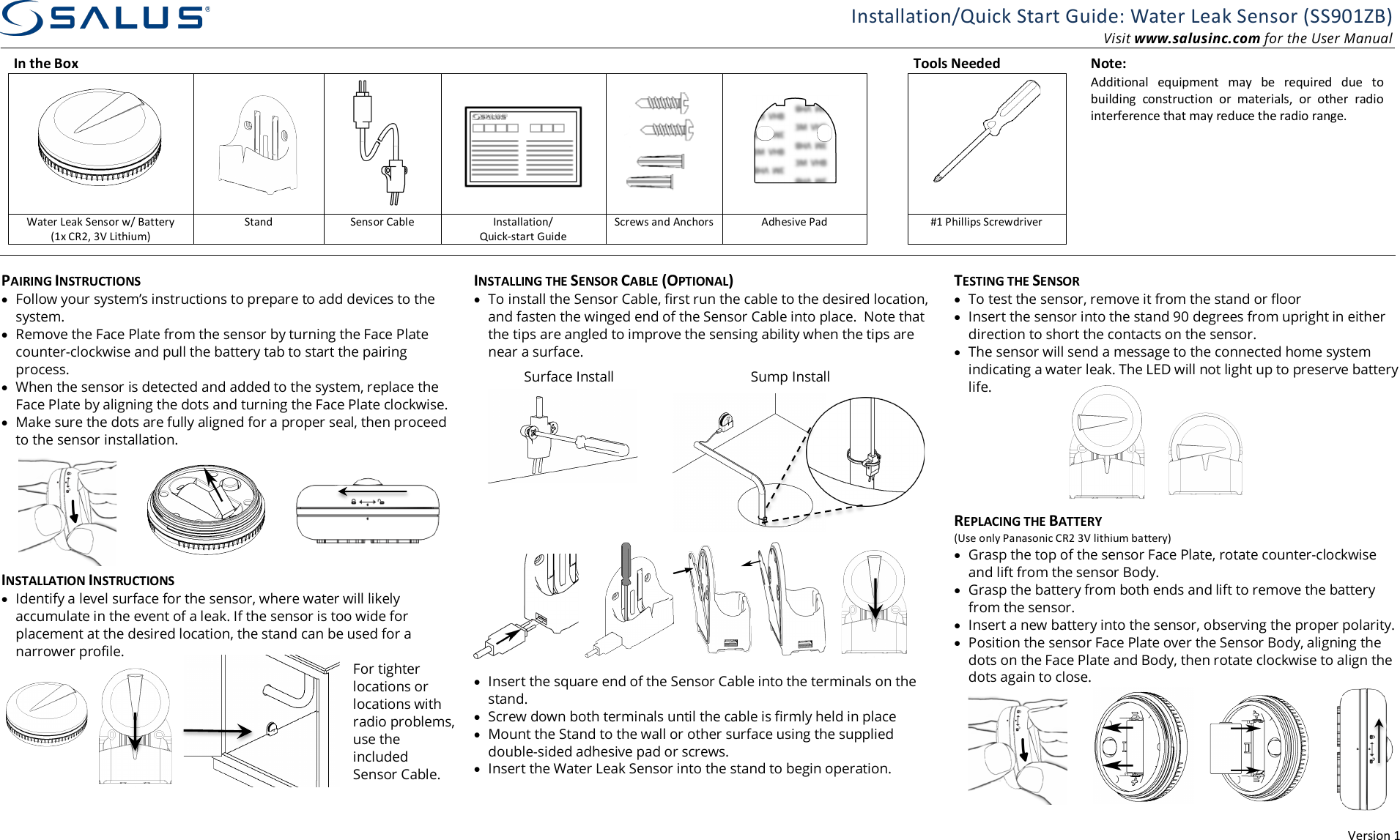 Version 1 Installation/Quick Start Guide: Water Leak Sensor (SS901ZB) Visit www.salusinc.com for the User Manual In the Box       Tools Needed  Note:           Additional  equipment  may  be  required  due  to building  construction  or  materials,  or  other  radio interference that may reduce the radio range. Water Leak Sensor w/ Battery (1x CR2, 3V Lithium) Stand Sensor Cable Installation/ Quick-start Guide Screws and Anchors Adhesive Pad  #1 Phillips Screwdriver            PAIRING INSTRUCTIONS &bull; Follow your system&rsquo;s instructions to prepare to add devices to the system. &bull; Remove the Face Plate from the sensor by turning the Face Plate counter-clockwise and pull the battery tab to start the pairing process. &bull; When the sensor is detected and added to the system, replace the Face Plate by aligning the dots and turning the Face Plate clockwise.  &bull; Make sure the dots are fully aligned for a proper seal, then proceed to the sensor installation.  INSTALLATION INSTRUCTIONS &bull; Identify a level surface for the sensor, where water will likely accumulate in the event of a leak. If the sensor is too wide for placement at the desired location, the stand can be used for a narrower profile. For tighter locations or locations with radio problems, use the included Sensor Cable. INSTALLING THE SENSOR CABLE (OPTIONAL) &bull; To install the Sensor Cable, first run the cable to the desired location, and fasten the winged end of the Sensor Cable into place.  Note that the tips are angled to improve the sensing ability when the tips are near a surface.        &bull; Insert the square end of the Sensor Cable into the terminals on the stand. &bull; Screw down both terminals until the cable is firmly held in place &bull; Mount the Stand to the wall or other surface using the supplied double-sided adhesive pad or screws. &bull; Insert the Water Leak Sensor into the stand to begin operation.   TESTING THE SENSOR &bull; To test the sensor, remove it from the stand or floor &bull; Insert the sensor into the stand 90 degrees from upright in either direction to short the contacts on the sensor. &bull; The sensor will send a message to the connected home system indicating a water leak. The LED will not light up to preserve battery life.       REPLACING THE BATTERY (Use only Panasonic CR2 3V lithium battery) &bull; Grasp the top of the sensor Face Plate, rotate counter-clockwise and lift from the sensor Body.  &bull; Grasp the battery from both ends and lift to remove the battery from the sensor. &bull; Insert a new battery into the sensor, observing the proper polarity.  &bull; Position the sensor Face Plate over the Sensor Body, aligning the dots on the Face Plate and Body, then rotate clockwise to align the dots again to close.  Surface Install Sump Install 