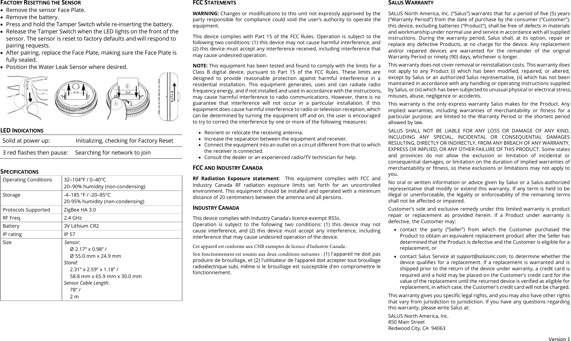 Version 1 FACTORY RESETTING THE SENSOR &bull;Remove the sensor Face Plate.&bull;Remove the battery.&bull;Press and hold the Tamper Switch while re-inserting the battery.&bull;Release the Tamper Switch when the LED lights on the front of thesensor. The sensor is reset to factory defaults and will respond topairing requests.&bull;After pairing, replace the Face Plate, making sure the Face Plate isfully sealed.&bull;Position the Water Leak Sensor where desired.LED INDICATIONS Solid at power up: Initializing, checking for Factory Reset 3 red flashes then pause: Searching for network to join SPECIFICATIONS Operating Conditions 32&ndash;104&deg;F / 0&ndash;40&deg;C 20&ndash;90% humidity (non-condensing) Storage -4&ndash;185 &deg;F / -20&ndash;85&deg;C 20-95% humidity (non-condensing) Protocols Supported ZigBee HA 3.0 RF Freq. 2.4 GHz Battery 3V Lithium CR2 IP rating IP 57 Size Sensor: &Oslash; 2.17&rdquo; x 0.98&rdquo; /  &Oslash; 55.0 mm x 24.9 mm Stand: 2.31&rdquo; x 2.59&rdquo; x 1.18&rdquo; /  58.8 mm x 65.9 mm x 30.0 mm Sensor Cable Length: 78&rdquo; / 2 m FCC STATEMENTS WARNING: Changes or modifications to this unit not expressly approved by the party  responsible  for  compliance  could  void  the  user&rsquo;s  authority  to  operate  the equipment.This  device  complies  with  Part  15  of  the  FCC  Rules.  Operation  is  subject  to  the following two conditions: (1) this device may not cause harmful interference, and (2) this device must accept any interference received, including interference that may cause undesired operation.NOTE: This equipment has been tested and found to comply with the limits for a Class  B  digital  device,  pursuant  to  Part  15  of  the  FCC  Rules.  These  limits  are designed  to  provide  reasonable  protection  against  harmful  interference  in  a residential  installation.  This  equipment  generates,  uses  and  can  radiate radio frequency energy, and if not installed and used in accordance with the instructions, may cause harmful interference to radio communications. However, there is no guarantee  that  interference  will  not  occur  in  a  particular  installation.  If  this equipment does cause harmful interference to radio or television reception, which can be determined by turning the equipment off and on, the user is encouraged to try to correct the interference by one or more of the following measures:&bull;Reorient or relocate the receiving antenna.&bull;Increase the separation between the equipment and receiver. &bull;Connect the equipment into an outlet on a circuit different from that to whichthe receiver is connected.&bull;Consult the dealer or an experienced radio/TV technician for help.FCC AND INDUSTRY CANADA RF  Radiation  Exposure  statement:  This  equipment  complies  with  FCC  and Industry  Canada  RF  radiation  exposure  limits  set  forth  for  an  uncontrolled environment. This equipment should be installed and operated with a minimum distance of 20 centimeters between the antenna and all persons. INDUSTRY CANADA This device complies with Industry Canada's licence-exempt RSSs. Operation  is  subject  to  the  following  two  conditions:  (1)  this  device  may  not cause  interference,  and  (2)  this  device  must  accept  any  interference,  including interference that may cause undesired operation of the device. Cet appareil est conforme aux CNR exemptes de licence d'Industrie Canada . Son fonctionnement est soumis aux deux conditions suivantes : (1) l'appareil ne doit pas produire de brouillage, et (2) l'utilisateur de l'appareil doit accepter tout brouillage radio&eacute;lectrique subi, m&ecirc;me si le brouillage est susceptible d'en compromettre le fonctionnement. SALUS WARRANTY SALUS North America, Inc. (&ldquo;Salus&rdquo;) warrants that for a period of five (5) years (&ldquo;Warranty Period&rdquo;) from the date of purchase by the consumer (&ldquo;Customer&rdquo;), this device, excluding batteries (&ldquo;Product&rdquo;), shall be free of defects in materials and workmanship under normal use and service in accordance with all supplied instructions.  During  the  warranty  period,  Salus  shall,  at  its  option,  repair  or replace any defective Products, at no charge for the device. Any replacement and/or  repaired  devices  are  warranted  for  the  remainder  of  the  original Warranty Period or ninety (90) days, whichever is longer. This warranty does not cover removal or reinstallation costs. This warranty does not  apply  to  any  Product  (i)  which  has  been  modified,  repaired,  or  altered, except by Salus or an authorized Salus representative, (ii) which has not been maintained in accordance with any handling or operating instructions supplied by Salus, or (iii) which has been subjected to unusual physical or electrical stress, misuses, abuse, negligence or accidents. This warranty  is  the only  express  warranty Salus makes for the  Product. Any implied  warranties,  including  warranties  of  merchantability  or  ﬁtness  for  a particular  purpose,  are limited to  the Warranty  Period or  the shortest  period allowed by law.  SALUS  SHALL  NOT  BE  LIABLE  FOR  ANY  LOSS  OR  DAMAGE  OF  ANY  KIND, INCLUDING  ANY  SPECIAL,  INCIDENTAL  OR  CONSEQUENTIAL  DAMAGES RESULTING, DIRECTLY OR INDIRECTLY, FROM ANY BREACH OF ANY WARRANTY, EXPRESS OR IMPLIED, OR ANY OTHER FAILURE OF THIS PRODUCT. Some states and  provinces  do  not  allow  the  exclusion  or  limitation  of  incidental  or consequential damages, or limitation on the duration of implied warranties of merchantability or ﬁtness, so these exclusions or limitations may not apply to you. No oral or written information or advice  given by Salus or  a Salus-authorized representative shall modify or extend this warranty. If any term is held to be illegal  or  unenforceable,  the  legality  or  enforceability  of  the  remaining  terms shall not be affected or impaired. Customer&rsquo;s sole and exclusive remedy under this limited warranty is product repair  or  replacement  as  provided  herein.  If  a  Product  under  warranty  is defective, the Customer may: &bull;contact  the  party  (&ldquo;Seller&rdquo;)  from  which  the  Customer  purchased  theProduct to obtain an equivalent replacement product after the Seller hasdetermined that the Product is defective and the Customer is eligible for areplacement, or&bull;contact Salus Service at support@salusinc.com, to determine whether thedevice  qualifies  for  a  replacement.  If  a  replacement  is  warranted  and  isshipped prior to the return of the device under warranty, a credit card isrequired and a hold may be placed on the Customer&rsquo;s credit card for thevalue of the replacement until the returned device is verified as eligible forreplacement, in which case, the Customer&rsquo;s credit card will not be charged.This warranty gives you speciﬁc legal rights, and you may also have other rights that vary from jurisdiction to jurisdiction. If you have any questions regarding this warranty, please write Salus at: SALUS North America, Inc. 850 Main Street  Redwood City, CA  94063 