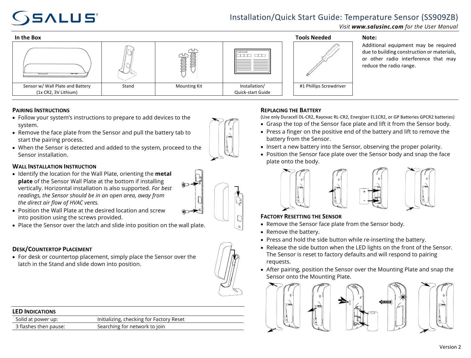 !"#$%&amp;'()((*'$+,--,+%&amp;'./0%12(3+,#+(40%5"6(7"89"#,+0#"(3"'$&amp;#(:33;<;=>?(Visit www.salusinc.com for the User Manual In#the#Box#####Tools#Needed##Note:#((((( (@55%+%&amp;',-( "A0%98"'+( 8,B( C"( #"A0%#"5(50"(+&amp;(C0%-5%'D(1&amp;'$+#01+%&amp;'(&amp;#(8,+"#%,-$E(&amp;#( &amp;+F"#( #,5%&amp;( %'+"#G"#"'1"( +F,+( 8,B(#"501"(+F"(#,5%&amp;(#,'D"H(3"'$&amp;#(I.(J,--(K-,+"(,'5(>,++"#B(:LM(NO)E(P!(Q%+F%08?((3+,'5(R&amp;0'+%'D(S%+(*'$+,--,+%&amp;'.(/0%12T$+,#+(40%5"((UL(KF%--%9$(31#"I5#%V"#((((((((((PAIRING#INSTRUCTIONS#&bull; Follow your system&rsquo;s instructions to prepare to add devices to the system. &bull; Remove the face plate from the Sensor and pull the battery tab to start the pairing process. &bull; When the Sensor is detected and added to the system, proceed to the Sensor installation. WALL#INSTALLATION#INSTRUCTION#&bull; Identify the location for the Wall Plate, orienting the metal plate of the Sensor Wall Plate at the bottom if installing vertically. Horizontal installation is also supported. For best readings, the Sensor should be in an open area, away from the direct air flow of HVAC vents. &bull; Position the Wall Plate at the desired location and screw into position using the screws provided.  &bull; Place the Sensor over the latch and slide into position on the wall plate. #DESK/COUNTERTOP#PLACEMENT#&bull; For desk or countertop placement, simply place the Sensor over the latch in the Stand and slide down into position. ((((LED#INDICATIONS#Solid at power up: Initializing, checking for Factory Reset 3 flashes then pause: Searching for network to join (REPLACING#THE#BATTERY#:W$"(&amp;'-B(X0#,1"--(XQTNO)E(O,B&amp;V,1(OQTNO)E(Y'"#D%Z"#(YQLNO)E(&amp;#(4K(>,++"#%"$(4KNO)(C,++"#%"$? &bull; Grasp the top of the Sensor face plate and lift it from the Sensor body.  &bull; Press a finger on the positive end of the battery and lift to remove the battery from the Sensor. &bull; Insert a new battery into the Sensor, observing the proper polarity.  &bull; Position the Sensor face plate over the Sensor body and snap the face plate onto the body.  FACTORY#RESETTING#THE#SENSOR#&bull; Remove the Sensor face plate from the Sensor body. &bull; Remove the battery. &bull; Press and hold the side button while re-inserting the battery. &bull; Release the side button when the LED lights on the front of the Sensor. The Sensor is reset to factory defaults and will respond to pairing requests. &bull; After pairing, position the Sensor over the Mounting Plate and snap the Sensor onto the Mounting Plate. (