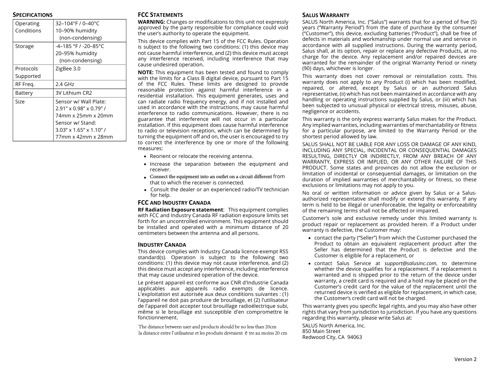 !"#$%&amp;'()(SPECIFICATIONSOperating Conditions 32&ndash;104&deg;F / 0&ndash;40&deg;C 10&ndash;90% humidity    (non-condensing) Storage -4&ndash;185 &deg;F / -20&ndash;85&deg;C 20&ndash;95% humidity    (non-condensing) Protocols Supported ZigBee 3.0 RF Freq. 2.4 GHz Battery 3V Lithium CR2 Size Sensor w/ Wall Plate: 2.91&rdquo; x 0.98&rdquo; x 0.79&rdquo; /  74mm x 25mm x 20mm Sensor w/ Stand: 3.03&rdquo; x 1.65&rdquo; x 1.10&rdquo; /  77mm x 42mm x 28mm FCC#STATEMENTS#WARNING: Changes or modifications to this unit not expressly approved by the party responsible for compliance could void the user&rsquo;s authority to operate the equipment.This device complies with Part 15 of the FCC Rules. Operation is subject to the following two conditions: (1) this device may not cause harmful interference, and (2) this device must accept any  interference  received,  including  interference  that  may cause undesired operation.NOTE: This equipment has been tested and found to comply with the limits for a Class B digital device, pursuant to Part 15 of  the  FCC  Rules.  These  limits  are  designed  to  provide reasonable  protection  against  harmful  interference  in  a residential  installation.  This  equipment  generates,  uses  and can  radiate  radio frequency  energy,  and  if  not  installed  and used in accordance with the instructions, may  cause harmful interference  to  radio  communications.  However,  there  is  no guarantee  that  interference  will  not  occur  in  a  particular installation. If this equipment does cause harmful interference to radio or television reception, which  can be  determined  by turning the equipment off and on, the user is encouraged to try to  correct  the  interference  by  one  or  more  of  the  following measures:&bull;Reorient or relocate the receiving antenna.&bull;Increase  the  separation  between  the  equipment  andreceiver.&bull;Connect the equipment into an outlet on a circuit different from that to which the receiver is connected.&bull;Consult the dealer or an experienced radio/TV technicianfor help.FCC#AND#INDUSTRY#CANADA#RF Radiation Exposure statement: This equipment complies with FCC and Industry Canada RF radiation exposure limits set forth for an uncontrolled environment. This equipment should be  installed  and  operated  with  a  minimum  distance  of  20 centimeters between the antenna and all persons. INDUSTRY#CANADA#This device complies with Industry Canada licence-exempt RSS standard(s).  Operation  is  subject  to  the  following  two conditions: (1) this device may not cause interference, and (2) this device must accept any interference, including interference that may cause undesired operation of the device. Le pr&eacute;sent appareil est conforme aux CNR d'Industrie Canada applicables  aux  appareils  radio  exempts  de  licence. L'exploitation est autoris&eacute;e aux deux conditions suivantes : (1) l'appareil ne doit pas produire de brouillage, et (2) l'utilisateur de l'appareil doit accepter tout brouillage radio&eacute;lectrique subi, m&ecirc;me  si  le  brouillage  est  susceptible  d'en  compromettre  le fonctionnement. SALUS#WARRANTY#SALUS North America, Inc. (&ldquo;Salus&rdquo;) warrants that for a period of five (5) years  (&ldquo;Warranty  Period&rdquo;)  from  the  date  of  purchase  by  the  consumer (&ldquo;Customer&rdquo;), this device, excluding batteries (&ldquo;Product&rdquo;), shall be free of defects in materials and workmanship under normal use and service in accordance  with  all  supplied  instructions.  During  the  warranty  period, Salus shall, at its option, repair or replace any defective Products, at no charge  for  the  device.  Any  replacement  and/or  repaired  devices  are warranted for the remainder of  the original Warranty Period or ninety (90) days, whichever is longer. This  warranty  does  not  cover  removal  or  reinstallation  costs.  This warranty  does  not  apply  to  any  Product  (i)  which  has  been  modified, repaired,  or  altered,  except  by  Salus  or  an  authorized  Salus representative, (ii) which has not been maintained in accordance with any handling  or  operating instructions  supplied  by  Salus,  or  (iii) which has been subjected to unusual physical or electrical stress, misuses, abuse, negligence or accidents. This warranty is the only express warranty Salus makes for the Product. Any implied warranties, including warranties of merchantability or fitness for  a  particular  purpose,  are  limited  to  the  Warranty  Period  or  the shortest period allowed by law.  SALUS SHALL NOT BE LIABLE FOR ANY LOSS OR DAMAGE OF ANY KIND, INCLUDING ANY  SPECIAL,  INCIDENTAL  OR  CONSEQUENTIAL  DAMAGES RESULTING,  DIRECTLY  OR  INDIRECTLY,  FROM  ANY  BREACH  OF  ANY WARRANTY,  EXPRESS  OR  IMPLIED,  OR  ANY  OTHER  FAILURE  OF  THIS PRODUCT.  Some  states  and  provinces  do  not  allow  the  exclusion  or limitation  of  incidental  or  consequential  damages,  or  limitation  on  the duration  of  implied  warranties  of  merchantability  or  fitness,  so  these exclusions or limitations may not apply to you. No  oral  or  written  information  or  advice  given  by  Salus  or  a  Salus-authorized  representative  shall  modify  or  extend  this  warranty.  If  any term is held to be illegal or unenforceable, the legality or enforceability of the remaining terms shall not be affected or impaired. Customer&rsquo;s  sole  and  exclusive  remedy  under  this  limited  warranty  is product  repair  or  replacement  as  provided  herein.  If  a  Product  under warranty is defective, the Customer may: &bull;contact the party (&ldquo;Seller&rdquo;) from which the Customer purchased theProduct  to  obtain  an  equivalent  replacement  product  after  theSeller  has  determined  that  the  Product  is  defective  and  theCustomer is eligible for a replacement, or&bull;contact  Salus  Service  at  support@salusinc.com,  to  determinewhether the device qualifies for a replacement. If a replacement iswarranted and is shipped prior to  the return of the  device  underwarranty, a credit card is required and a hold may be placed on theCustomer&rsquo;s  credit card  for  the  value  of  the  replacement  until  thereturned device is verified as eligible for replacement, in which case,the Customer&rsquo;s credit card will not be charged.This warranty gives you specific legal rights, and you may also have other rights that vary from jurisdiction to jurisdiction. If you have any questions regarding this warranty, please write Salus at: SALUS North America, Inc. 850 Main Street  Redwood City, CA  94063 The distance between user and products should be no less than 20cmla distance entre l'utilisateur et les produits devraient &ecirc;tre au moins 20 cm