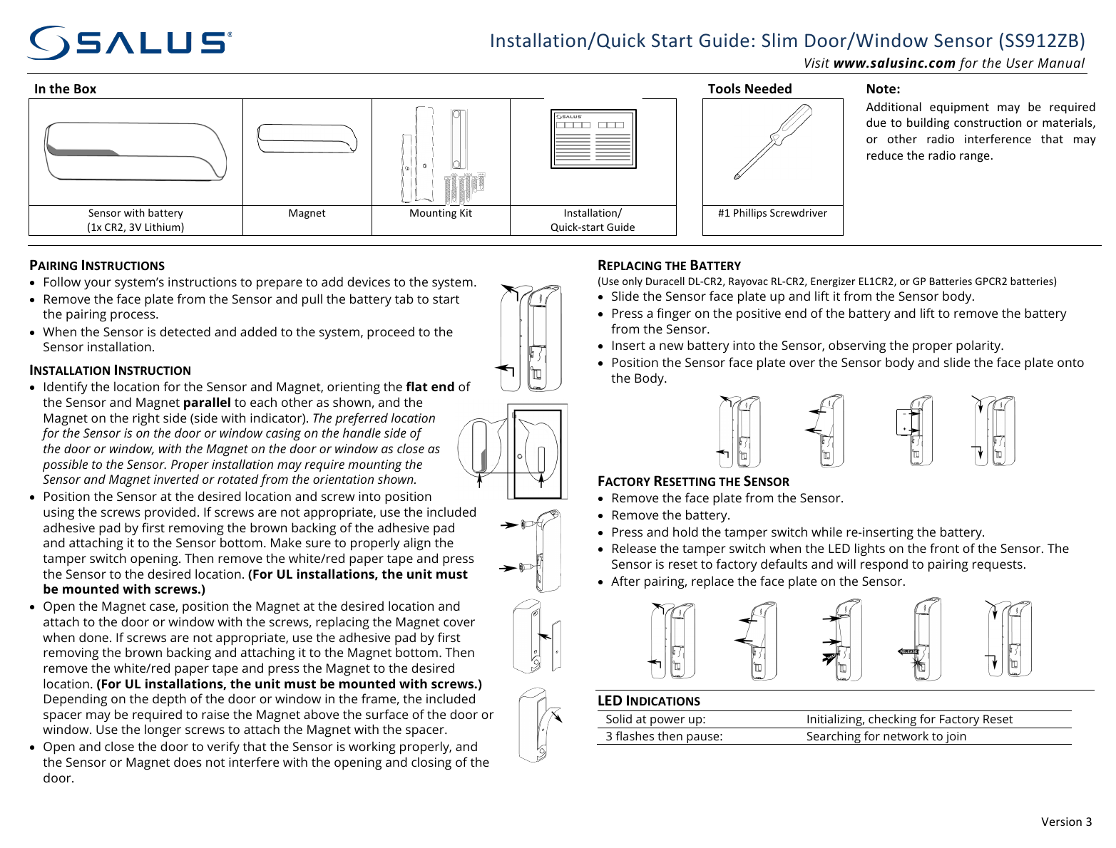 !"#$%&amp;'()((*'$+,--,+%&amp;'./0%12(3+,#+(40%5"6(3-%7(8&amp;&amp;#.9%'5&amp;:(3"'$&amp;#(;33<=>?@A(Visit www.salusinc.com for the User Manual In#the#Box#####Tools#Needed##Note:#((( ((( (B55%+%&amp;',-( "C0%D7"'+( 7,E( F"( #"C0%#"5(50"(+&amp;(F0%-5%'G(1&amp;'$+#01+%&amp;'(&amp;#(7,+"#%,-$H(&amp;#( &amp;+I"#( #,5%&amp;( %'+"#J"#"'1"( +I,+( 7,E(#"501"(+I"(#,5%&amp;(#,'G"K(3"'$&amp;#(:%+I(F,++"#E(;=L(MN>H()!(O%+I%07A((P,G'"+(P&amp;0'+%'G(Q%+(*'$+,--,+%&amp;'.(/0%12R$+,#+(40%5"((S=(TI%--%D$(31#":5#%U"#((((((((((PAIRING#INSTRUCTIONS#&bull; Follow your system&rsquo;s instructions to prepare to add devices to the system. &bull; Remove the face plate from the Sensor and pull the battery tab to start the pairing process. &bull; When the Sensor is detected and added to the system, proceed to the Sensor installation. INSTALLATION#INSTRUCTION#&bull; Identify the location for the Sensor and Magnet, orienting the flat end of the Sensor and Magnet parallel to each other as shown, and the Magnet on the right side (side with indicator). The preferred location for the Sensor is on the door or window casing on the handle side of the door or window, with the Magnet on the door or window as close as possible to the Sensor. Proper installation may require mounting the Sensor and Magnet inverted or rotated from the orientation shown. &bull; Position the Sensor at the desired location and screw into position using the screws provided. If screws are not appropriate, use the included adhesive pad by first removing the brown backing of the adhesive pad and attaching it to the Sensor bottom. Make sure to properly align the tamper switch opening. Then remove the white/red paper tape and press the Sensor to the desired location. (For UL installations, the unit must be mounted with screws.) &bull; Open the Magnet case, position the Magnet at the desired location and attach to the door or window with the screws, replacing the Magnet cover when done. If screws are not appropriate, use the adhesive pad by first removing the brown backing and attaching it to the Magnet bottom. Then remove the white/red paper tape and press the Magnet to the desired location. (For UL installations, the unit must be mounted with screws.) Depending on the depth of the door or window in the frame, the included spacer may be required to raise the Magnet above the surface of the door or window. Use the longer screws to attach the Magnet with the spacer. &bull; Open and close the door to verify that the Sensor is working properly, and the Sensor or Magnet does not interfere with the opening and closing of the door. REPLACING#THE#BATTERY#;V$"(&amp;'-E(80#,1"--(8ORMN>H(N,E&amp;U,1(NORMN>H(W'"#G%X"#(WO=MN>H(&amp;#(4T(@,++"#%"$(4TMN>(F,++"#%"$A &bull; Slide the Sensor face plate up and lift it from the Sensor body.  &bull; Press a finger on the positive end of the battery and lift to remove the battery from the Sensor. &bull; Insert a new battery into the Sensor, observing the proper polarity.  &bull; Position the Sensor face plate over the Sensor body and slide the face plate onto the Body. FACTORY#RESETTING#THE#SENSOR#&bull; Remove the face plate from the Sensor. &bull; Remove the battery. &bull; Press and hold the tamper switch while re-inserting the battery. &bull; Release the tamper switch when the LED lights on the front of the Sensor. The Sensor is reset to factory defaults and will respond to pairing requests. &bull; After pairing, replace the face plate on the Sensor. LED#INDICATIONS#Solid at power up: Initializing, checking for Factory Reset 3 flashes then pause: Searching for network to join (