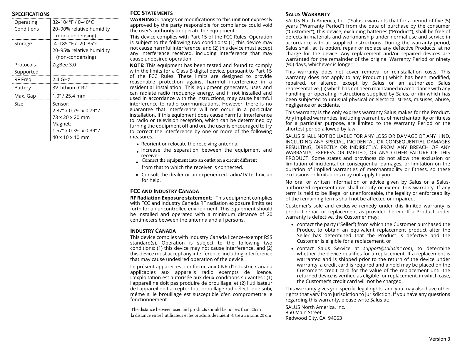 !"#$%&amp;'()(SPECIFICATIONSOperating Conditions 32&ndash;104&deg;F / 0&ndash;40&deg;C 20&ndash;90% relative humidity    (non-condensing) Storage -4&ndash;185 &deg;F / -20&ndash;85&deg;C 20&ndash;95% relative humidity    (non-condensing) Protocols Supported ZigBee 3.0 RF Freq. 2.4 GHz Battery 3V Lithium CR2 Max. Gap 1.0&rdquo; / 25.4 mm Size Sensor: 2.87&rdquo; x 0.79&rdquo; x 0.79&rdquo; / 73 x 20 x 20 mm Magnet: 1.57&rdquo; x 0.39&rdquo; x 0.39&rdquo; / 40 x 10 x 10 mm FCC#STATEMENTS#WARNING: Changes or modifications to this unit not expressly approved by the party responsible for compliance could void the user&rsquo;s authority to operate the equipment.This device complies with Part 15 of the FCC Rules. Operation is subject to the following two  conditions: (1) this device may not cause harmful interference, and (2) this device must accept any  interference  received,  including  interference  that  may cause undesired operation.NOTE: This equipment has been tested and found to comply with the limits for a Class B digital device, pursuant to Part 15 of  the  FCC  Rules.  These  limits  are  designed  to  provide reasonable  protection  against  harmful  interference  in  a residential  installation.  This  equipment  generates,  uses  and can  radiate  radio  frequency  energy,  and  if  not  installed  and used in accordance with the  instructions, may cause harmful interference  to  radio  communications.  However,  there  is  no guarantee  that  interference  will  not  occur  in  a  particular installation. If this equipment does cause harmful interference to radio or  television reception,  which can be  determined by turning the equipment off and on, the user is encouraged to try to  correct  the  interference  by  one  or  more  of  the  following measures:&bull;Reorient or relocate the receiving antenna.&bull;Increase  the  separation  between  the  equipment  andreceiver.&bull;Connect the equipment into an outlet on a circuit differentfrom that to which the receiver is connected.&bull;Consult the dealer or an experienced radio/TV technicianfor help.FCC#AND#INDUSTRY#CANADA#RF Radiation Exposure statement: This equipment complies with FCC and Industry Canada RF radiation exposure limits set forth for an uncontrolled environment. This equipment should be  installed  and  operated  with  a  minimum  distance  of  20 centimeters between the antenna and all persons. INDUSTRY#CANADA#This device complies with Industry Canada licence-exempt RSS standard(s).  Operation  is  subject  to  the  following  two conditions: (1) this device may not cause interference, and (2) this device must accept any interference, including interference that may cause undesired operation of the device. Le pr&eacute;sent appareil est conforme aux CNR d'Industrie Canada applicables  aux  appareils  radio  exempts  de  licence. L'exploitation est autoris&eacute;e aux deux conditions suivantes : (1) l'appareil ne doit pas produire de brouillage, et (2) l'utilisateur de l'appareil doit accepter tout brouillage radio&eacute;lectrique subi, m&ecirc;me  si  le  brouillage  est  susceptible  d'en  compromettre  le fonctionnement. SALUS#WARRANTY#SALUS North America, Inc. (&ldquo;Salus&rdquo;) warrants that for a period of five (5) years  (&ldquo;Warranty  Period&rdquo;) from  the  date  of  purchase  by  the  consumer (&ldquo;Customer&rdquo;), this device, excluding batteries (&ldquo;Product&rdquo;), shall be free of defects in materials and workmanship under normal use and service in accordance  with  all  supplied  instructions.  During  the  warranty  period, Salus shall, at its option, repair or replace any defective Products, at no charge  for  the  device.  Any  replacement  and/or  repaired  devices  are warranted for the remainder of the original Warranty Period or ninety (90) days, whichever is longer. This  warranty  does  not  cover  removal  or  reinstallation  costs.  This warranty  does  not  apply  to  any  Product  (i)  which  has  been  modified, repaired,  or  altered,  except  by  Salus  or  an  authorized  Salus representative, (ii) which has not been maintained in accordance with any handling  or  operating  instructions  supplied  by  Salus, or  (iii)  which  has been subjected to unusual physical or electrical stress, misuses, abuse, negligence or accidents. This warranty is the only express warranty Salus makes for the Product. Any implied warranties, including warranties of merchantability or fitness for  a  particular  purpose,  are  limited  to  the  Warranty  Period  or  the shortest period allowed by law.  SALUS SHALL NOT BE LIABLE FOR ANY LOSS OR DAMAGE OF ANY KIND, INCLUDING ANY  SPECIAL, INCIDENTAL  OR CONSEQUENTIAL  DAMAGES RESULTING,  DIRECTLY  OR  INDIRECTLY,  FROM  ANY  BREACH  OF  ANY WARRANTY,  EXPRESS  OR  IMPLIED,  OR  ANY  OTHER  FAILURE  OF  THIS PRODUCT.  Some  states  and  provinces  do  not  allow  the  exclusion  or limitation  of  incidental or  consequential damages,  or  limitation  on  the duration  of  implied  warranties  of  merchantability  or  fitness,  so  these exclusions or limitations may not apply to you. No  oral  or  written  information  or  advice  given  by  Salus  or  a  Salus-authorized  representative  shall  modify  or  extend  this  warranty.  If  any term is held to be illegal or unenforceable, the legality or enforceability of the remaining terms shall not be affected or impaired. Customer&rsquo;s  sole  and  exclusive  remedy  under  this  limited  warranty  is product  repair  or  replacement  as  provided  herein.  If  a  Product  under warranty is defective, the Customer may: &bull;contact the party (&ldquo;Seller&rdquo;) from which the Customer purchased theProduct  to  obtain  an  equivalent  replacement  product  after  theSeller  has  determined  that  the  Product  is  defective  and  theCustomer is eligible for a replacement, or&bull;contact  Salus  Service  at  support@salusinc.com,  to  determinewhether the device qualifies for a replacement. If a replacement iswarranted and is shipped prior to  the  return of the device underwarranty, a credit card is required and a hold may be placed on theCustomer&rsquo;s  credit  card  for  the  value  of  the  replacement  until  thereturned device is verified as eligible for replacement, in which case,the Customer&rsquo;s credit card will not be charged.This warranty gives you specific legal rights, and you may also have other rights that vary from jurisdiction to jurisdiction. If you have any questions regarding this warranty, please write Salus at: SALUS North America, Inc. 850 Main Street  Redwood City, CA  94063 The distance between user and products should be no less than 20cmla distance entre l'utilisateur et les produits devraient &ecirc;tre au moins 20 cm
