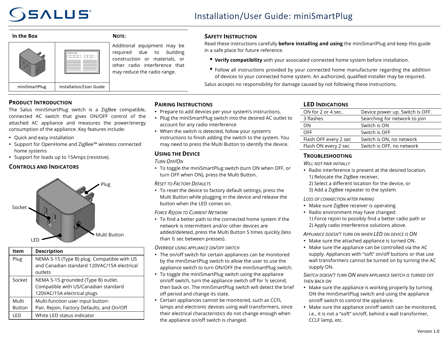 !Version!1.0!Installation/User!Guide:!miniSmartPlug!(SAU2AP1/!SX885ZB)! In#the#Box#!NOTE:! SAFETY INSTRUCTION Read these instructions carefully before installing and using the miniSmartPlug and keep this guide in a safe place for future reference.  &bull; Verify compatibility with your associated connected home system before installation. &bull; Follow all instructions provided by your connected home manufacturer regarding the addition of devices to your connected home system. An authorized, qualified installer may be required. Salus accepts no responsibility for damage caused by not following these instructions.  !!Additional  equipment  may  be required  due  to  building construction  or  materials,  or other  radio  interference  that may reduce the radio range. !miniSmartPlug!Installation/User!Guide!!!PRODUCT INTRODUCTION The  Salus  miniSmartPlug switch is  a  ZigBee  compatible, connected  AC  switch  that  gives  ON/OFF  control  of  the attached  AC  appliance  and  measures  the  power/energy consumption of the appliance. Key features include: &bull; Quick and easy installation &bull; Support for OpenHome and ZigBee&trade; wireless connected home systems &bull; Support for loads up to 15Amps (resistive). CONTROLS AND INDICATORS      Item Description Plug NEMA 5-15 (Type B) plug. Compatible with US and Canadian standard 120VAC/15A electrical outlets Socket NEMA 5-15 grounded (Type B) outlet. Compatible with US/Canadian standard 120VAC/15A electrical plugs Multi Button Multi-function user input button: Pair, Rejoin, Factory Defaults, and On/Off LED White LED status indicator PAIRING INSTRUCTIONS &bull; Prepare to add devices per your system&rsquo;s instructions. &bull; Plug the miniSmartPlug switch into the desired AC outlet to account for any radio interference &bull; When the switch is detected, follow your system&rsquo;s instructions to finish adding the switch to the system. You may need to press the Multi Button to identify the device. USING THE DEVICE TURN OFF/ON &bull; To toggle the miniSmartPlug switch (turn ON when OFF, or turn OFF when ON), press the Multi Button. RESET TO FACTORY DEFAULTS &bull; To reset the device to factory default settings, press the Multi Button while plugging in the device and release the button when the LED comes on. FORCE REJOIN TO CURRENT NETWORK &bull; To find a better path to the connected home system if the network is intermittent and/or other devices are added/deleted, press the Multi Button 5 times quickly (less than &frac12; sec between presses). OVERRIDE USING APPLIANCE ON/OFF SWITCH &bull; The on/off switch for certain appliances can be monitored by the miniSmartPlug switch to allow the user to use the appliance switch to turn ON/OFF the miniSmartPlug switch. &bull; To toggle the miniSmartPlug switch using the appliance on/off switch, turn the appliance switch off for &frac12; second, then back on. The miniSmartPlug switch will detect the brief off period and change its state. &bull; Certain appliances cannot be monitored, such as CCFL lamps and electronic devices using wall transformers, since their electrical characteristics do not change enough when the appliance on/off switch is changed. LED INDICATIONS ON for 2 or 4 sec. Device power up. Switch is OFF. 3 flashes Searching for network to join ON Switch is ON OFF Switch is OFF Flash OFF every 2 sec Switch is ON, no network Flash ON every 2 sec Switch is OFF, no network TROUBLESHOOTING WILL NOT PAIR INITIALLY &bull; Radio interference is present at the desired location. 1) Relocate the ZigBee receiver, 2) Select a different location for the device, or 3) Add a ZigBee repeater to the system. LOSS OF CONNECTION AFTER PAIRING &bull; Make sure ZigBee receiver is operating &bull; Radio environment may have changed: 1) Force rejoin to possibly find a better radio path or 2) Apply radio interference solutions above. APPLIANCE DOESN&rsquo;T TURN ON WHEN LED ON DEVICE IS ON &bull; Make sure the attached appliance is turned ON. &bull; Make sure the appliance can be controlled via the AC supply. Appliances with &ldquo;soft&rdquo; on/off buttons or that use wall transformers cannot be turned on by turning the AC supply ON. SWITCH DOESN&rsquo;T TURN ON WHEN APPLIANCE SWITCH IS TURNED OFF THEN BACK ON &bull; Make sure the appliance is working properly by turning ON the miniSmartPlug switch and using the appliance on/off switch to control the appliance. &bull; Make sure the appliance on/off switch can be monitored, i.e., it is not a &ldquo;soft&rdquo; on/off, behind a wall transformer, CCLF lamp, etc. Plug Socket LED Multi Button 
