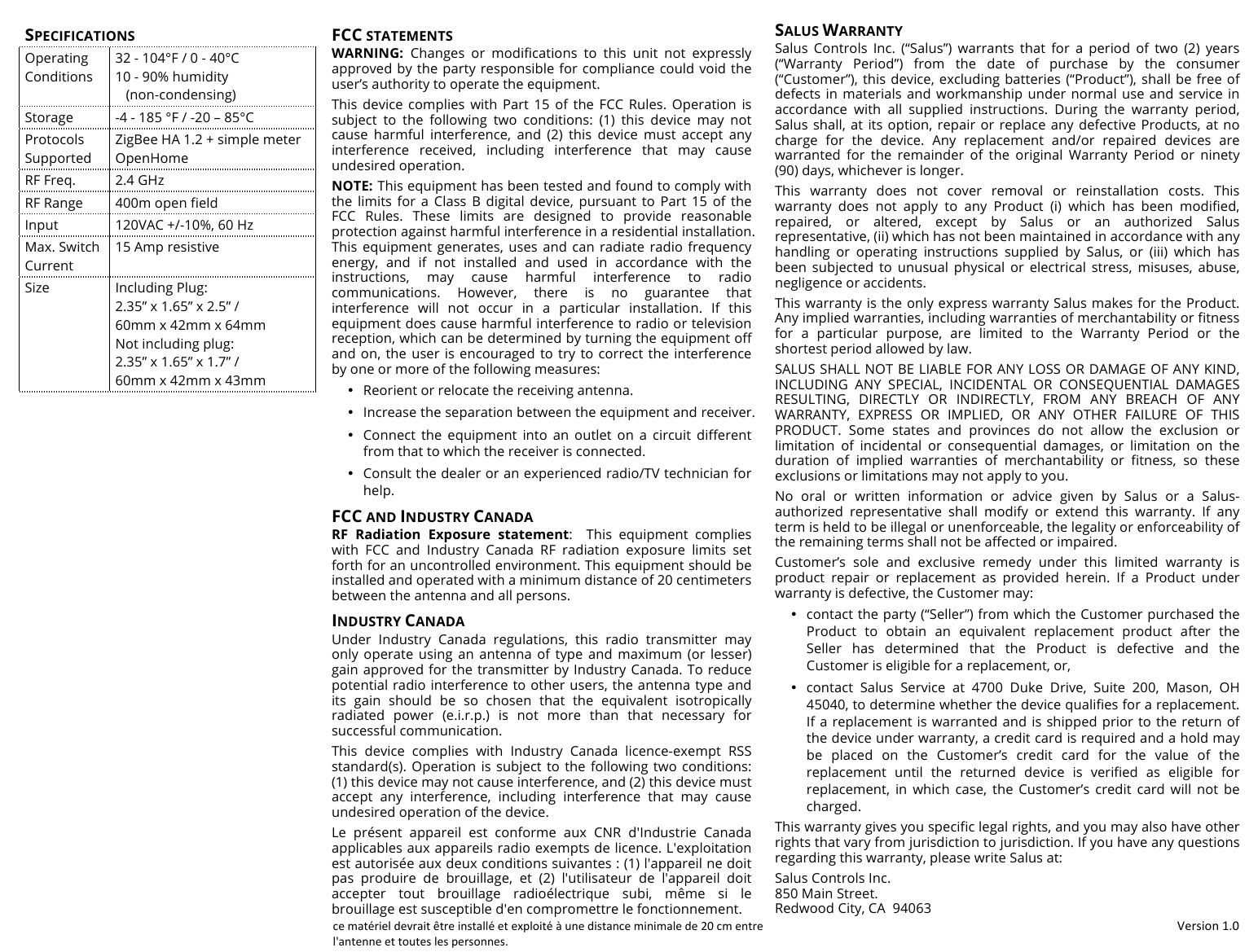 !Version!1.0!SPECIFICATIONS Operating Conditions 32 - 104&deg;F / 0 - 40&deg;C 10 - 90% humidity    (non-condensing) Storage -4 - 185 &deg;F / -20 &ndash; 85&deg;C Protocols Supported ZigBee HA 1.2 + simple meter  OpenHome RF Freq. 2.4 GHz RF Range 400m open field Input 120VAC +/-10%, 60 Hz Max. Switch Current 15 Amp resistive Size Including Plug: 2.35&rdquo; x 1.65&rdquo; x 2.5&rdquo; /  60mm x 42mm x 64mm Not including plug: 2.35&rdquo; x 1.65&rdquo; x 1.7&rdquo; /  60mm x 42mm x 43mm FCC STATEMENTS WARNING:  Changes  or modifications  to  this  unit  not  expressly approved by the party responsible for compliance could void the user&rsquo;s authority to operate the equipment. This  device  complies  with  Part  15  of  the  FCC  Rules.  Operation  is subject  to  the  following  two  conditions:  (1)  this  device  may  not cause  harmful  interference,  and  (2)  this  device  must  accept  any interference  received,  including  interference  that  may  cause undesired operation. NOTE: This equipment has been tested and found to comply with the  limits  for  a  Class  B  digital  device,  pursuant  to  Part  15  of  the FCC  Rules.  These  limits  are  designed  to  provide  reasonable protection against harmful interference in a residential installation. This equipment generates, uses and can radiate radio frequency energy,  and  if  not  installed  and  used  in  accordance  with  the instructions,  may  cause  harmful  interference  to  radio communications.  However,  there  is  no  guarantee  that interference  will  not  occur  in  a  particular  installation.  If  this equipment does cause harmful interference to radio or television reception, which can be determined by turning the equipment off and on, the user  is encouraged to try to  correct the interference by one or more of the following measures: &bull; Reorient or relocate the receiving antenna.  &bull; Increase the separation between the equipment and receiver.  &bull; Connect  the  equipment  into  an  outlet  on  a  circuit  different from that to which the receiver is connected. &bull; Consult the dealer or an experienced radio/TV technician for help. FCC AND INDUSTRY CANADA RF  Radiation  Exposure  statement:   This  equipment  complies with  FCC  and  Industry  Canada  RF  radiation  exposure  limits  set forth for an uncontrolled environment. This equipment should be installed and operated with a minimum distance of 20 centimeters between the antenna and all persons. INDUSTRY CANADA Under  Industry  Canada  regulations,  this  radio  transmitter  may only  operate  using  an  antenna  of  type  and  maximum  (or  lesser) gain approved for the transmitter by Industry Canada. To reduce potential radio interference to other users, the antenna type and its  gain  should  be  so  chosen  that  the  equivalent  isotropically radiated  power  (e.i.r.p.)  is  not  more  than  that  necessary  for successful communication.  This  device  complies  with  Industry  Canada  licence-exempt  RSS standard(s). Operation is subject  to the following two  conditions: (1) this device may not cause interference, and (2) this device must accept  any  interference,  including  interference  that  may  cause undesired operation of the device. Le  pr&eacute;sent  appareil  est  conforme  aux CNR  d'Industrie  Canada applicables aux appareils radio exempts de licence. L'exploitation est autoris&eacute;e aux deux conditions suivantes : (1) l'appareil ne doit pas  produire  de  brouillage,  et  (2)  l'utilisateur  de  l'appareil  doit accepter  tout  brouillage  radio&eacute;lectrique  subi,  m&ecirc;me  si  le brouillage est susceptible d'en compromettre le fonctionnement. SALUS WARRANTY Salus  Controls  Inc.  (&ldquo;Salus&rdquo;)  warrants  that  for  a  period  of  two  (2)  years (&ldquo;Warranty  Period&rdquo;)  from  the  date  of  purchase  by  the  consumer (&ldquo;Customer&rdquo;),  this device, excluding batteries (&ldquo;Product&rdquo;), shall be free  of defects in materials and  workmanship  under normal use and service in accordance  with  all  supplied  instructions.  During  the  warranty  period, Salus shall, at  its option, repair or  replace any defective Products, at no charge  for  the  device.  Any  replacement  and/or  repaired  devices  are warranted  for  the  remainder  of  the  original  Warranty  Period  or  ninety (90) days, whichever is longer. This  warranty  does  not  cover  removal  or  reinstallation  costs.  This warranty  does  not  apply  to  any  Product  (i)  which  has  been  modified, repaired,  or  altered,  except  by  Salus  or  an  authorized  Salus representative, (ii) which has not been maintained in accordance with any handling  or  operating  instructions  supplied  by  Salus,  or  (iii)  which  has been  subjected  to  unusual  physical  or  electrical  stress,  misuses,  abuse, negligence or accidents. This warranty is the only express warranty Salus makes for the Product. Any implied warranties, including warranties of merchantability or ﬁtness for  a  particular  purpose,  are  limited  to  the  Warranty  Period  or  the shortest period allowed by law.  SALUS SHALL NOT BE LIABLE FOR ANY LOSS OR DAMAGE OF ANY KIND, INCLUDING  ANY  SPECIAL,  INCIDENTAL  OR  CONSEQUENTIAL  DAMAGES RESULTING,  DIRECTLY  OR  INDIRECTLY,  FROM  ANY  BREACH  OF  ANY WARRANTY,  EXPRESS  OR  IMPLIED,  OR  ANY  OTHER  FAILURE  OF  THIS PRODUCT.  Some  states  and  provinces  do  not  allow  the  exclusion  or limitation  of  incidental  or  consequential  damages,  or  limitation  on  the duration  of  implied  warranties  of  merchantability  or  ﬁtness,  so  these exclusions or limitations may not apply to you. No  oral  or  written  information  or  advice  given  by  Salus  or  a  Salus-authorized  representative  shall  modify  or  extend  this  warranty.  If  any term is held to be illegal or unenforceable, the legality or enforceability of the remaining terms shall not be affected or impaired. Customer&rsquo;s  sole  and  exclusive  remedy  under  this  limited  warranty  is product  repair  or  replacement  as  provided  herein.  If  a  Product  under warranty is defective, the Customer may: &bull; contact the party (&ldquo;Seller&rdquo;) from which the Customer purchased the Product  to  obtain  an  equivalent  replacement product  after  the Seller  has  determined  that  the  Product  is  defective  and  the Customer is eligible for a replacement, or, &bull; contact  Salus  Service  at  4700  Duke  Drive,  Suite  200,  Mason,  OH  45040, to determine whether the device qualifies for a replacement. If a replacement is warranted and is shipped prior to the  return  of the device under warranty, a credit card is required and a hold may be  placed  on  the  Customer&rsquo;s  credit  card  for  the  value  of  the replacement  until  the  returned  device  is  verified  as  eligible  for replacement,  in  which  case,  the  Customer&rsquo;s  credit  card  will  not  be charged. This warranty gives you speciﬁc legal rights, and you may also have other rights that vary from jurisdiction to jurisdiction. If you have any questions regarding this warranty, please write Salus at: Salus Controls Inc. 850 Main Street. Redwood City, CA  94063 ce mat&eacute;riel devrait &ecirc;tre install&eacute; et exploit&eacute; &agrave; une distance minimale de 20 cm entre l'antenne et toutes les personnes. 