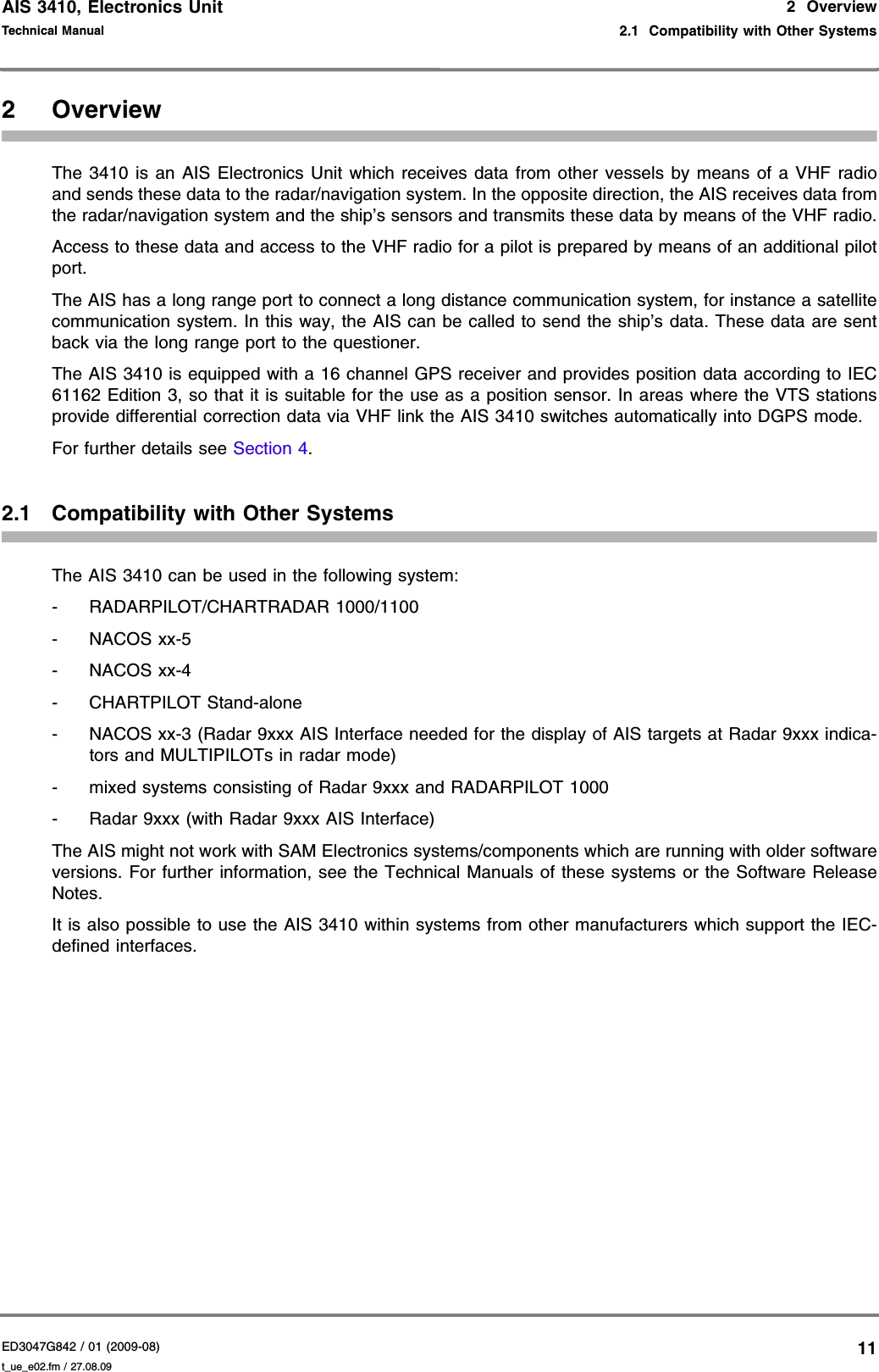 AIS 3410, Electronics UnitED3047G842 / 01 (2009-08)Technical Manual2  Overview2.1  Compatibility with Other Systemst_ue_e02.fm / 27.08.09112OverviewThe 3410 is an AIS Electronics Unit which receives data from other vessels by means of a VHF radio and sends these data to the radar/navigation system. In the opposite direction, the AIS receives data from the radar/navigation system and the ship’s sensors and transmits these data by means of the VHF radio.Access to these data and access to the VHF radio for a pilot is prepared by means of an additional pilot port.The AIS has a long range port to connect a long distance communication system, for instance a satellite communication system. In this way, the AIS can be called to send the ship’s data. These data are sent back via the long range port to the questioner.The AIS 3410 is equipped with a 16 channel GPS receiver and provides position data according to IEC 61162 Edition 3, so that it is suitable for the use as a position sensor. In areas where the VTS stations provide differential correction data via VHF link the AIS 3410 switches automatically into DGPS mode.For further details see Section 4.2.1 Compatibility with Other SystemsThe AIS 3410 can be used in the following system:- RADARPILOT/CHARTRADAR 1000/1100-NACOS xx-5-NACOS xx-4- CHARTPILOT Stand-alone- NACOS xx-3 (Radar 9xxx AIS Interface needed for the display of AIS targets at Radar 9xxx indica-tors and MULTIPILOTs in radar mode)- mixed systems consisting of Radar 9xxx and RADARPILOT 1000- Radar 9xxx (with Radar 9xxx AIS Interface)The AIS might not work with SAM Electronics systems/components which are running with older software versions. For further information, see the Technical Manuals of these systems or the Software Release Notes.It is also possible to use the AIS 3410 within systems from other manufacturers which support the IEC-defined interfaces.