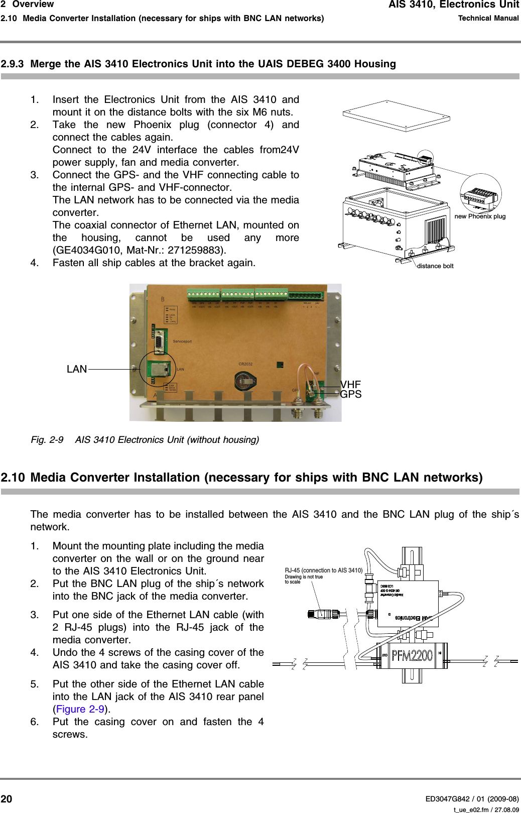 AIS 3410, Electronics UnitED3047G842 / 01 (2009-08)Technical Manual2  Overview2.10  Media Converter Installation (necessary for ships with BNC LAN networks) t_ue_e02.fm / 27.08.09202.9.3 Merge the AIS 3410 Electronics Unit into the UAIS DEBEG 3400 Housing1. Insert the Electronics Unit from the AIS 3410 and mount it on the distance bolts with the six M6 nuts.2. Take the new Phoenix plug (connector 4) and connect the cables again.  Connect to the 24V interface the cables from24V power supply, fan and media converter.3. Connect the GPS- and the VHF connecting cable to the internal GPS- and VHF-connector. The LAN network has to be connected via the media converter.  The coaxial connector of Ethernet LAN, mounted on the housing, cannot be used any more (GE4034G010, Mat-Nr.: 271259883).4. Fasten all ship cables at the bracket again.Fig. 2-9 AIS 3410 Electronics Unit (without housing)2.10 Media Converter Installation (necessary for ships with BNC LAN networks)The media converter has to be installed between the AIS 3410 and the BNC LAN plug of the ship´s network.1. Mount the mounting plate including the media converter on the wall or on the ground near to the AIS 3410 Electronics Unit.2. Put the BNC LAN plug of the ship´s network into the BNC jack of the media converter.3. Put one side of the Ethernet LAN cable (with 2 RJ-45 plugs) into the RJ-45 jack of the media converter.4. Undo the 4 screws of the casing cover of the AIS 3410 and take the casing cover off.5. Put the other side of the Ethernet LAN cable into the LAN jack of the AIS 3410 rear panel (Figure 2-9).6. Put the casing cover on and fasten the 4 screws.distance boltnew Phoenix plugGPSVHFLANto scaleDrawing is not trueRJ-45 (connection to AIS 3410)
