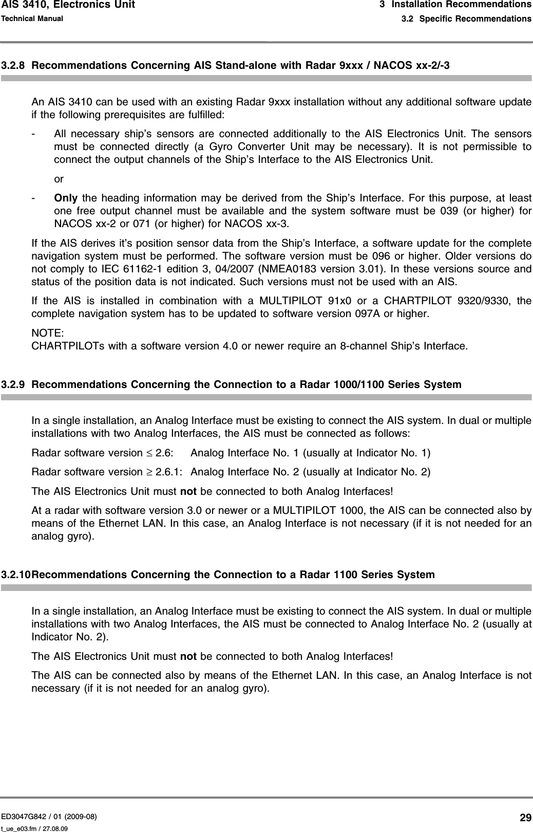 AIS 3410, Electronics UnitED3047G842 / 01 (2009-08)Technical Manual3  Installation Recommendations3.2  Specific Recommendationst_ue_e03.fm / 27.08.09293.2.8 Recommendations Concerning AIS Stand-alone with Radar 9xxx / NACOS xx-2/-3An AIS 3410 can be used with an existing Radar 9xxx installation without any additional software update if the following prerequisites are fulfilled:- All necessary ship’s sensors are connected additionally to the AIS Electronics Unit. The sensors must be connected directly (a Gyro Converter Unit may be necessary). It is not permissible to connect the output channels of the Ship’s Interface to the AIS Electronics Unit.or-Only the heading information may be derived from the Ship’s Interface. For this purpose, at least one free output channel must be available and the system software must be 039 (or higher) for NACOS xx-2 or 071 (or higher) for NACOS xx-3.If the AIS derives it’s position sensor data from the Ship’s Interface, a software update for the complete navigation system must be performed. The software version must be 096 or higher. Older versions do not comply to IEC 61162-1 edition 3, 04/2007 (NMEA0183 version 3.01). In these versions source and status of the position data is not indicated. Such versions must not be used with an AIS.If the AIS is installed in combination with a MULTIPILOT 91x0 or a CHARTPILOT 9320/9330, the complete navigation system has to be updated to software version 097A or higher.NOTE:CHARTPILOTs with a software version 4.0 or newer require an 8-channel Ship’s Interface.3.2.9 Recommendations Concerning the Connection to a Radar 1000/1100 Series SystemIn a single installation, an Analog Interface must be existing to connect the AIS system. In dual or multiple installations with two Analog Interfaces, the AIS must be connected as follows:Radar software version ≤ 2.6: Analog Interface No. 1 (usually at Indicator No. 1)Radar software version ≥ 2.6.1: Analog Interface No. 2 (usually at Indicator No. 2)The AIS Electronics Unit must not be connected to both Analog Interfaces!At a radar with software version 3.0 or newer or a MULTIPILOT 1000, the AIS can be connected also by means of the Ethernet LAN. In this case, an Analog Interface is not necessary (if it is not needed for an analog gyro).3.2.10Recommendations Concerning the Connection to a Radar 1100 Series SystemIn a single installation, an Analog Interface must be existing to connect the AIS system. In dual or multiple installations with two Analog Interfaces, the AIS must be connected to Analog Interface No. 2 (usually at Indicator No. 2).The AIS Electronics Unit must not be connected to both Analog Interfaces!The AIS can be connected also by means of the Ethernet LAN. In this case, an Analog Interface is not necessary (if it is not needed for an analog gyro).