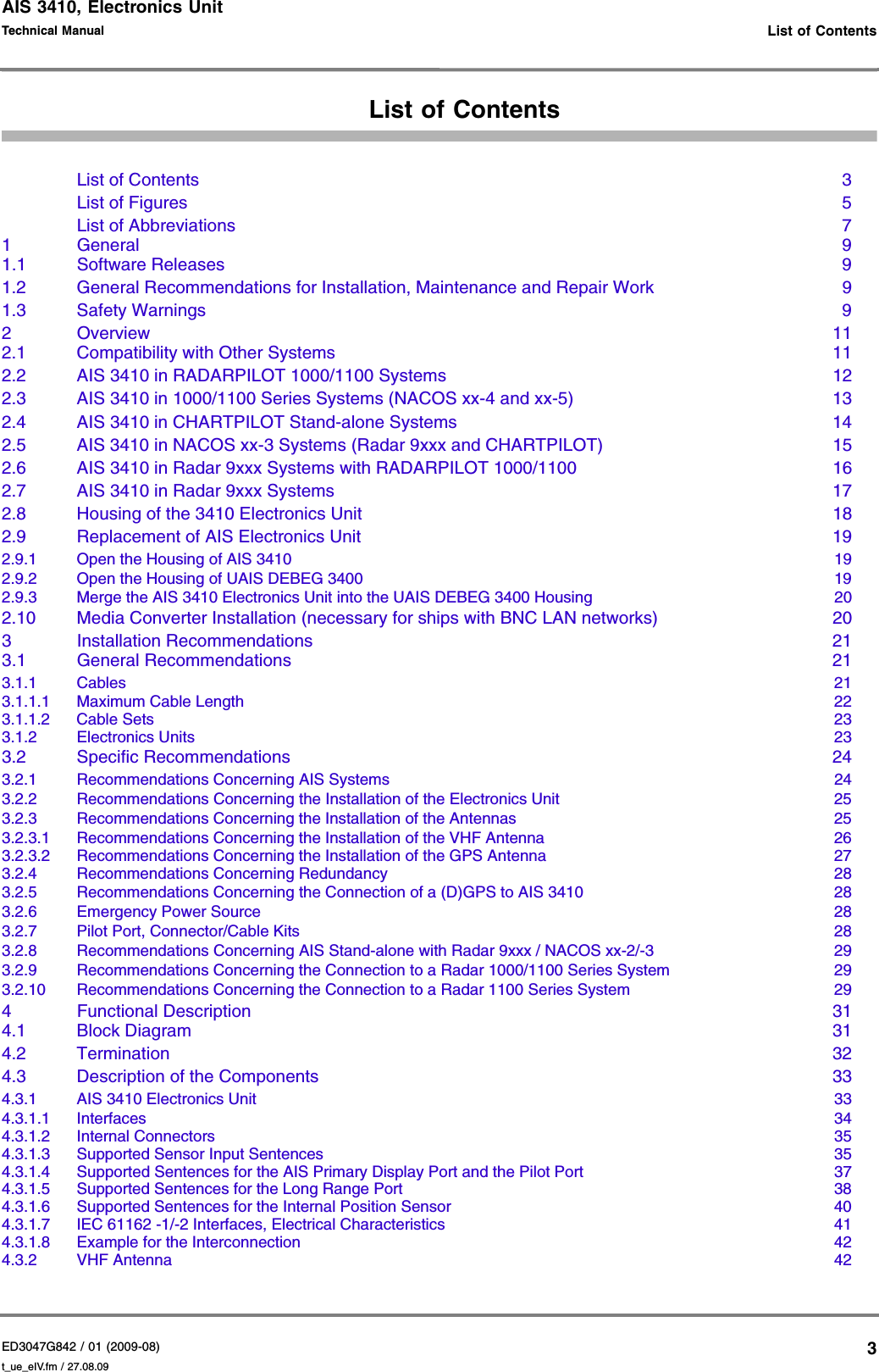 AIS 3410, Electronics UnitED3047G842 / 01 (2009-08)Technical Manual   List of Contentst_ue_eIV.fm / 27.08.093List of ContentsList of Contents  3List of Figures  5List of Abbreviations  71 General  91.1 Software Releases  91.2 General Recommendations for Installation, Maintenance and Repair Work  91.3 Safety Warnings  92Overview  112.1 Compatibility with Other Systems  112.2 AIS 3410 in RADARPILOT 1000/1100 Systems  122.3 AIS 3410 in 1000/1100 Series Systems (NACOS xx-4 and xx-5)  132.4 AIS 3410 in CHARTPILOT Stand-alone Systems  142.5 AIS 3410 in NACOS xx-3 Systems (Radar 9xxx and CHARTPILOT)  152.6 AIS 3410 in Radar 9xxx Systems with RADARPILOT 1000/1100  162.7 AIS 3410 in Radar 9xxx Systems  172.8 Housing of the 3410 Electronics Unit  182.9 Replacement of AIS Electronics Unit  192.9.1 Open the Housing of AIS 3410  192.9.2 Open the Housing of UAIS DEBEG 3400  192.9.3 Merge the AIS 3410 Electronics Unit into the UAIS DEBEG 3400 Housing  202.10 Media Converter Installation (necessary for ships with BNC LAN networks)  203 Installation Recommendations  213.1 General Recommendations  213.1.1 Cables  213.1.1.1 Maximum Cable Length  223.1.1.2 Cable Sets  233.1.2 Electronics Units  233.2 Specific Recommendations  243.2.1 Recommendations Concerning AIS Systems  243.2.2 Recommendations Concerning the Installation of the Electronics Unit  253.2.3 Recommendations Concerning the Installation of the Antennas  253.2.3.1 Recommendations Concerning the Installation of the VHF Antenna  263.2.3.2 Recommendations Concerning the Installation of the GPS Antenna  273.2.4 Recommendations Concerning Redundancy  283.2.5 Recommendations Concerning the Connection of a (D)GPS to AIS 3410  283.2.6 Emergency Power Source  283.2.7 Pilot Port, Connector/Cable Kits  283.2.8 Recommendations Concerning AIS Stand-alone with Radar 9xxx / NACOS xx-2/-3  293.2.9 Recommendations Concerning the Connection to a Radar 1000/1100 Series System  293.2.10 Recommendations Concerning the Connection to a Radar 1100 Series System  294 Functional Description  314.1 Block Diagram  314.2 Termination  324.3 Description of the Components  334.3.1 AIS 3410 Electronics Unit  334.3.1.1 Interfaces  344.3.1.2 Internal Connectors  354.3.1.3 Supported Sensor Input Sentences  354.3.1.4 Supported Sentences for the AIS Primary Display Port and the Pilot Port  374.3.1.5 Supported Sentences for the Long Range Port  384.3.1.6 Supported Sentences for the Internal Position Sensor  404.3.1.7 IEC 61162 -1/-2 Interfaces, Electrical Characteristics  414.3.1.8 Example for the Interconnection  424.3.2 VHF Antenna  42
