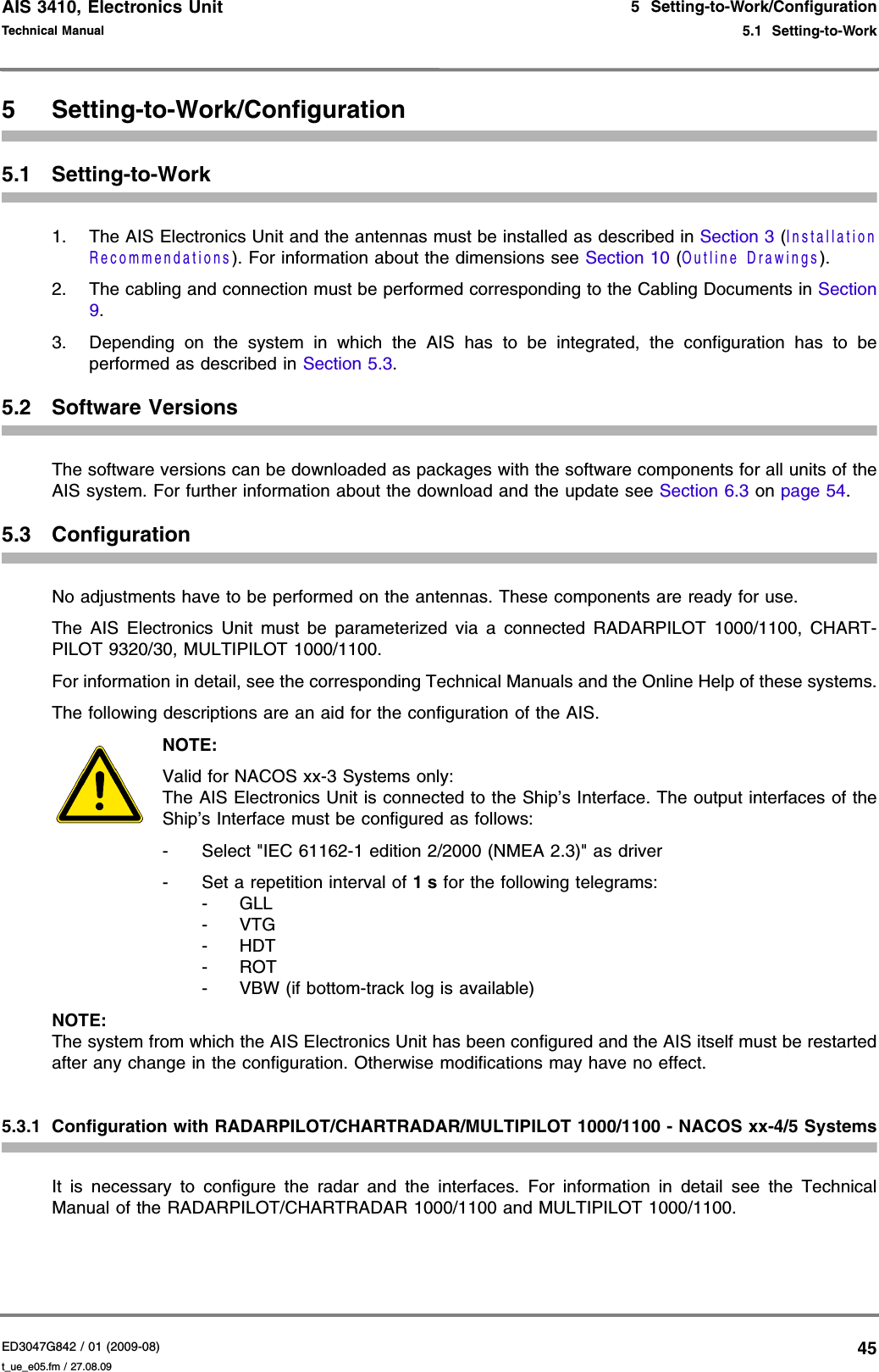 AIS 3410, Electronics UnitED3047G842 / 01 (2009-08)Technical Manual5  Setting-to-Work/Configuration5.1  Setting-to-Workt_ue_e05.fm / 27.08.09455 Setting-to-Work/Configuration5.1 Setting-to-Work1. The AIS Electronics Unit and the antennas must be installed as described in Section 3 (Installation Recommendations). For information about the dimensions see Section 10 (Outline Drawings).2. The cabling and connection must be performed corresponding to the Cabling Documents in Section 9.3. Depending on the system in which the AIS has to be integrated, the configuration has to be performed as described in Section 5.3.5.2 Software VersionsThe software versions can be downloaded as packages with the software components for all units of the AIS system. For further information about the download and the update see Section 6.3 on page 54.5.3 ConfigurationNo adjustments have to be performed on the antennas. These components are ready for use.The AIS Electronics Unit must be parameterized via a connected RADARPILOT 1000/1100, CHART-PILOT 9320/30, MULTIPILOT 1000/1100.For information in detail, see the corresponding Technical Manuals and the Online Help of these systems.The following descriptions are an aid for the configuration of the AIS.NOTE:Valid for NACOS xx-3 Systems only: The AIS Electronics Unit is connected to the Ship’s Interface. The output interfaces of the Ship’s Interface must be configured as follows:- Select &quot;IEC 61162-1 edition 2/2000 (NMEA 2.3)&quot; as driver- Set a repetition interval of 1 s for the following telegrams: -GLL -VTG -HDT -ROT - VBW (if bottom-track log is available)NOTE:The system from which the AIS Electronics Unit has been configured and the AIS itself must be restarted after any change in the configuration. Otherwise modifications may have no effect.5.3.1 Configuration with RADARPILOT/CHARTRADAR/MULTIPILOT 1000/1100 - NACOS xx-4/5 SystemsIt is necessary to configure the radar and the interfaces. For information in detail see the Technical Manual of the RADARPILOT/CHARTRADAR 1000/1100 and MULTIPILOT 1000/1100.