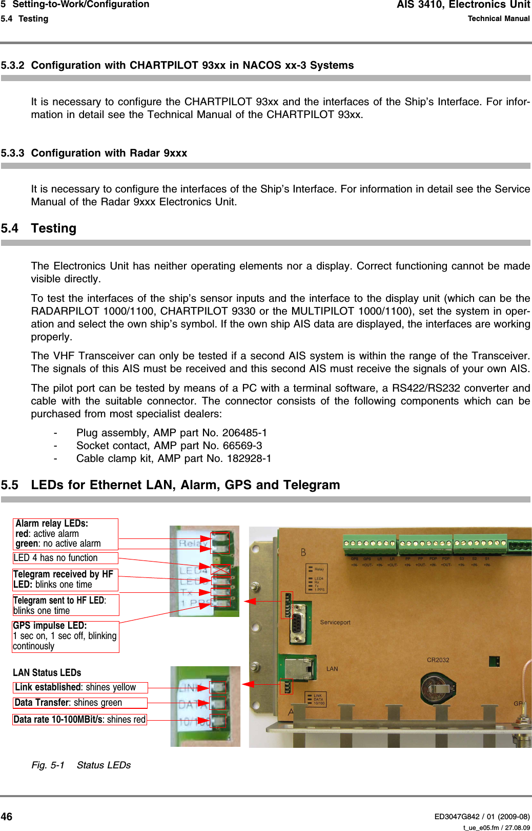 AIS 3410, Electronics UnitED3047G842 / 01 (2009-08)Technical Manual5  Setting-to-Work/Configuration5.4  Testing t_ue_e05.fm / 27.08.09465.3.2 Configuration with CHARTPILOT 93xx in NACOS xx-3 SystemsIt is necessary to configure the CHARTPILOT 93xx and the interfaces of the Ship’s Interface. For infor-mation in detail see the Technical Manual of the CHARTPILOT 93xx.5.3.3 Configuration with Radar 9xxxIt is necessary to configure the interfaces of the Ship’s Interface. For information in detail see the Service Manual of the Radar 9xxx Electronics Unit.5.4 TestingThe Electronics Unit has neither operating elements nor a display. Correct functioning cannot be made visible directly.To test the interfaces of the ship’s sensor inputs and the interface to the display unit (which can be the RADARPILOT 1000/1100, CHARTPILOT 9330 or the MULTIPILOT 1000/1100), set the system in oper-ation and select the own ship’s symbol. If the own ship AIS data are displayed, the interfaces are working properly.The VHF Transceiver can only be tested if a second AIS system is within the range of the Transceiver. The signals of this AIS must be received and this second AIS must receive the signals of your own AIS.The pilot port can be tested by means of a PC with a terminal software, a RS422/RS232 converter and cable with the suitable connector. The connector consists of the following components which can be purchased from most specialist dealers:- Plug assembly, AMP part No. 206485-1- Socket contact, AMP part No. 66569-3- Cable clamp kit, AMP part No. 182928-15.5 LEDs for Ethernet LAN, Alarm, GPS and TelegramFig. 5-1 Status LEDsAlarm relay LEDs:red: active alarmgreen: no active alarmLED 4 has no functionTelegram sent to HF LED:blinks one timeGPS impulse LED:1 sec on, 1 sec off, blinking continouslyLAN Status LEDsLink established: shines yellowData Transfer: shines greenData rate 10-100MBit/s: shines redTelegram received by HF LED: blinks one time