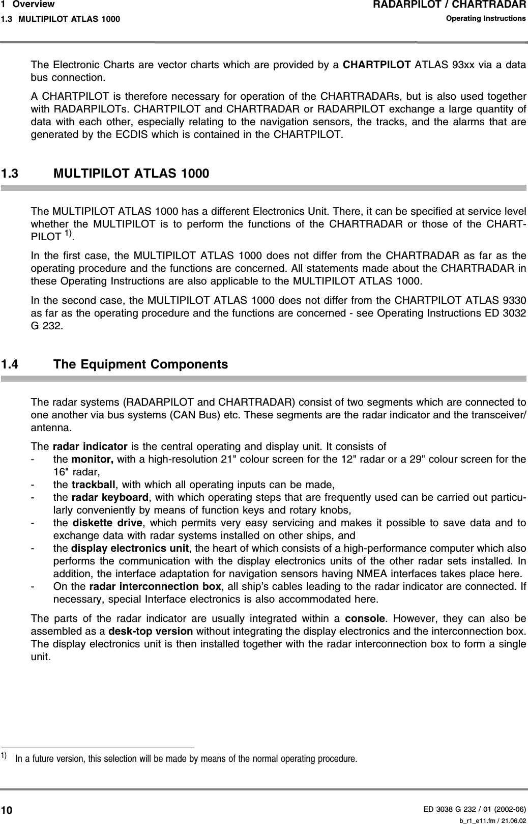 RADARPILOT / CHARTRADARED 3038 G 232 / 01 (2002-06)Operating Instructions1  Overview1.3  MULTIPILOT ATLAS 1000 b_r1_e11.fm / 21.06.0210The Electronic Charts are vector charts which are provided by a CHARTPILOT ATLAS 93xx via a databus connection.A CHARTPILOT is therefore necessary for operation of the CHARTRADARs, but is also used togetherwith RADARPILOTs. CHARTPILOT and CHARTRADAR or RADARPILOT exchange a large quantity ofdata with each other, especially relating to the navigation sensors, the tracks, and the alarms that aregenerated by the ECDIS which is contained in the CHARTPILOT.1.3 MULTIPILOT ATLAS 1000The MULTIPILOT ATLAS 1000 has a different Electronics Unit. There, it can be specified at service levelwhether the MULTIPILOT is to perform the functions of the CHARTRADAR or those of the CHART-PILOT 1).In the first case, the MULTIPILOT ATLAS 1000 does not differ from the CHARTRADAR as far as theoperating procedure and the functions are concerned. All statements made about the CHARTRADAR inthese Operating Instructions are also applicable to the MULTIPILOT ATLAS 1000.In the second case, the MULTIPILOT ATLAS 1000 does not differ from the CHARTPILOT ATLAS 9330as far as the operating procedure and the functions are concerned - see Operating Instructions ED 3032G 232.1.4 The Equipment Components The radar systems (RADARPILOT and CHARTRADAR) consist of two segments which are connected toone another via bus systems (CAN Bus) etc. These segments are the radar indicator and the transceiver/antenna.The radar indicator is the central operating and display unit. It consists of- the monitor, with a high-resolution 21&quot; colour screen for the 12&quot; radar or a 29&quot; colour screen for the16&quot; radar,- the trackball, with which all operating inputs can be made,- the radar keyboard, with which operating steps that are frequently used can be carried out particu-larly conveniently by means of function keys and rotary knobs,- the  diskette drive, which permits very easy servicing and makes it possible to save data and toexchange data with radar systems installed on other ships, and- the display electronics unit, the heart of which consists of a high-performance computer which alsoperforms the communication with the display electronics units of the other radar sets installed. Inaddition, the interface adaptation for navigation sensors having NMEA interfaces takes place here.- On the radar interconnection box, all ship’s cables leading to the radar indicator are connected. Ifnecessary, special Interface electronics is also accommodated here.The parts of the radar indicator are usually integrated within a console. However, they can also beassembled as a desk-top version without integrating the display electronics and the interconnection box.The display electronics unit is then installed together with the radar interconnection box to form a singleunit.1)  In a future version, this selection will be made by means of the normal operating procedure.