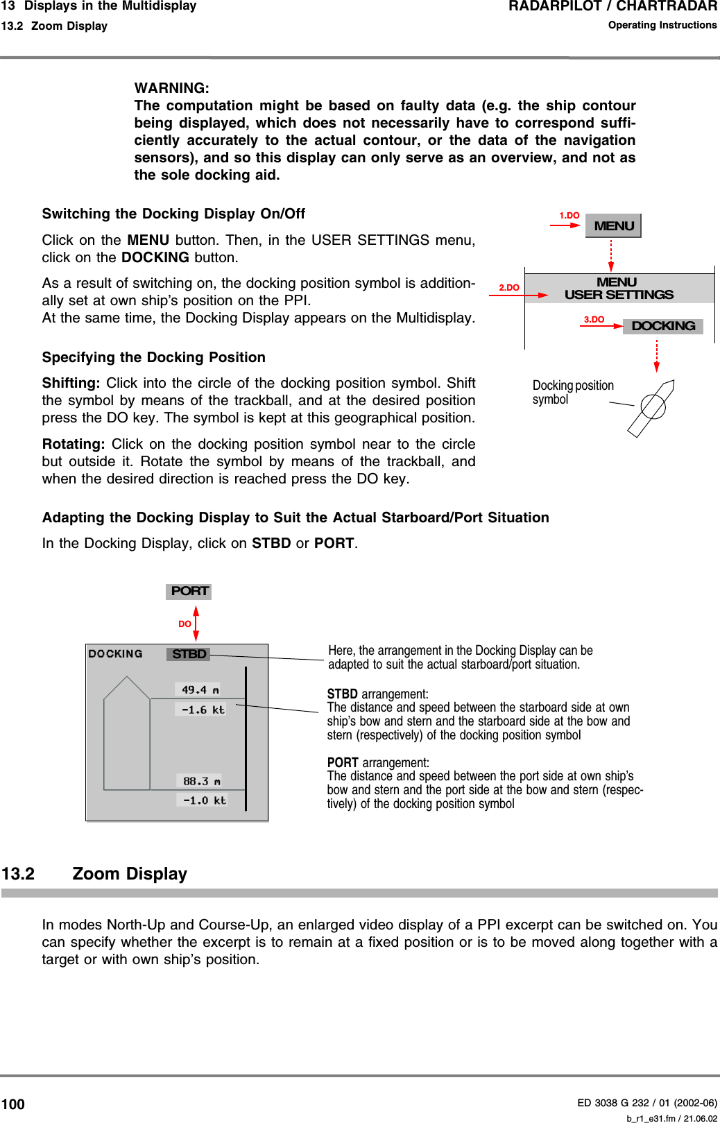 RADARPILOT / CHARTRADARED 3038 G 232 / 01 (2002-06)Operating Instructions13  Displays in the Multidisplay13.2  Zoom Display b_r1_e31.fm / 21.06.02100WARNING:The computation might be based on faulty data (e.g. the ship contourbeing displayed, which does not necessarily have to correspond suffi-ciently accurately to the actual contour, or the data of the navigationsensors), and so this display can only serve as an overview, and not asthe sole docking aid.Switching the Docking Display On/OffClick on the MENU button. Then, in the USER SETTINGS menu,click on the DOCKING button.As a result of switching on, the docking position symbol is addition-ally set at own ship’s position on the PPI.At the same time, the Docking Display appears on the Multidisplay.Specifying the Docking PositionShifting: Click into the circle of the docking position symbol. Shiftthe symbol by means of the trackball, and at the desired positionpress the DO key. The symbol is kept at this geographical position.Rotating: Click on the docking position symbol near to the circlebut outside it. Rotate the symbol by means of the trackball, andwhen the desired direction is reached press the DO key.Adapting the Docking Display to Suit the Actual Starboard/Port Situation In the Docking Display, click on STBD or PORT. 13.2 Zoom DisplayIn modes North-Up and Course-Up, an enlarged video display of a PPI excerpt can be switched on. Youcan specify whether the excerpt is to remain at a fixed position or is to be moved along together with atarget or with own ship’s position.MENUMENUUSER SETTINGS1.DODOCKING3.DO2.DODocking position symbolSTBD arrangement:The distance and speed between the starboard side at own ship’s bow and stern and the starboard side at the bow and stern (respectively) of the docking position symbolPORT arrangement:The distance and speed between the port side at own ship’s bow and stern and the port side at the bow and stern (respec-tively) of the docking position symbolSTBDHere, the arrangement in the Docking Display can be adapted to suit the actual starboard/port situation.DOPORT