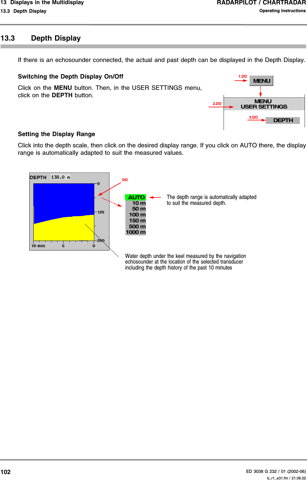 RADARPILOT / CHARTRADARED 3038 G 232 / 01 (2002-06)Operating Instructions13  Displays in the Multidisplay13.3  Depth Display b_r1_e31.fm / 21.06.0210213.3 Depth DisplayIf there is an echosounder connected, the actual and past depth can be displayed in the Depth Display.Switching the Depth Display On/Off Click on the MENU button. Then, in the USER SETTINGS menu,click on the DEPTH button.Setting the Display RangeClick into the depth scale, then click on the desired display range. If you click on AUTO there, the displayrange is automatically adapted to suit the measured values.MENUMENUUSER SETTINGS1.DODEPTH3.DO2.DOWater depth under the keel measured by the navigation echosounder at the location of the selected transducerincluding the depth history of the past 10 minutesThe depth range is automatically adapted to suit the measured depth.DO1000 m500 m150 m100 m10 m50 mAUTO