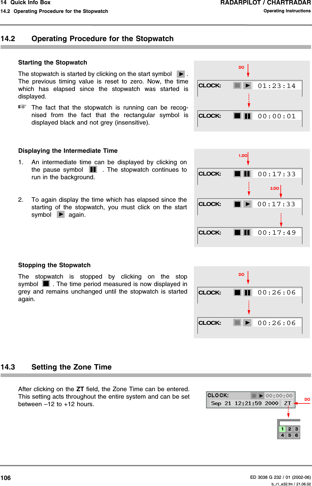 RADARPILOT / CHARTRADARED 3038 G 232 / 01 (2002-06)Operating Instructions14  Quick Info Box14.2  Operating Procedure for the Stopwatch b_r1_e32.fm / 21.06.0210614.2 Operating Procedure for the StopwatchStarting the StopwatchThe stopwatch is started by clicking on the start symbol  .The previous timing value is reset to zero. Now, the timewhich has elapsed since the stopwatch was started isdisplayed.☞The fact that the stopwatch is running can be recog-nised from the fact that the rectangular symbol isdisplayed black and not grey (insensitive).Displaying the Intermediate Time1. An intermediate time can be displayed by clicking onthe pause symbol  . The stopwatch continues torun in the background.2. To again display the time which has elapsed since thestarting of the stopwatch, you must click on the startsymbol  again.Stopping the StopwatchThe stopwatch is stopped by clicking on the stopsymbol . The time period measured is now displayed ingrey and remains unchanged until the stopwatch is startedagain.14.3 Setting the Zone TimeAfter clicking on the ZT field, the Zone Time can be entered.This setting acts throughout the entire system and can be setbetween –12 to +12 hours. CLOCK:DO01:23:14CLOCK:00:00:01CLOCK:1.DO00:17:33CLOCK:00:17:332.DOCLOCK:00:17:49CLOCK:DO00:26:06CLOCK:00:26:064 5 61 2 3DO