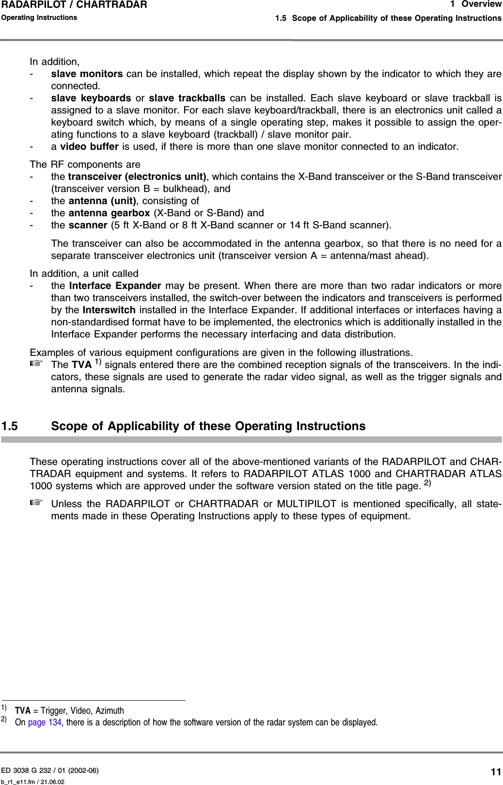 ED 3038 G 232 / 01 (2002-06) Operating Instructions1  Overview1.5  Scope of Applicability of these Operating Instructionsb_r1_e11.fm / 21.06.0211RADARPILOT / CHARTRADAR In addition,-slave monitors can be installed, which repeat the display shown by the indicator to which they areconnected. -slave keyboards or slave trackballs can be installed. Each slave keyboard or slave trackball isassigned to a slave monitor. For each slave keyboard/trackball, there is an electronics unit called akeyboard switch which, by means of a single operating step, makes it possible to assign the oper-ating functions to a slave keyboard (trackball) / slave monitor pair.-a video buffer is used, if there is more than one slave monitor connected to an indicator.The RF components are-the transceiver (electronics unit), which contains the X-Band transceiver or the S-Band transceiver(transceiver version B = bulkhead), and-the antenna (unit), consisting of-the antenna gearbox (X-Band or S-Band) and-the scanner (5 ft X-Band or 8 ft X-Band scanner or 14 ft S-Band scanner).The transceiver can also be accommodated in the antenna gearbox, so that there is no need for aseparate transceiver electronics unit (transceiver version A = antenna/mast ahead).In addition, a unit called-the Interface Expander may be present. When there are more than two radar indicators or morethan two transceivers installed, the switch-over between the indicators and transceivers is performedby the Interswitch installed in the Interface Expander. If additional interfaces or interfaces having anon-standardised format have to be implemented, the electronics which is additionally installed in theInterface Expander performs the necessary interfacing and data distribution.Examples of various equipment configurations are given in the following illustrations.☞The TVA 1) signals entered there are the combined reception signals of the transceivers. In the indi-cators, these signals are used to generate the radar video signal, as well as the trigger signals andantenna signals.1.5 Scope of Applicability of these Operating InstructionsThese operating instructions cover all of the above-mentioned variants of the RADARPILOT and CHAR-TRADAR equipment and systems. It refers to RADARPILOT ATLAS 1000 and CHARTRADAR ATLAS1000 systems which are approved under the software version stated on the title page. 2) ☞Unless the RADARPILOT or CHARTRADAR or MULTIPILOT is mentioned specifically, all state-ments made in these Operating Instructions apply to these types of equipment.1)  TVA = Trigger, Video, Azimuth2)  On page 134, there is a description of how the software version of the radar system can be displayed.