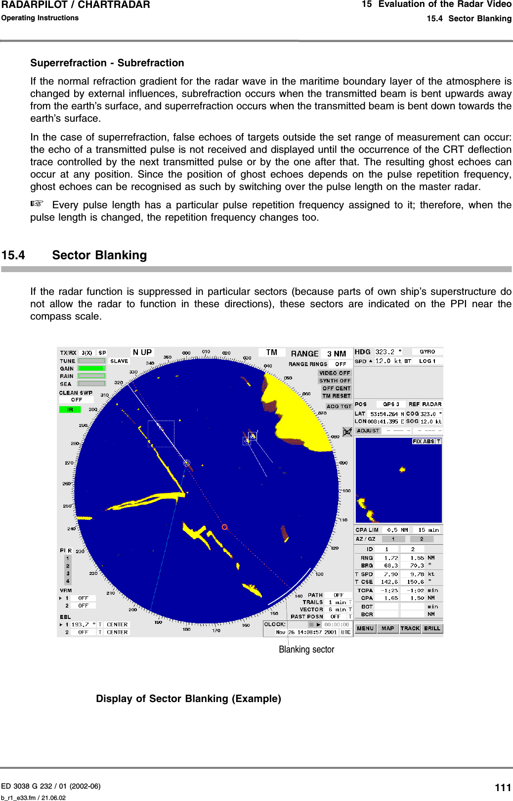 ED 3038 G 232 / 01 (2002-06) Operating Instructions15  Evaluation of the Radar Video15.4  Sector Blankingb_r1_e33.fm / 21.06.02111RADARPILOT / CHARTRADAR Superrefraction - SubrefractionIf the normal refraction gradient for the radar wave in the maritime boundary layer of the atmosphere ischanged by external influences, subrefraction occurs when the transmitted beam is bent upwards awayfrom the earth’s surface, and superrefraction occurs when the transmitted beam is bent down towards theearth’s surface.In the case of superrefraction, false echoes of targets outside the set range of measurement can occur:the echo of a transmitted pulse is not received and displayed until the occurrence of the CRT deflectiontrace controlled by the next transmitted pulse or by the one after that. The resulting ghost echoes canoccur at any position. Since the position of ghost echoes depends on the pulse repetition frequency,ghost echoes can be recognised as such by switching over the pulse length on the master radar.☞Every pulse length has a particular pulse repetition frequency assigned to it; therefore, when thepulse length is changed, the repetition frequency changes too.15.4 Sector BlankingIf the radar function is suppressed in particular sectors (because parts of own ship’s superstructure donot allow the radar to function in these directions), these sectors are indicated on the PPI near thecompass scale.Display of Sector Blanking (Example)Blanking sector