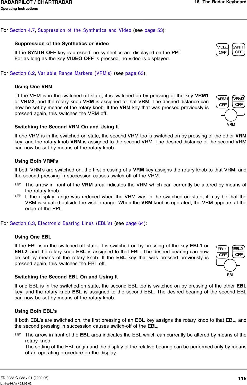 ED 3038 G 232 / 01 (2002-06) Operating Instructions16  The Radar Keyboardb_r1se16.fm / 21.06.02115RADARPILOT / CHARTRADAR For Section 4.7, Suppression of the Synthetics and Video (see page 53):Suppression of the Synthetics or VideoIf the SYNTH OFF key is pressed, no synthetics are displayed on the PPI.For as long as the key VIDEO OFF is pressed, no video is displayed.For Section 6.2, Variable Range Markers (VRM’s) (see page 63):Using One VRM If the VRM is in the switched-off state, it is switched on by pressing of the key VRM1or VRM2, and the rotary knob VRM is assigned to that VRM. The desired distance cannow be set by means of the rotary knob. If the VRM key that was pressed previously ispressed again, this switches the VRM off. Switching the Second VRM On and Using ItIf one VRM is in the switched-on state, the second VRM too is switched on by pressing of the other VRMkey, and the rotary knob VRM is assigned to the second VRM. The desired distance of the second VRMcan now be set by means of the rotary knob.Using Both VRM’sIf both VRM’s are switched on, the first pressing of a VRM key assigns the rotary knob to that VRM, andthe second pressing in succession causes switch-off of the VRM.☞The arrow in front of the VRM area indicates the VRM which can currently be altered by means ofthe rotary knob.☞If the display range was reduced when the VRM was in the switched-on state, it may be that theVRM is situated outside the visible range. When the VRM knob is operated, the VRM appears at theedge of the PPI.For Section 6.3, Electronic Bearing Lines (EBL’s) (see page 64):Using One EBLIf the EBL is in the switched-off state, it is switched on by pressing of the key EBL1 orEBL2, and the rotary knob EBL is assigned to that EBL. The desired bearing can nowbe set by means of the rotary knob. If the EBL key that was pressed previously ispressed again, this switches the EBL off. Switching the Second EBL On and Using ItIf one EBL is in the switched-on state, the second EBL too is switched on by pressing of the other EBLkey, and the rotary knob EBL is assigned to the second EBL. The desired bearing of the second EBLcan now be set by means of the rotary knob.Using Both EBL’sIf both EBL’s are switched on, the first pressing of an EBL key assigns the rotary knob to that EBL, andthe second pressing in succession causes switch-off of the EBL.☞The arrow in front of the EBL area indicates the EBL which can currently be altered by means of therotary knob.The setting of the EBL origin and the display of the relative bearing can be performed only by meansof an operating procedure on the display.VIDEOOFFSYNTHOFFVRM1OFFVRM2OFFVRMEBL1OFFEBL2OFFEBL