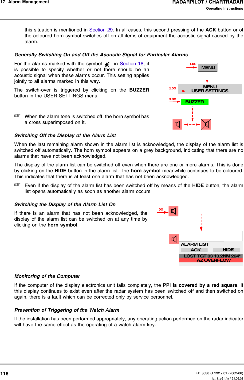 RADARPILOT / CHARTRADARED 3038 G 232 / 01 (2002-06)Operating Instructions17  Alarm Management   b_r1_e61.fm / 21.06.02118this situation is mentioned in Section 29. In all cases, this second pressing of the ACK button or ofthe coloured horn symbol switches off on all items of equipment the acoustic signal caused by thealarm.Generally Switching On and Off the Acoustic Signal for Particular AlarmsFor the alarms marked with the symbol   in Section 18, itis possible to specify whether or not there should be anacoustic signal when these alarms occur. This setting appliesjointly to all alarms marked in this way.The switch-over is triggered by clicking on the BUZZERbutton in the USER SETTINGS menu.☞When the alarm tone is switched off, the horn symbol hasa cross superimposed on it.Switching Off the Display of the Alarm ListWhen the last remaining alarm shown in the alarm list is acknowledged, the display of the alarm list isswitched off automatically. The horn symbol appears on a grey background, indicating that there are noalarms that have not been acknowledged.The display of the alarm list can be switched off even when there are one or more alarms. This is doneby clicking on the HIDE button in the alarm list. The horn symbol meanwhile continues to be coloured.This indicates that there is at least one alarm that has not been acknowledged.☞Even if the display of the alarm list has been switched off by means of the HIDE button, the alarmlist opens automatically as soon as another alarm occurs.Switching the Display of the Alarm List OnIf there is an alarm that has not been acknowledged, thedisplay of the alarm list can be switched on at any time byclicking on the horn symbol.Monitoring of the ComputerIf the computer of the display electronics unit fails completely, the PPI is covered by a red square. Ifthis display continues to exist even after the radar system has been switched off and then switched onagain, there is a fault which can be corrected only by service personnel.Prevention of Triggering of the Watch AlarmIf the installation has been performed appropriately, any operating action performed on the radar indicatorwill have the same effect as the operating of a watch alarm key.MENUMENUUSER SETTINGS1.DOBUZZER3.DO2.DODOALARM LISTACK HIDEAZ OVERFLOWLOST TGT 03 13.2NM 224°