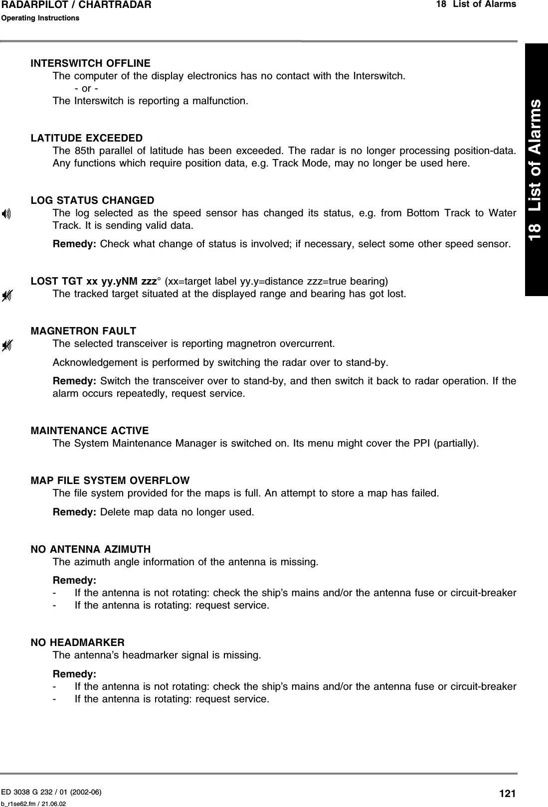 ED 3038 G 232 / 01 (2002-06) Operating Instructions18  List of Alarmsb_r1se62.fm / 21.06.02121RADARPILOT / CHARTRADAR18  List of AlarmsINTERSWITCH OFFLINEThe computer of the display electronics has no contact with the Interswitch.- or -The Interswitch is reporting a malfunction.LATITUDE EXCEEDEDThe 85th parallel of latitude has been exceeded. The radar is no longer processing position-data.Any functions which require position data, e.g. Track Mode, may no longer be used here.LOG STATUS CHANGEDThe log selected as the speed sensor has changed its status, e.g. from Bottom Track to WaterTrack. It is sending valid data.Remedy: Check what change of status is involved; if necessary, select some other speed sensor.LOST TGT xx yy.yNM zzz° (xx=target label yy.y=distance zzz=true bearing)The tracked target situated at the displayed range and bearing has got lost.MAGNETRON FAULTThe selected transceiver is reporting magnetron overcurrent.Acknowledgement is performed by switching the radar over to stand-by.Remedy: Switch the transceiver over to stand-by, and then switch it back to radar operation. If thealarm occurs repeatedly, request service.MAINTENANCE ACTIVEThe System Maintenance Manager is switched on. Its menu might cover the PPI (partially).MAP FILE SYSTEM OVERFLOWThe file system provided for the maps is full. An attempt to store a map has failed.Remedy: Delete map data no longer used.NO ANTENNA AZIMUTHThe azimuth angle information of the antenna is missing.Remedy:- If the antenna is not rotating: check the ship’s mains and/or the antenna fuse or circuit-breaker- If the antenna is rotating: request service.NO HEADMARKERThe antenna’s headmarker signal is missing.Remedy:- If the antenna is not rotating: check the ship’s mains and/or the antenna fuse or circuit-breaker- If the antenna is rotating: request service.