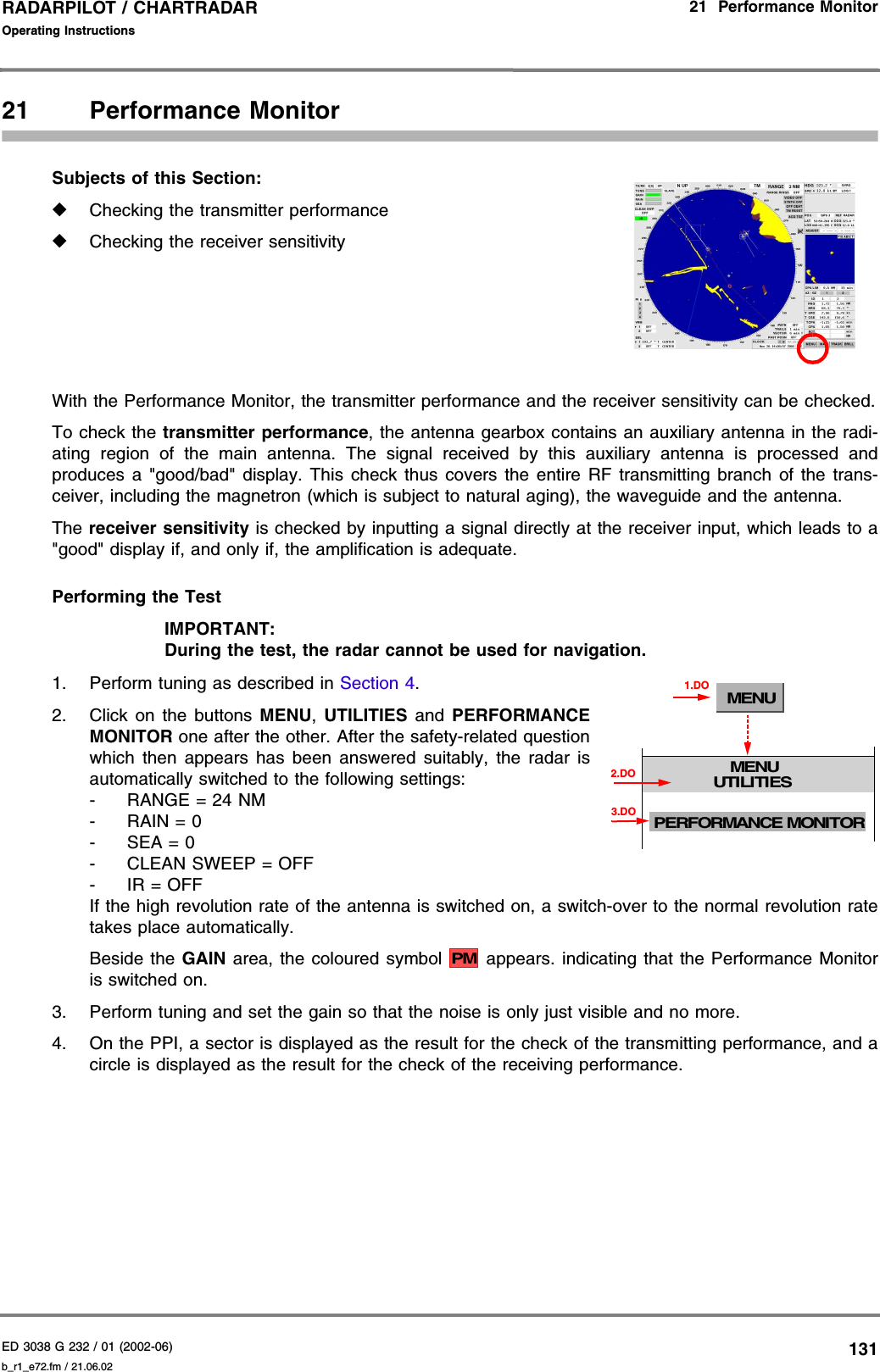 ED 3038 G 232 / 01 (2002-06) Operating Instructions21  Performance Monitorb_r1_e72.fm / 21.06.02131RADARPILOT / CHARTRADAR 21 Performance MonitorSubjects of this Section: ◆Checking the transmitter performance◆Checking the receiver sensitivityWith the Performance Monitor, the transmitter performance and the receiver sensitivity can be checked.To check the transmitter performance, the antenna gearbox contains an auxiliary antenna in the radi-ating region of the main antenna. The signal received by this auxiliary antenna is processed andproduces a &quot;good/bad&quot; display. This check thus covers the entire RF transmitting branch of the trans-ceiver, including the magnetron (which is subject to natural aging), the waveguide and the antenna.The receiver sensitivity is checked by inputting a signal directly at the receiver input, which leads to a&quot;good&quot; display if, and only if, the amplification is adequate.Performing the TestIMPORTANT:During the test, the radar cannot be used for navigation.1. Perform tuning as described in Section 4.2. Click on the buttons MENU,  UTILITIES and PERFORMANCEMONITOR one after the other. After the safety-related questionwhich then appears has been answered suitably, the radar isautomatically switched to the following settings:-RANGE = 24 NM-RAIN = 0- SEA = 0- CLEAN SWEEP = OFF-IR = OFFIf the high revolution rate of the antenna is switched on, a switch-over to the normal revolution ratetakes place automatically.Beside the GAIN area, the coloured symbol  appears. indicating that the Performance Monitoris switched on.3. Perform tuning and set the gain so that the noise is only just visible and no more.4. On the PPI, a sector is displayed as the result for the check of the transmitting performance, and acircle is displayed as the result for the check of the receiving performance.MENUMENUUTILITIES1.DOPERFORMANCE MONITOR3.DO2.DOPM