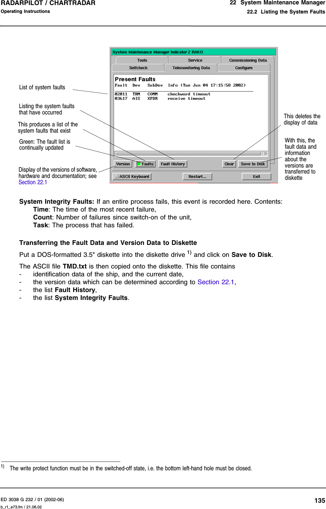 ED 3038 G 232 / 01 (2002-06) Operating Instructions22  System Maintenance Manager22.2  Listing the System Faultsb_r1_e73.fm / 21.06.02135RADARPILOT / CHARTRADAR System Integrity Faults: If an entire process fails, this event is recorded here. Contents:Time: The time of the most recent failure,Count: Number of failures since switch-on of the unit,Task: The process that has failed.Transferring the Fault Data and Version Data to DiskettePut a DOS-formatted 3.5&quot; diskette into the diskette drive 1) and click on Save to Disk.The ASCII file TMD.txt is then copied onto the diskette. This file contains- identification data of the ship, and the current date,- the version data which can be determined according to Section 22.1,-the list Fault History,-the list System Integrity Faults.1)  The write protect function must be in the switched-off state, i.e. the bottom left-hand hole must be closed.With this, the fault data and information about the versions are transferred to disketteList of system faultsDisplay of the versions of software, hardware and documentation; see Section 22.1This produces a list of the system faults that existGreen: The fault list is continually updatedThis deletes the display of dataListing the system faults that have occurred