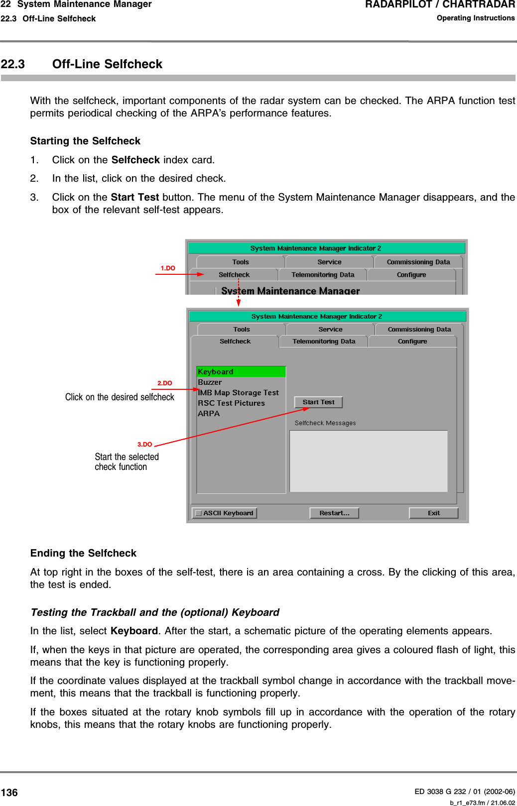 RADARPILOT / CHARTRADARED 3038 G 232 / 01 (2002-06)Operating Instructions22  System Maintenance Manager22.3  Off-Line Selfcheck b_r1_e73.fm / 21.06.0213622.3 Off-Line SelfcheckWith the selfcheck, important components of the radar system can be checked. The ARPA function testpermits periodical checking of the ARPA’s performance features.Starting the Selfcheck1. Click on the Selfcheck index card.2. In the list, click on the desired check.3. Click on the Start Test button. The menu of the System Maintenance Manager disappears, and thebox of the relevant self-test appears.Ending the SelfcheckAt top right in the boxes of the self-test, there is an area containing a cross. By the clicking of this area,the test is ended.Testing the Trackball and the (optional) KeyboardIn the list, select Keyboard. After the start, a schematic picture of the operating elements appears.If, when the keys in that picture are operated, the corresponding area gives a coloured flash of light, thismeans that the key is functioning properly.If the coordinate values displayed at the trackball symbol change in accordance with the trackball move-ment, this means that the trackball is functioning properly.If the boxes situated at the rotary knob symbols fill up in accordance with the operation of the rotaryknobs, this means that the rotary knobs are functioning properly.2.DOClick on the desired selfcheckStart the selected check function1.DO3.DO