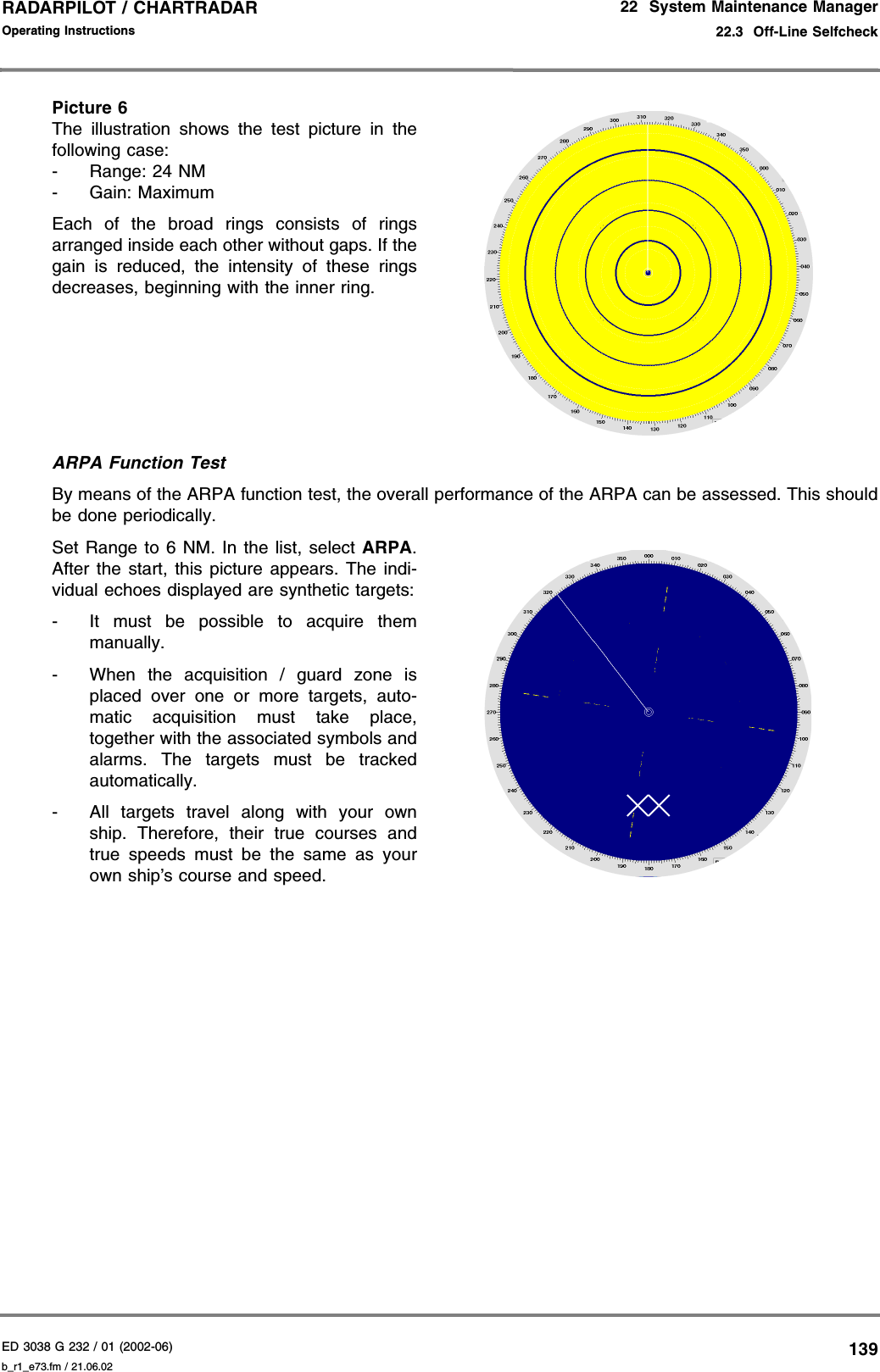 ED 3038 G 232 / 01 (2002-06) Operating Instructions22  System Maintenance Manager22.3  Off-Line Selfcheckb_r1_e73.fm / 21.06.02139RADARPILOT / CHARTRADAR Picture 6The illustration shows the test picture in thefollowing case:- Range: 24 NM- Gain: MaximumEach of the broad rings consists of ringsarranged inside each other without gaps. If thegain is reduced, the intensity of these ringsdecreases, beginning with the inner ring.ARPA Function TestBy means of the ARPA function test, the overall performance of the ARPA can be assessed. This shouldbe done periodically.Set Range to 6 NM. In the list, select ARPA.After the start, this picture appears. The indi-vidual echoes displayed are synthetic targets:- It must be possible to acquire themmanually.- When the acquisition / guard zone isplaced over one or more targets, auto-matic acquisition must take place,together with the associated symbols andalarms. The targets must be trackedautomatically.- All targets travel along with your ownship. Therefore, their true courses andtrue speeds must be the same as yourown ship’s course and speed.