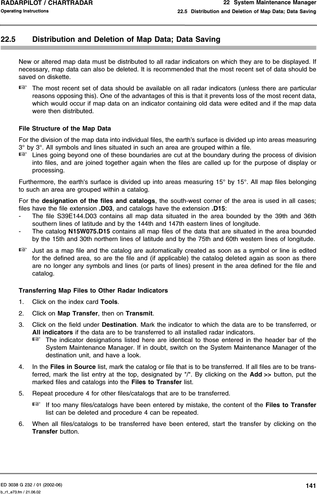 ED 3038 G 232 / 01 (2002-06) Operating Instructions22  System Maintenance Manager22.5  Distribution and Deletion of Map Data; Data Savingb_r1_e73.fm / 21.06.02141RADARPILOT / CHARTRADAR 22.5 Distribution and Deletion of Map Data; Data SavingNew or altered map data must be distributed to all radar indicators on which they are to be displayed. Ifnecessary, map data can also be deleted. It is recommended that the most recent set of data should besaved on diskette.☞The most recent set of data should be available on all radar indicators (unless there are particularreasons opposing this). One of the advantages of this is that it prevents loss of the most recent data,which would occur if map data on an indicator containing old data were edited and if the map datawere then distributed.File Structure of the Map DataFor the division of the map data into individual files, the earth’s surface is divided up into areas measuring3° by 3°. All symbols and lines situated in such an area are grouped within a file.☞Lines going beyond one of these boundaries are cut at the boundary during the process of divisioninto files, and are joined together again when the files are called up for the purpose of display orprocessing.Furthermore, the earth&apos;s surface is divided up into areas measuring 15° by 15°. All map files belongingto such an area are grouped within a catalog.For the designation of the files and catalogs, the south-west corner of the area is used in all cases;files have the file extension .D03, and catalogs have the extension .D15:- The file S39E144.D03 contains all map data situated in the area bounded by the 39th and 36thsouthern lines of latitude and by the 144th and 147th eastern lines of longitude.- The catalog N15W075.D15 contains all map files of the data that are situated in the area boundedby the 15th and 30th northern lines of latitude and by the 75th and 60th western lines of longitude.☞Just as a map file and the catalog are automatically created as soon as a symbol or line is editedfor the defined area, so are the file and (if applicable) the catalog deleted again as soon as thereare no longer any symbols and lines (or parts of lines) present in the area defined for the file andcatalog.Transferring Map Files to Other Radar Indicators1. Click on the index card Tools.2. Click on Map Transfer, then on Transmit.3. Click on the field under Destination. Mark the indicator to which the data are to be transferred, orAll indicators if the data are to be transferred to all installed radar indicators.☞The indicator designations listed here are identical to those entered in the header bar of theSystem Maintenance Manager. If in doubt, switch on the System Maintenance Manager of thedestination unit, and have a look.4. In the Files in Source list, mark the catalog or file that is to be transferred. If all files are to be trans-ferred, mark the list entry at the top, designated by &quot;/&quot;. By clicking on the Add &gt;&gt; button, put themarked files and catalogs into the Files to Transfer list.5. Repeat procedure 4 for other files/catalogs that are to be transferred.☞If too many files/catalogs have been entered by mistake, the content of the Files to Transferlist can be deleted and procedure 4 can be repeated.6. When all files/catalogs to be transferred have been entered, start the transfer by clicking on theTransfer button.