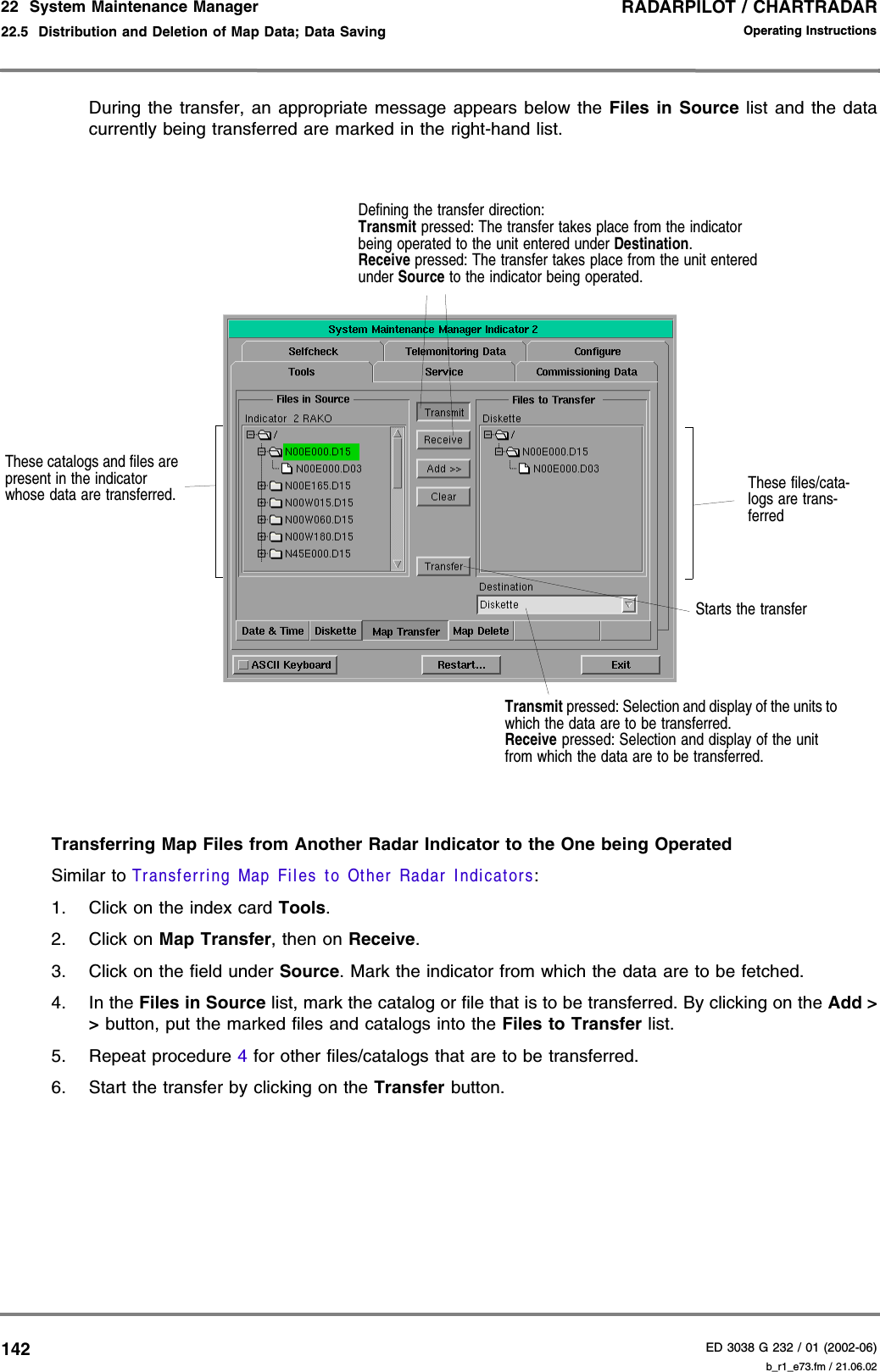 RADARPILOT / CHARTRADARED 3038 G 232 / 01 (2002-06)Operating Instructions22  System Maintenance Manager22.5  Distribution and Deletion of Map Data; Data Saving b_r1_e73.fm / 21.06.02142During the transfer, an appropriate message appears below the Files in Source list and the datacurrently being transferred are marked in the right-hand list. Transferring Map Files from Another Radar Indicator to the One being OperatedSimilar to Transferring Map Files to Other Radar Indicators:1. Click on the index card Tools.2. Click on Map Transfer, then on Receive.3. Click on the field under Source. Mark the indicator from which the data are to be fetched.4. In the Files in Source list, mark the catalog or file that is to be transferred. By clicking on the Add &gt;&gt; button, put the marked files and catalogs into the Files to Transfer list.5. Repeat procedure 4 for other files/catalogs that are to be transferred.6. Start the transfer by clicking on the Transfer button.These catalogs and files are present in the indicator whose data are transferred.Starts the transferThese files/cata-logs are trans-ferredDefining the transfer direction:Transmit pressed: The transfer takes place from the indicator being operated to the unit entered under Destination.Receive pressed: The transfer takes place from the unit entered under Source to the indicator being operated.Transmit pressed: Selection and display of the units to which the data are to be transferred.Receive pressed: Selection and display of the unit from which the data are to be transferred.