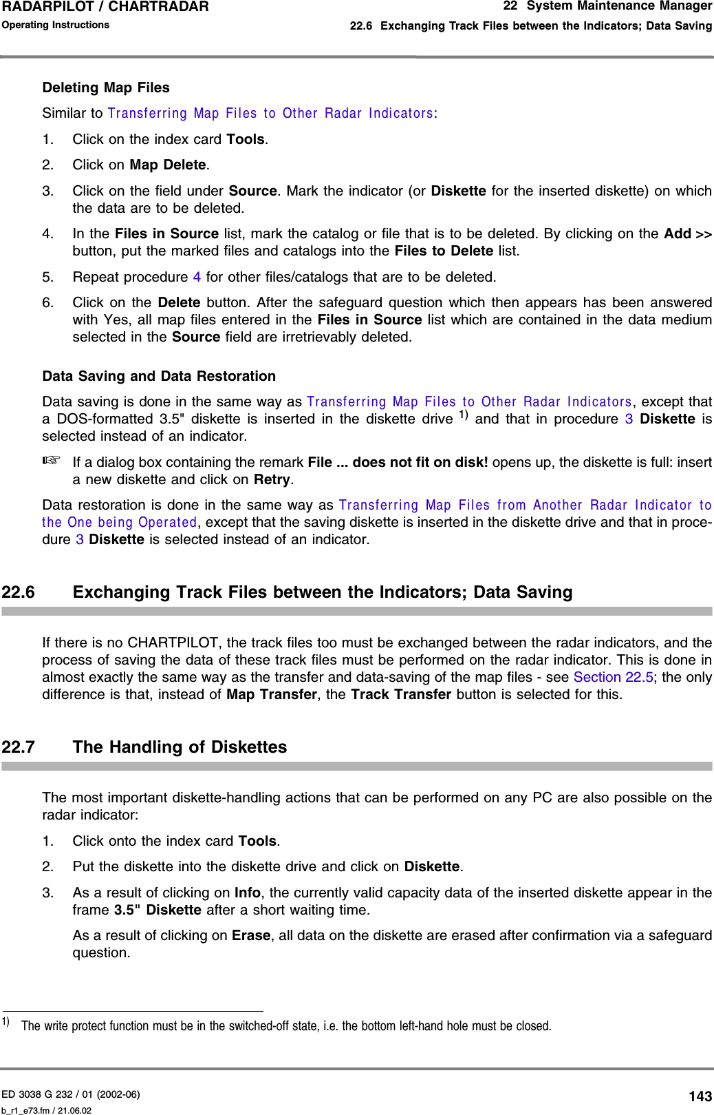 ED 3038 G 232 / 01 (2002-06) Operating Instructions22  System Maintenance Manager22.6  Exchanging Track Files between the Indicators; Data Savingb_r1_e73.fm / 21.06.02143RADARPILOT / CHARTRADAR Deleting Map FilesSimilar to Transferring Map Files to Other Radar Indicators:1. Click on the index card Tools.2. Click on Map Delete.3. Click on the field under Source. Mark the indicator (or Diskette for the inserted diskette) on whichthe data are to be deleted.4. In the Files in Source list, mark the catalog or file that is to be deleted. By clicking on the Add &gt;&gt;button, put the marked files and catalogs into the Files to Delete list.5. Repeat procedure 4 for other files/catalogs that are to be deleted.6. Click on the Delete button. After the safeguard question which then appears has been answeredwith Yes, all map files entered in the Files in Source list which are contained in the data mediumselected in the Source field are irretrievably deleted.Data Saving and Data RestorationData saving is done in the same way as Transferring Map Files to Other Radar Indicators, except thata DOS-formatted 3.5&quot; diskette is inserted in the diskette drive 1) and that in procedure 3 Diskette isselected instead of an indicator.☞If a dialog box containing the remark File ... does not fit on disk! opens up, the diskette is full: inserta new diskette and click on Retry.Data restoration is done in the same way as Transferring Map Files from Another Radar Indicator tothe One being Operated, except that the saving diskette is inserted in the diskette drive and that in proce-dure 3 Diskette is selected instead of an indicator.22.6 Exchanging Track Files between the Indicators; Data SavingIf there is no CHARTPILOT, the track files too must be exchanged between the radar indicators, and theprocess of saving the data of these track files must be performed on the radar indicator. This is done inalmost exactly the same way as the transfer and data-saving of the map files - see Section 22.5; the onlydifference is that, instead of Map Transfer, the Track Transfer button is selected for this.22.7 The Handling of DiskettesThe most important diskette-handling actions that can be performed on any PC are also possible on theradar indicator:1. Click onto the index card Tools.2. Put the diskette into the diskette drive and click on Diskette.3. As a result of clicking on Info, the currently valid capacity data of the inserted diskette appear in theframe 3.5&quot; Diskette after a short waiting time.As a result of clicking on Erase, all data on the diskette are erased after confirmation via a safeguardquestion.1)  The write protect function must be in the switched-off state, i.e. the bottom left-hand hole must be closed.