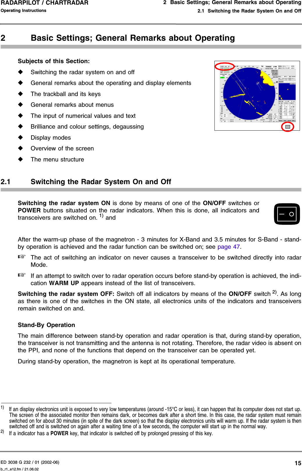 ED 3038 G 232 / 01 (2002-06) Operating Instructions2  Basic Settings; General Remarks about Operating2.1  Switching the Radar System On and Offb_r1_e12.fm / 21.06.0215RADARPILOT / CHARTRADAR 2 Basic Settings; General Remarks about OperatingSubjects of this Section: ◆Switching the radar system on and off◆General remarks about the operating and display elements◆The trackball and its keys◆General remarks about menus◆The input of numerical values and text◆Brilliance and colour settings, degaussing◆Display modes◆Overview of the screen◆The menu structure2.1 Switching the Radar System On and OffSwitching the radar system ON is done by means of one of the ON/OFF switches orPOWER buttons situated on the radar indicators. When this is done, all indicators andtransceivers are switched on. 1) andAfter the warm-up phase of the magnetron - 3 minutes for X-Band and 3.5 minutes for S-Band - stand-by operation is achieved and the radar function can be switched on; see page 47.☞The act of switching an indicator on never causes a transceiver to be switched directly into radarMode.☞If an attempt to switch over to radar operation occurs before stand-by operation is achieved, the indi-cation WARM UP appears instead of the list of transceivers.Switching the radar system OFF: Switch off all indicators by means of the ON/OFF switch 2). As longas there is one of the switches in the ON state, all electronics units of the indicators and transceiversremain switched on and.Stand-By OperationThe main difference between stand-by operation and radar operation is that, during stand-by operation,the transceiver is not transmitting and the antenna is not rotating. Therefore, the radar video is absent onthe PPI, and none of the functions that depend on the transceiver can be operated yet.During stand-by operation, the magnetron is kept at its operational temperature.1)  If an display electronics unit is exposed to very low temperatures (around -15°C or less), it can happen that its computer does not start up.The screen of the associated monitor then remains dark, or becomes dark after a short time. In this case, the radar system must remainswitched on for about 30 minutes (in spite of the dark screen) so that the display electronics units will warm up. If the radar system is thenswitched off and is switched on again after a waiting time of a few seconds, the computer will start up in the normal way.2)  If a indicator has a POWER key, that indicator is switched off by prolonged pressing of this key.