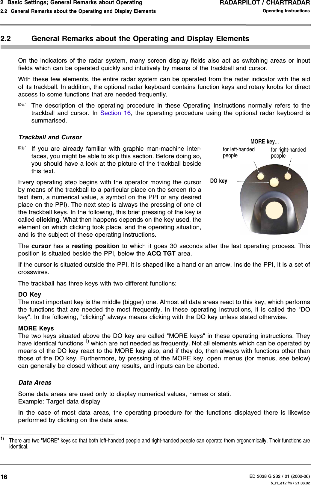 RADARPILOT / CHARTRADARED 3038 G 232 / 01 (2002-06)Operating Instructions2  Basic Settings; General Remarks about Operating2.2  General Remarks about the Operating and Display Elements b_r1_e12.fm / 21.06.02162.2 General Remarks about the Operating and Display ElementsOn the indicators of the radar system, many screen display fields also act as switching areas or inputfields which can be operated quickly and intuitively by means of the trackball and cursor.With these few elements, the entire radar system can be operated from the radar indicator with the aidof its trackball. In addition, the optional radar keyboard contains function keys and rotary knobs for directaccess to some functions that are needed frequently.☞The description of the operating procedure in these Operating Instructions normally refers to thetrackball and cursor. In Section 16, the operating procedure using the optional radar keyboard issummarised.Trackball and Cursor☞If you are already familiar with graphic man-machine inter-faces, you might be able to skip this section. Before doing so,you should have a look at the picture of the trackball besidethis text.Every operating step begins with the operator moving the cursorby means of the trackball to a particular place on the screen (to atext item, a numerical value, a symbol on the PPI or any desiredplace on the PPI). The next step is always the pressing of one ofthe trackball keys. In the following, this brief pressing of the key iscalled clicking. What then happens depends on the key used, theelement on which clicking took place, and the operating situation,and is the subject of these operating instructions.The cursor has a resting position to which it goes 30 seconds after the last operating process. Thisposition is situated beside the PPI, below the ACQ TGT area.If the cursor is situated outside the PPI, it is shaped like a hand or an arrow. Inside the PPI, it is a set ofcrosswires.The trackball has three keys with two different functions:DO KeyThe most important key is the middle (bigger) one. Almost all data areas react to this key, which performsthe functions that are needed the most frequently. In these operating instructions, it is called the &quot;DOkey&quot;. In the following, &quot;clicking&quot; always means clicking with the DO key unless stated otherwise.MORE KeysThe two keys situated above the DO key are called &quot;MORE keys&quot; in these operating instructions. Theyhave identical functions 1) which are not needed as frequently. Not all elements which can be operated bymeans of the DO key react to the MORE key also, and if they do, then always with functions other thanthose of the DO key. Furthermore, by pressing of the MORE key, open menus (for menus, see below)can generally be closed without any results, and inputs can be aborted.Data AreasSome data areas are used only to display numerical values, names or stati.Example: Target data displayIn the case of most data areas, the operating procedure for the functions displayed there is likewiseperformed by clicking on the data area.1)  There are two &quot;MORE&quot; keys so that both left-handed people and right-handed people can operate them ergonomically. Their functions areidentical.DO keyMORE key...for left-handed peoplefor right-handed people