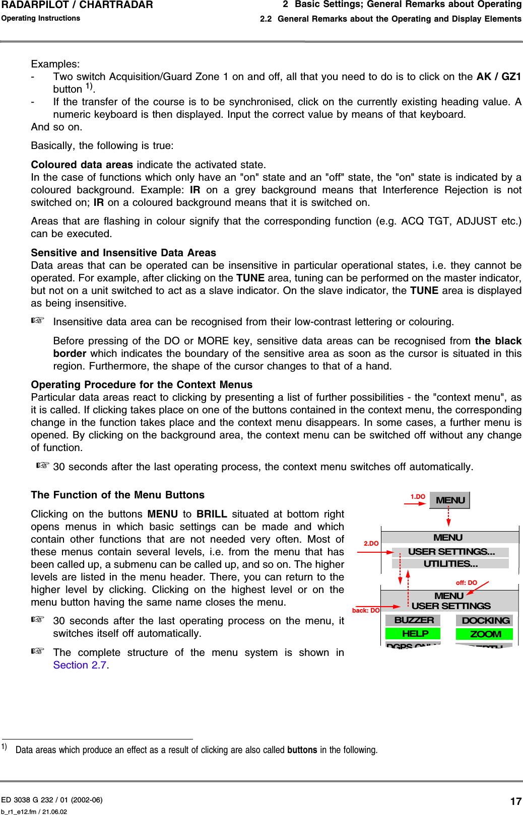 ED 3038 G 232 / 01 (2002-06) Operating Instructions2  Basic Settings; General Remarks about Operating2.2  General Remarks about the Operating and Display Elementsb_r1_e12.fm / 21.06.0217RADARPILOT / CHARTRADAR Examples:- Two switch Acquisition/Guard Zone 1 on and off, all that you need to do is to click on the AK / GZ1button 1).- If the transfer of the course is to be synchronised, click on the currently existing heading value. Anumeric keyboard is then displayed. Input the correct value by means of that keyboard.And so on.Basically, the following is true:Coloured data areas indicate the activated state.In the case of functions which only have an &quot;on&quot; state and an &quot;off&quot; state, the &quot;on&quot; state is indicated by acoloured background. Example: IR on a grey background means that Interference Rejection is notswitched on; IR on a coloured background means that it is switched on.Areas that are flashing in colour signify that the corresponding function (e.g. ACQ TGT, ADJUST etc.)can be executed.Sensitive and Insensitive Data AreasData areas that can be operated can be insensitive in particular operational states, i.e. they cannot beoperated. For example, after clicking on the TUNE area, tuning can be performed on the master indicator,but not on a unit switched to act as a slave indicator. On the slave indicator, the TUNE area is displayedas being insensitive.☞Insensitive data area can be recognised from their low-contrast lettering or colouring.Before pressing of the DO or MORE key, sensitive data areas can be recognised from the blackborder which indicates the boundary of the sensitive area as soon as the cursor is situated in thisregion. Furthermore, the shape of the cursor changes to that of a hand.Operating Procedure for the Context MenusParticular data areas react to clicking by presenting a list of further possibilities - the &quot;context menu&quot;, asit is called. If clicking takes place on one of the buttons contained in the context menu, the correspondingchange in the function takes place and the context menu disappears. In some cases, a further menu isopened. By clicking on the background area, the context menu can be switched off without any changeof function. ☞ 30 seconds after the last operating process, the context menu switches off automatically.The Function of the Menu ButtonsClicking on the buttons MENU to BRILL situated at bottom rightopens menus in which basic settings can be made and whichcontain other functions that are not needed very often. Most ofthese menus contain several levels, i.e. from the menu that hasbeen called up, a submenu can be called up, and so on. The higherlevels are listed in the menu header. There, you can return to thehigher level by clicking. Clicking on the highest level or on themenu button having the same name closes the menu.☞30 seconds after the last operating process on the menu, itswitches itself off automatically.☞The complete structure of the menu system is shown inSection 2.7.1)  Data areas which produce an effect as a result of clicking are also called buttons in the following.ZOOMDOCKINGDEPTHMENUUTILITIES...HELPMENU2.DOUSER SETTINGS...USER SETTINGS1.DOBUZZERDGPS ONLYback: DOMENUUSER SETTINGSoff: DO