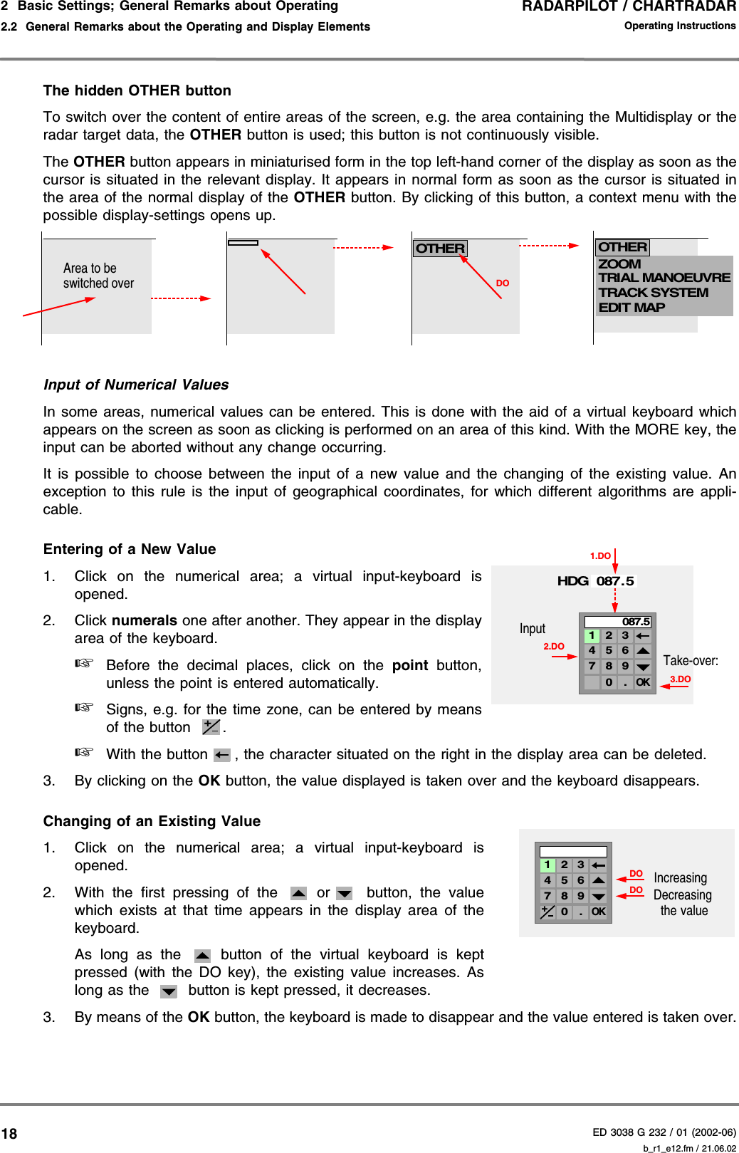 RADARPILOT / CHARTRADARED 3038 G 232 / 01 (2002-06)Operating Instructions2  Basic Settings; General Remarks about Operating2.2  General Remarks about the Operating and Display Elements b_r1_e12.fm / 21.06.0218The hidden OTHER buttonTo switch over the content of entire areas of the screen, e.g. the area containing the Multidisplay or theradar target data, the OTHER button is used; this button is not continuously visible.The OTHER button appears in miniaturised form in the top left-hand corner of the display as soon as thecursor is situated in the relevant display. It appears in normal form as soon as the cursor is situated inthe area of the normal display of the OTHER button. By clicking of this button, a context menu with thepossible display-settings opens up.Input of Numerical ValuesIn some areas, numerical values can be entered. This is done with the aid of a virtual keyboard whichappears on the screen as soon as clicking is performed on an area of this kind. With the MORE key, theinput can be aborted without any change occurring.It is possible to choose between the input of a new value and the changing of the existing value. Anexception to this rule is the input of geographical coordinates, for which different algorithms are appli-cable.Entering of a New Value1. Click on the numerical area; a virtual input-keyboard isopened.2. Click numerals one after another. They appear in the displayarea of the keyboard.☞Before the decimal places, click on the point button,unless the point is entered automatically.☞Signs, e.g. for the time zone, can be entered by meansof the button  .☞With the button , the character situated on the right in the display area can be deleted.3. By clicking on the OK button, the value displayed is taken over and the keyboard disappears.Changing of an Existing Value1. Click on the numerical area; a virtual input-keyboard isopened.2. With the first pressing of the   or  button, the valuewhich exists at that time appears in the display area of thekeyboard.As long as the   button of the virtual keyboard is keptpressed (with the DO key), the existing value increases. Aslong as the   button is kept pressed, it decreases.3. By means of the OK button, the keyboard is made to disappear and the value entered is taken over.NEWSTARBOARDBUOY, LATEROTHERZOOMTRIAL MANOEUVRETRACK SYSTEMEDIT MAPDOOTHERArea to be switched over2.DOHDG 087. 51.DOInput3.DOTake-over:4 5 67 8 90 .OK1 2 3087.5+DOIncreasingDecreasingthe valueDO4 5 67 8 90 .OK1 2 3+
