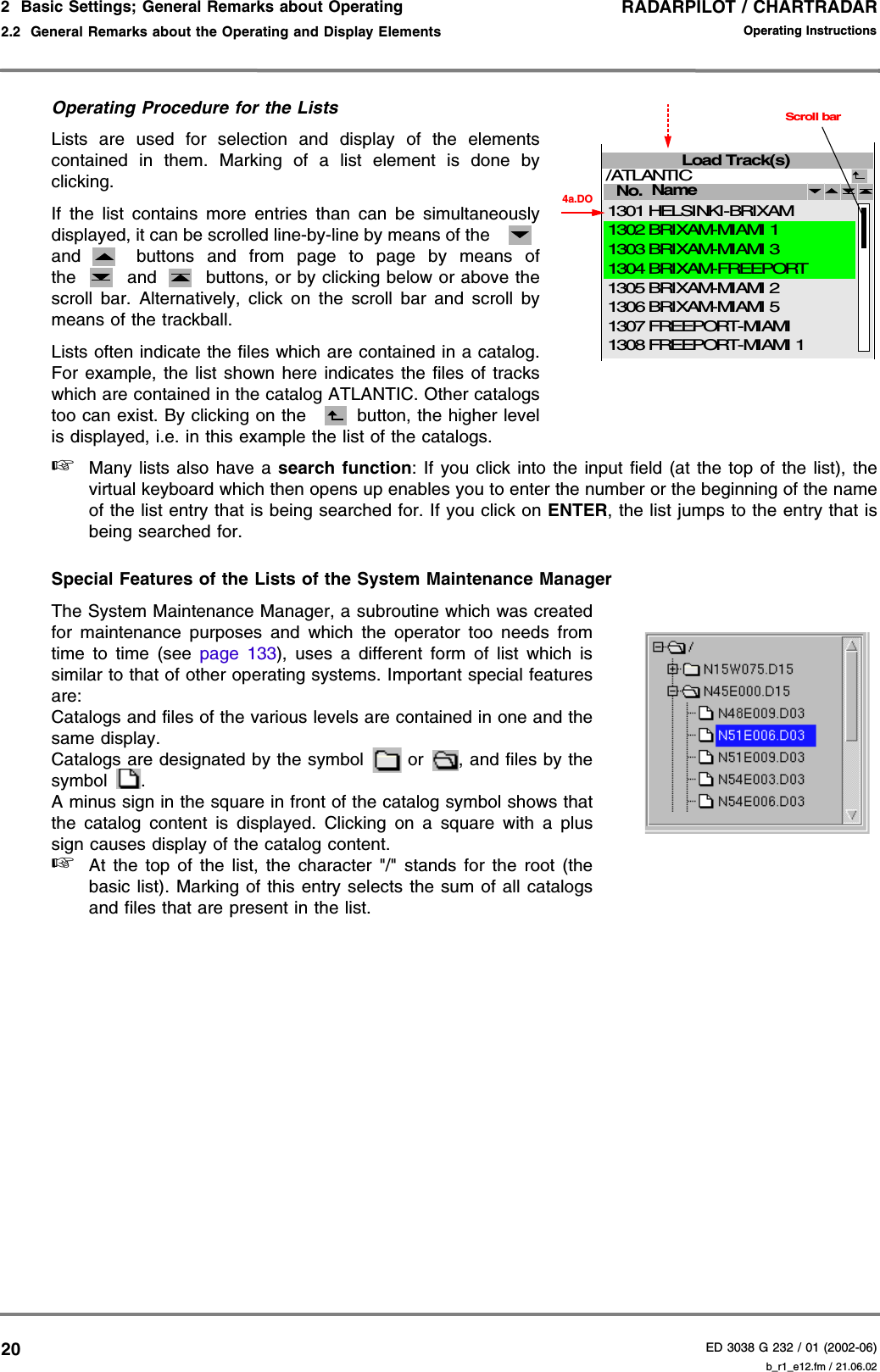 RADARPILOT / CHARTRADARED 3038 G 232 / 01 (2002-06)Operating Instructions2  Basic Settings; General Remarks about Operating2.2  General Remarks about the Operating and Display Elements b_r1_e12.fm / 21.06.0220Operating Procedure for the ListsLists are used for selection and display of the elementscontained in them. Marking of a list element is done byclicking.If the list contains more entries than can be simultaneouslydisplayed, it can be scrolled line-by-line by means of the and  buttons and from page to page by means ofthe  and  buttons, or by clicking below or above thescroll bar. Alternatively, click on the scroll bar and scroll bymeans of the trackball.Lists often indicate the files which are contained in a catalog.For example, the list shown here indicates the files of trackswhich are contained in the catalog ATLANTIC. Other catalogstoo can exist. By clicking on the  button, the higher levelis displayed, i.e. in this example the list of the catalogs.☞Many lists also have a search function: If you click into the input field (at the top of the list), thevirtual keyboard which then opens up enables you to enter the number or the beginning of the nameof the list entry that is being searched for. If you click on ENTER, the list jumps to the entry that isbeing searched for.Special Features of the Lists of the System Maintenance ManagerThe System Maintenance Manager, a subroutine which was createdfor maintenance purposes and which the operator too needs fromtime to time (see page 133), uses a different form of list which issimilar to that of other operating systems. Important special featuresare:Catalogs and files of the various levels are contained in one and thesame display.Catalogs are designated by the symbol   or  , and files by thesymbol .A minus sign in the square in front of the catalog symbol shows thatthe catalog content is displayed. Clicking on a square with a plussign causes display of the catalog content.☞At the top of the list, the character &quot;/&quot; stands for the root (thebasic list). Marking of this entry selects the sum of all catalogsand files that are present in the list.Load Track(s)No. /ATLANTIC 4a.DOName BRIXAM-MIAMI 5BRIXAM-MIAMI 2 FREEPORT-MIAMIFREEPORT-MIAMI 1BRIXAM-MIAMI 1HELSINKI-BRIXAMBRIXAM-MIAMI 3BRIXAM-FREEPORT13061305130713081302130113031304Scroll bar