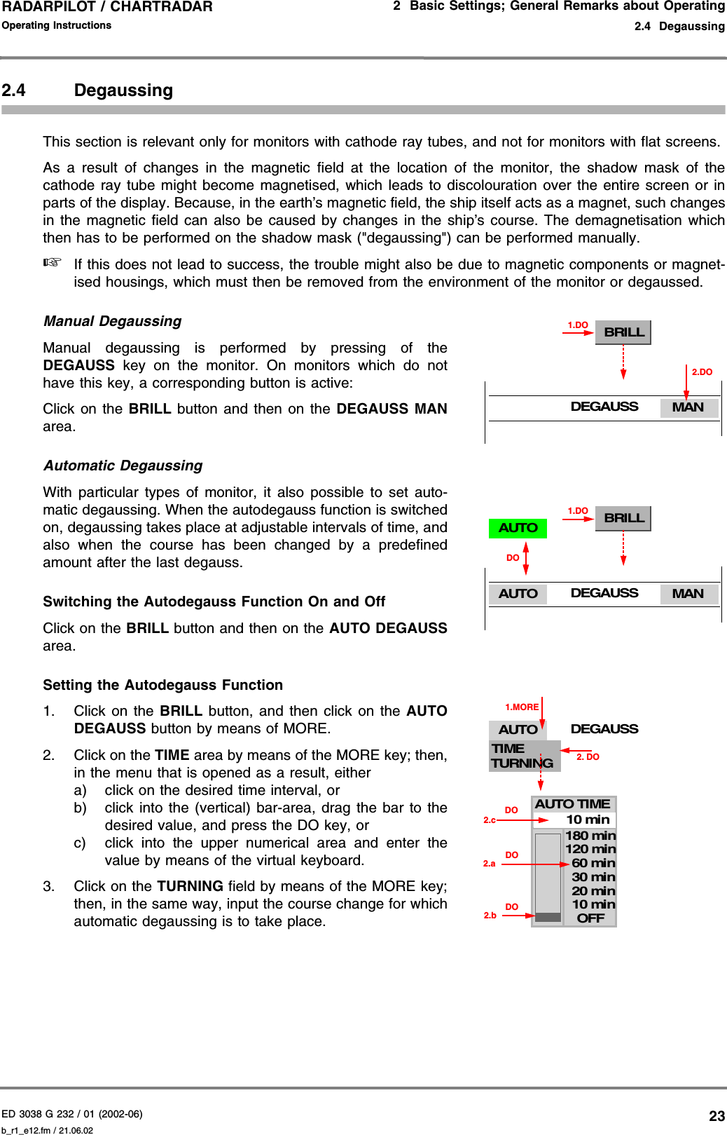 ED 3038 G 232 / 01 (2002-06) Operating Instructions2  Basic Settings; General Remarks about Operating2.4  Degaussingb_r1_e12.fm / 21.06.0223RADARPILOT / CHARTRADAR 2.4 DegaussingThis section is relevant only for monitors with cathode ray tubes, and not for monitors with flat screens.As a result of changes in the magnetic field at the location of the monitor, the shadow mask of thecathode ray tube might become magnetised, which leads to discolouration over the entire screen or inparts of the display. Because, in the earth’s magnetic field, the ship itself acts as a magnet, such changesin the magnetic field can also be caused by changes in the ship’s course. The demagnetisation whichthen has to be performed on the shadow mask (&quot;degaussing&quot;) can be performed manually.☞If this does not lead to success, the trouble might also be due to magnetic components or magnet-ised housings, which must then be removed from the environment of the monitor or degaussed.Manual DegaussingManual degaussing is performed by pressing of theDEGAUSS key on the monitor. On monitors which do nothave this key, a corresponding button is active: Click on the BRILL button and then on the DEGAUSS MANarea.Automatic DegaussingWith particular types of monitor, it also possible to set auto-matic degaussing. When the autodegauss function is switchedon, degaussing takes place at adjustable intervals of time, andalso when the course has been changed by a predefinedamount after the last degauss.Switching the Autodegauss Function On and OffClick on the BRILL button and then on the AUTO DEGAUSSarea.Setting the Autodegauss Function1. Click on the BRILL button, and then click on the AUTODEGAUSS button by means of MORE.2. Click on the TIME area by means of the MORE key; then,in the menu that is opened as a result, eithera) click on the desired time interval, orb) click into the (vertical) bar-area, drag the bar to thedesired value, and press the DO key, orc) click into the upper numerical area and enter thevalue by means of the virtual keyboard.3. Click on the TURNING field by means of the MORE key;then, in the same way, input the course change for whichautomatic degaussing is to take place.BRILL1.DOMANDEGAUSS2.DOBRILL1.DOMANDEGAUSSAUTODOAUTODEGAUSSAUTO10 min20 min30 min60 min10 minOFF120 min180 min2.a2.b DODO2.cDOTIMETURNING1.MORE2. DOAUTO TIME