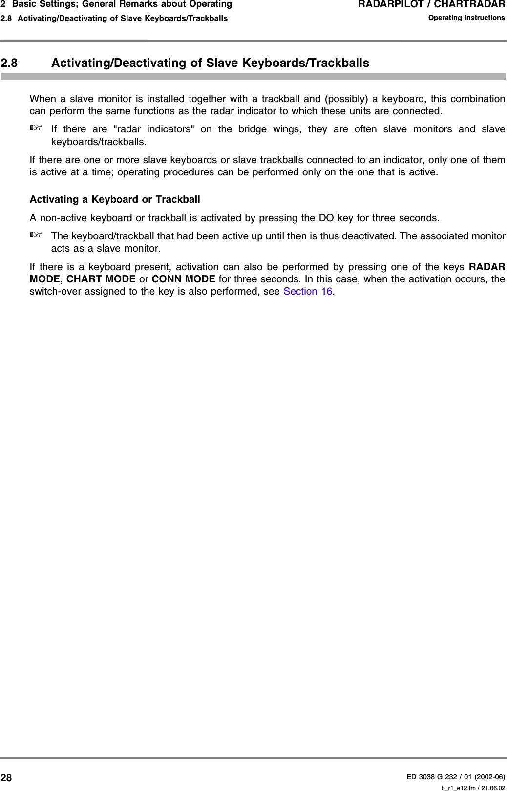 RADARPILOT / CHARTRADARED 3038 G 232 / 01 (2002-06)Operating Instructions2  Basic Settings; General Remarks about Operating2.8  Activating/Deactivating of Slave Keyboards/Trackballs b_r1_e12.fm / 21.06.02282.8 Activating/Deactivating of Slave Keyboards/TrackballsWhen a slave monitor is installed together with a trackball and (possibly) a keyboard, this combinationcan perform the same functions as the radar indicator to which these units are connected.☞If there are &quot;radar indicators&quot; on the bridge wings, they are often slave monitors and slavekeyboards/trackballs.If there are one or more slave keyboards or slave trackballs connected to an indicator, only one of themis active at a time; operating procedures can be performed only on the one that is active.Activating a Keyboard or TrackballA non-active keyboard or trackball is activated by pressing the DO key for three seconds.☞The keyboard/trackball that had been active up until then is thus deactivated. The associated monitoracts as a slave monitor. If there is a keyboard present, activation can also be performed by pressing one of the keys RADARMODE, CHART MODE or CONN MODE for three seconds. In this case, when the activation occurs, theswitch-over assigned to the key is also performed, see Section 16.