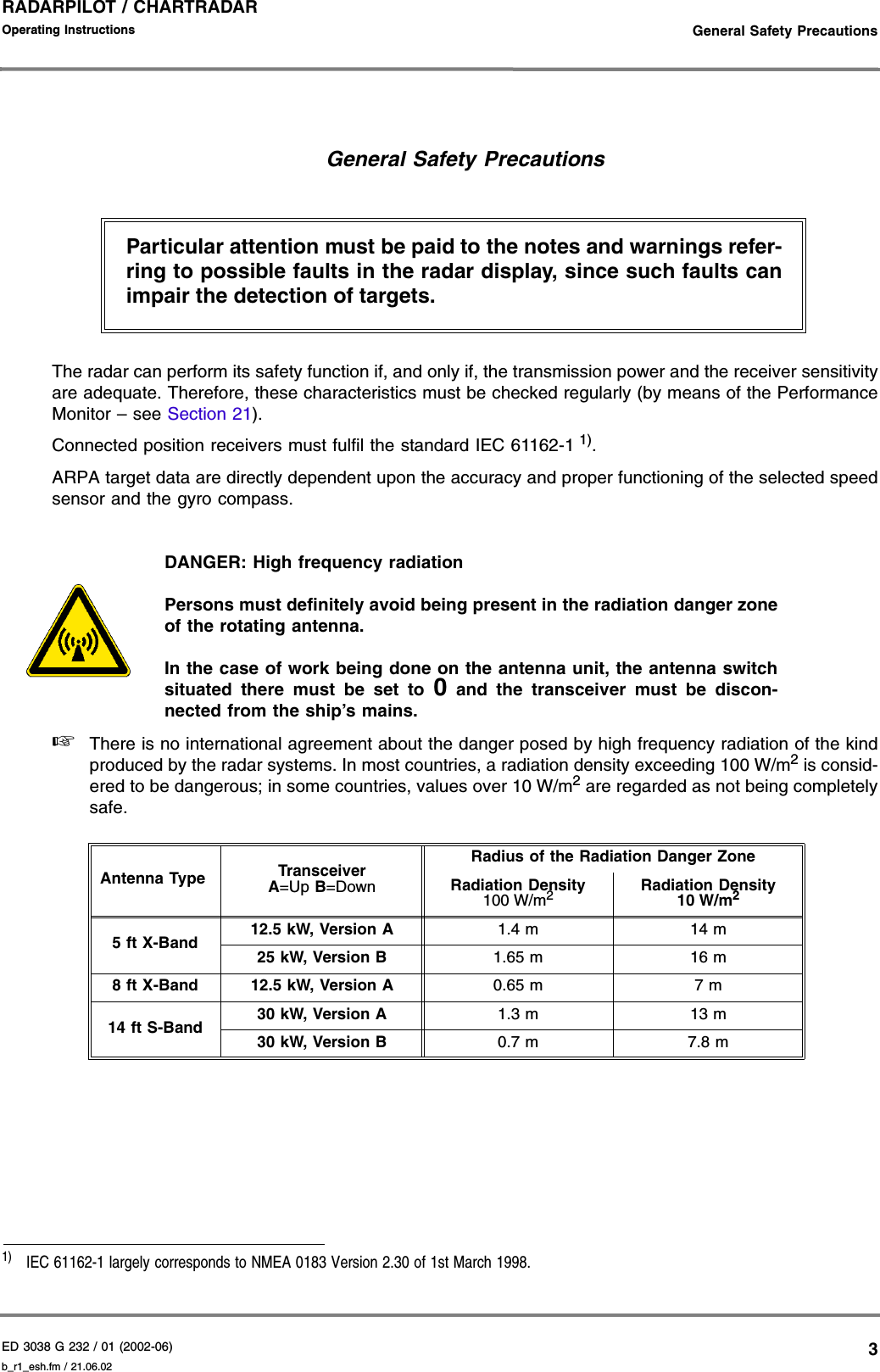 ED 3038 G 232 / 01 (2002-06) Operating Instructions   General Safety Precautionsb_r1_esh.fm / 21.06.023RADARPILOT / CHARTRADAR General Safety PrecautionsThe radar can perform its safety function if, and only if, the transmission power and the receiver sensitivityare adequate. Therefore, these characteristics must be checked regularly (by means of the PerformanceMonitor – see Section 21).Connected position receivers must fulfil the standard IEC 61162-1 1).ARPA target data are directly dependent upon the accuracy and proper functioning of the selected speedsensor and the gyro compass.DANGER: High frequency radiationPersons must definitely avoid being present in the radiation danger zoneof the rotating antenna.In the case of work being done on the antenna unit, the antenna switchsituated there must be set to 0 and the transceiver must be discon-nected from the ship’s mains.☞There is no international agreement about the danger posed by high frequency radiation of the kindproduced by the radar systems. In most countries, a radiation density exceeding 100 W/m2 is consid-ered to be dangerous; in some countries, values over 10 W/m2 are regarded as not being completelysafe.1)  IEC 61162-1 largely corresponds to NMEA 0183 Version 2.30 of 1st March 1998.Antenna Type TransceiverA=Up B=DownRadius of the Radiation Danger ZoneRadiation Density100 W/m2Radiation Density10 W/m25 ft X-Band 12.5 kW, Version A 1.4 m 14 m25 kW, Version B 1.65 m 16 m8 ft X-Band 12.5 kW, Version A 0.65 m 7 m14 ft S-Band 30 kW, Version A 1.3 m 13 m30 kW, Version B 0.7 m 7.8 mParticular attention must be paid to the notes and warnings refer-ring to possible faults in the radar display, since such faults canimpair the detection of targets.