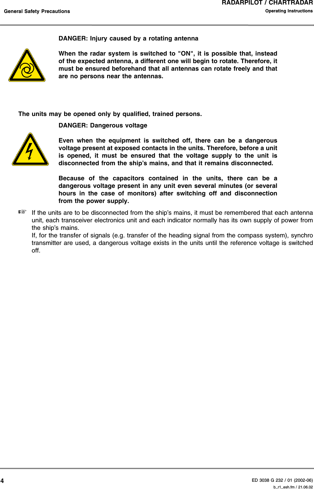 RADARPILOT / CHARTRADARED 3038 G 232 / 01 (2002-06)Operating Instructions    General Safety Precautions b_r1_esh.fm / 21.06.024DANGER: Injury caused by a rotating antennaWhen the radar system is switched to &quot;ON&quot;, it is possible that, insteadof the expected antenna, a different one will begin to rotate. Therefore, itmust be ensured beforehand that all antennas can rotate freely and thatare no persons near the antennas.The units may be opened only by qualified, trained persons.DANGER: Dangerous voltageEven when the equipment is switched off, there can be a dangerousvoltage present at exposed contacts in the units. Therefore, before a unitis opened, it must be ensured that the voltage supply to the unit isdisconnected from the ship’s mains, and that it remains disconnected.Because of the capacitors contained in the units, there can be adangerous voltage present in any unit even several minutes (or severalhours in the case of monitors) after switching off and disconnectionfrom the power supply.☞If the units are to be disconnected from the ship’s mains, it must be remembered that each antennaunit, each transceiver electronics unit and each indicator normally has its own supply of power fromthe ship’s mains.If, for the transfer of signals (e.g. transfer of the heading signal from the compass system), synchrotransmitter are used, a dangerous voltage exists in the units until the reference voltage is switchedoff.