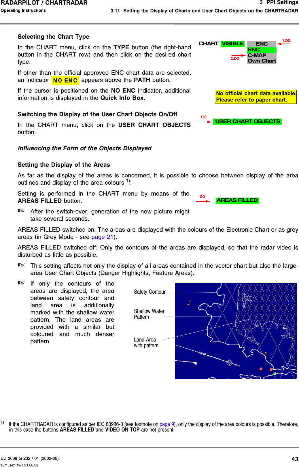 ED 3038 G 232 / 01 (2002-06) Operating Instructions3  PPI Settings3.11  Setting the Display of Charts and User Chart Objects on the CHARTRADARb_r1_e21.fm / 21.06.0243RADARPILOT / CHARTRADAR Selecting the Chart Type In the CHART menu, click on the TYPE button (the right-handbutton in the CHART row) and then click on the desired charttype.If other than the official approved ENC chart data are selected,an indicator   appears above the PATH button.If the cursor is positioned on the NO ENC indicator, additionalinformation is displayed in the Quick Info Box.Switching the Display of the User Chart Objects On/OffIn the CHART menu, click on the USER CHART OBJECTSbutton.Influencing the Form of the Objects DisplayedSetting the Display of the AreasAs far as the display of the areas is concerned, it is possible to choose between display of the areaoutlines and display of the area colours 1):Setting is performed in the CHART menu by means of theAREAS FILLED button. ☞After the switch-over, generation of the new picture mighttake several seconds.AREAS FILLED switched on: The areas are displayed with the colours of the Electronic Chart or as greyareas (in Grey Mode - see page 21).AREAS FILLED switched off: Only the contours of the areas are displayed, so that the radar video isdisturbed as little as possible.☞This setting affects not only the display of all areas contained in the vector chart but also the large-area User Chart Objects (Danger Highlights, Feature Areas).☞If only the contours of theareas are displayed, the areabetween safety contour andland area is additionallymarked with the shallow waterpattern. The land areas areprovided with a similar butcoloured and much denserpattern.1)  If the CHARTRADAR is configured as per IEC 60936-3 (see footnote on page 9), only the display of the area colours is possible. Therefore,in this case the buttons AREAS FILLED and VIDEO ON TOP are not present.ENCENCC-MAPOwn Chart1.DO2.DOCHART VISIBLENo official chart data available.Please refer to paper chart.USER CHART OBJECTSDODOAREAS FILLEDLand Area with patternShallow Water PatternSafety Contour