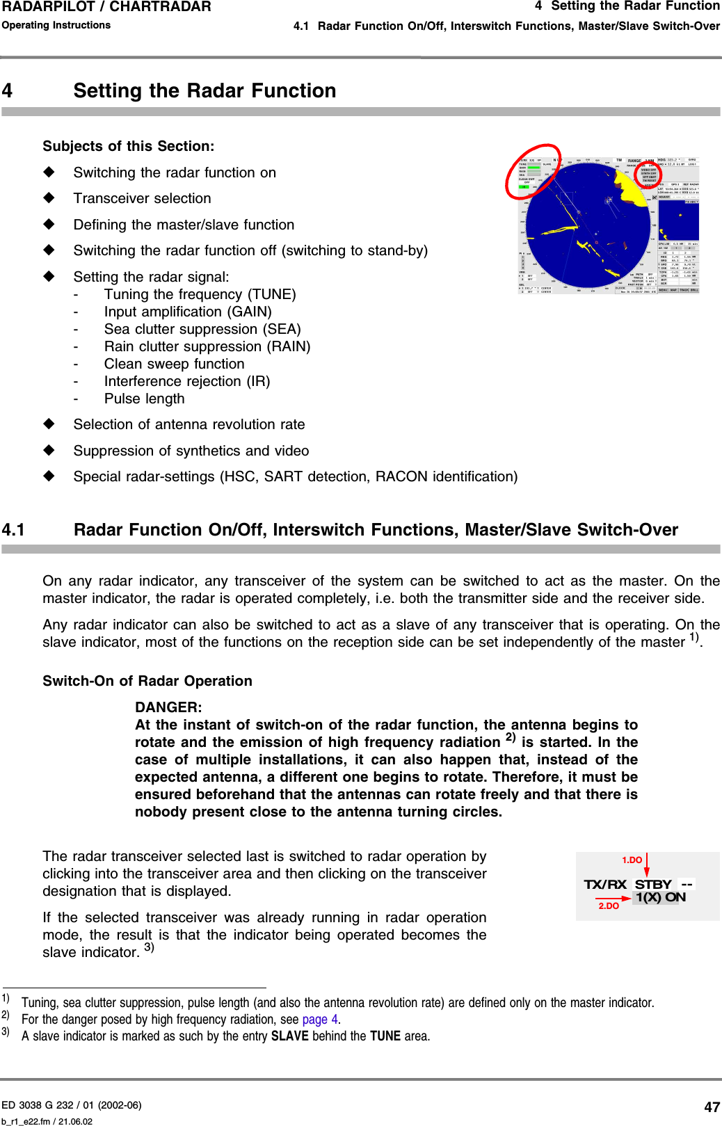 ED 3038 G 232 / 01 (2002-06) Operating Instructions4  Setting the Radar Function4.1  Radar Function On/Off, Interswitch Functions, Master/Slave Switch-Overb_r1_e22.fm / 21.06.0247RADARPILOT / CHARTRADAR 4 Setting the Radar FunctionSubjects of this Section: ◆Switching the radar function on◆Transceiver selection◆Defining the master/slave function◆Switching the radar function off (switching to stand-by)◆Setting the radar signal:- Tuning the frequency (TUNE)- Input amplification (GAIN)- Sea clutter suppression (SEA)- Rain clutter suppression (RAIN)- Clean sweep function- Interference rejection (IR)-Pulse length◆Selection of antenna revolution rate◆Suppression of synthetics and video◆Special radar-settings (HSC, SART detection, RACON identification)4.1 Radar Function On/Off, Interswitch Functions, Master/Slave Switch-OverOn any radar indicator, any transceiver of the system can be switched to act as the master. On themaster indicator, the radar is operated completely, i.e. both the transmitter side and the receiver side.Any radar indicator can also be switched to act as a slave of any transceiver that is operating. On theslave indicator, most of the functions on the reception side can be set independently of the master 1).Switch-On of Radar Operation DANGER:At the instant of switch-on of the radar function, the antenna begins torotate and the emission of high frequency radiation 2) is started. In thecase of multiple installations, it can also happen that, instead of theexpected antenna, a different one begins to rotate. Therefore, it must beensured beforehand that the antennas can rotate freely and that there isnobody present close to the antenna turning circles.The radar transceiver selected last is switched to radar operation byclicking into the transceiver area and then clicking on the transceiverdesignation that is displayed.If the selected transceiver was already running in radar operationmode, the result is that the indicator being operated becomes theslave indicator. 3)1)  Tuning, sea clutter suppression, pulse length (and also the antenna revolution rate) are defined only on the master indicator.2)  For the danger posed by high frequency radiation, see page 4.3)  A slave indicator is marked as such by the entry SLAVE behind the TUNE area.1(X) ON1.DO2.DOTX/ RX STBY --