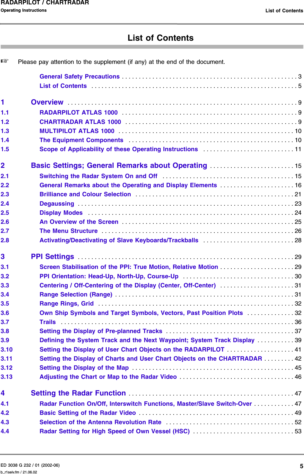 ED 3038 G 232 / 01 (2002-06) Operating Instructions   List of Contentsb_r1seiv.fm / 21.06.025RADARPILOT / CHARTRADAR List of Contents☞Please pay attention to the supplement (if any) at the end of the document.General Safety Precautions . . . . . . . . . . . . . . . . . . . . . . . . . . . . . . . . . . . . . . . . . . . . . . . . . . . . 3List of Contents  . . . . . . . . . . . . . . . . . . . . . . . . . . . . . . . . . . . . . . . . . . . . . . . . . . . . . . . . . . . . . 51Overview  . . . . . . . . . . . . . . . . . . . . . . . . . . . . . . . . . . . . . . . . . . . . . . . . . . . . . . . . . . . . . . . . . . . . 91.1 RADARPILOT ATLAS 1000  . . . . . . . . . . . . . . . . . . . . . . . . . . . . . . . . . . . . . . . . . . . . . . . . . . . . 91.2 CHARTRADAR ATLAS 1000  . . . . . . . . . . . . . . . . . . . . . . . . . . . . . . . . . . . . . . . . . . . . . . . . . . . 91.3 MULTIPILOT ATLAS 1000  . . . . . . . . . . . . . . . . . . . . . . . . . . . . . . . . . . . . . . . . . . . . . . . . . . . . 101.4 The Equipment Components   . . . . . . . . . . . . . . . . . . . . . . . . . . . . . . . . . . . . . . . . . . . . . . . . . 101.5 Scope of Applicability of these Operating Instructions   . . . . . . . . . . . . . . . . . . . . . . . . . . . 112 Basic Settings; General Remarks about Operating . . . . . . . . . . . . . . . . . . . . . . . . . 152.1 Switching the Radar System On and Off   . . . . . . . . . . . . . . . . . . . . . . . . . . . . . . . . . . . . . . . 152.2 General Remarks about the Operating and Display Elements  . . . . . . . . . . . . . . . . . . . . . . 162.3 Brilliance and Colour Selection  . . . . . . . . . . . . . . . . . . . . . . . . . . . . . . . . . . . . . . . . . . . . . . . 212.4 Degaussing  . . . . . . . . . . . . . . . . . . . . . . . . . . . . . . . . . . . . . . . . . . . . . . . . . . . . . . . . . . . . . . . . 232.5 Display Modes   . . . . . . . . . . . . . . . . . . . . . . . . . . . . . . . . . . . . . . . . . . . . . . . . . . . . . . . . . . . . . 242.6 An Overview of the Screen  . . . . . . . . . . . . . . . . . . . . . . . . . . . . . . . . . . . . . . . . . . . . . . . . . . . 252.7 The Menu Structure  . . . . . . . . . . . . . . . . . . . . . . . . . . . . . . . . . . . . . . . . . . . . . . . . . . . . . . . . . 262.8 Activating/Deactivating of Slave Keyboards/Trackballs   . . . . . . . . . . . . . . . . . . . . . . . . . . . 283 PPI Settings  . . . . . . . . . . . . . . . . . . . . . . . . . . . . . . . . . . . . . . . . . . . . . . . . . . . . . . . . . . . . . . . . 293.1 Screen Stabilisation of the PPI: True Motion, Relative Motion . . . . . . . . . . . . . . . . . . . . . . 293.2 PPI Orientation: Head-Up, North-Up, Course-Up  . . . . . . . . . . . . . . . . . . . . . . . . . . . . . . . . . 303.3 Centering / Off-Centering of the Display (Center, Off-Center)   . . . . . . . . . . . . . . . . . . . . . . 313.4 Range Selection (Range) . . . . . . . . . . . . . . . . . . . . . . . . . . . . . . . . . . . . . . . . . . . . . . . . . . . . . 313.5 Range Rings, Grid   . . . . . . . . . . . . . . . . . . . . . . . . . . . . . . . . . . . . . . . . . . . . . . . . . . . . . . . . . . 323.6 Own Ship Symbols and Target Symbols, Vectors, Past Position Plots   . . . . . . . . . . . . . . 323.7 Trails   . . . . . . . . . . . . . . . . . . . . . . . . . . . . . . . . . . . . . . . . . . . . . . . . . . . . . . . . . . . . . . . . . . . . . 363.8 Setting the Display of Pre-planned Tracks  . . . . . . . . . . . . . . . . . . . . . . . . . . . . . . . . . . . . . . 373.9 Defining the System Track and the Next Waypoint; System Track Display  . . . . . . . . . . . 393.10 Setting the Display of User Chart Objects on the RADARPILOT . . . . . . . . . . . . . . . . . . . . 413.11 Setting the Display of Charts and User Chart Objects on the CHARTRADAR . . . . . . . . . 423.12 Setting the Display of the Map  . . . . . . . . . . . . . . . . . . . . . . . . . . . . . . . . . . . . . . . . . . . . . . . . 453.13 Adjusting the Chart or Map to the Radar Video . . . . . . . . . . . . . . . . . . . . . . . . . . . . . . . . . . 464 Setting the Radar Function . . . . . . . . . . . . . . . . . . . . . . . . . . . . . . . . . . . . . . . . . . . . . . . . . 474.1 Radar Function On/Off, Interswitch Functions, Master/Slave Switch-Over . . . . . . . . . . . . 474.2 Basic Setting of the Radar Video  . . . . . . . . . . . . . . . . . . . . . . . . . . . . . . . . . . . . . . . . . . . . . . 494.3 Selection of the Antenna Revolution Rate   . . . . . . . . . . . . . . . . . . . . . . . . . . . . . . . . . . . . . . 524.4 Radar Setting for High Speed of Own Vessel (HSC)  . . . . . . . . . . . . . . . . . . . . . . . . . . . . . . 53