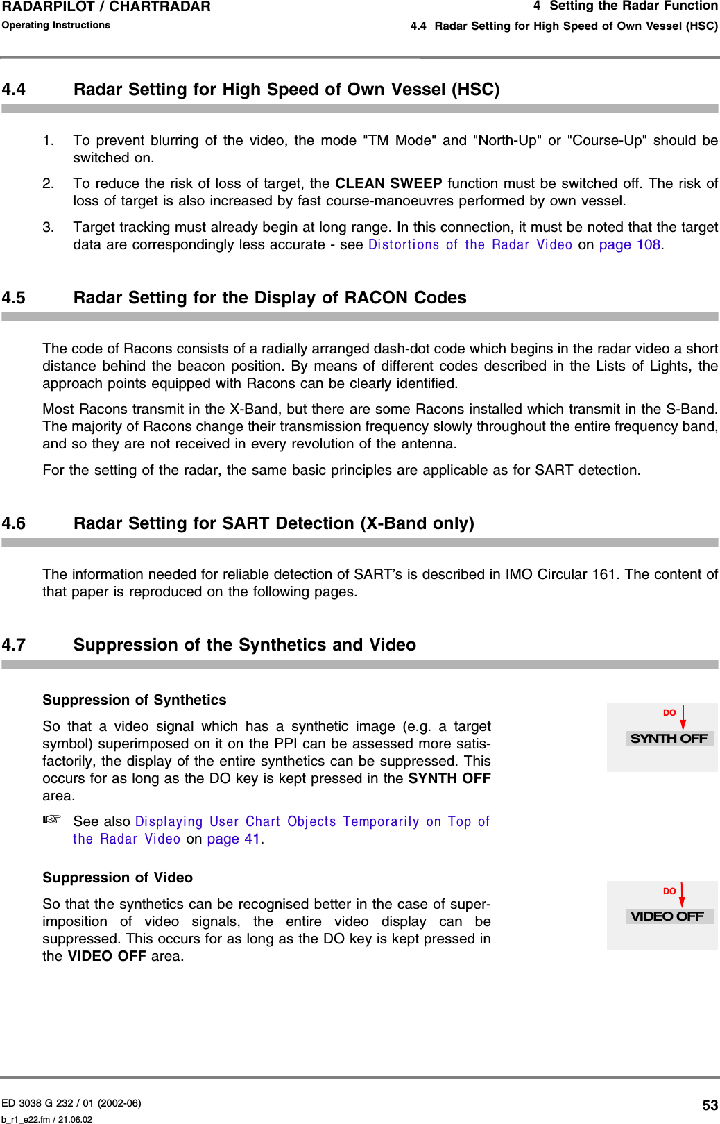 ED 3038 G 232 / 01 (2002-06) Operating Instructions4  Setting the Radar Function4.4  Radar Setting for High Speed of Own Vessel (HSC)b_r1_e22.fm / 21.06.0253RADARPILOT / CHARTRADAR 4.4 Radar Setting for High Speed of Own Vessel (HSC)1. To prevent blurring of the video, the mode &quot;TM Mode&quot; and &quot;North-Up&quot; or &quot;Course-Up&quot; should beswitched on.2. To reduce the risk of loss of target, the CLEAN SWEEP function must be switched off. The risk ofloss of target is also increased by fast course-manoeuvres performed by own vessel.3. Target tracking must already begin at long range. In this connection, it must be noted that the targetdata are correspondingly less accurate - see Distortions of the Radar Video on page 108.4.5 Radar Setting for the Display of RACON CodesThe code of Racons consists of a radially arranged dash-dot code which begins in the radar video a shortdistance behind the beacon position. By means of different codes described in the Lists of Lights, theapproach points equipped with Racons can be clearly identified.Most Racons transmit in the X-Band, but there are some Racons installed which transmit in the S-Band.The majority of Racons change their transmission frequency slowly throughout the entire frequency band,and so they are not received in every revolution of the antenna.For the setting of the radar, the same basic principles are applicable as for SART detection.4.6 Radar Setting for SART Detection (X-Band only)The information needed for reliable detection of SART’s is described in IMO Circular 161. The content ofthat paper is reproduced on the following pages.4.7 Suppression of the Synthetics and VideoSuppression of Synthetics So that a video signal which has a synthetic image (e.g. a targetsymbol) superimposed on it on the PPI can be assessed more satis-factorily, the display of the entire synthetics can be suppressed. Thisoccurs for as long as the DO key is kept pressed in the SYNTH OFFarea. ☞See also Displaying User Chart Objects Temporarily on Top ofthe Radar Video on page 41.Suppression of Video So that the synthetics can be recognised better in the case of super-imposition of video signals, the entire video display can besuppressed. This occurs for as long as the DO key is kept pressed inthe VIDEO OFF area.DOSYNTH OFFDOVIDEO OFF