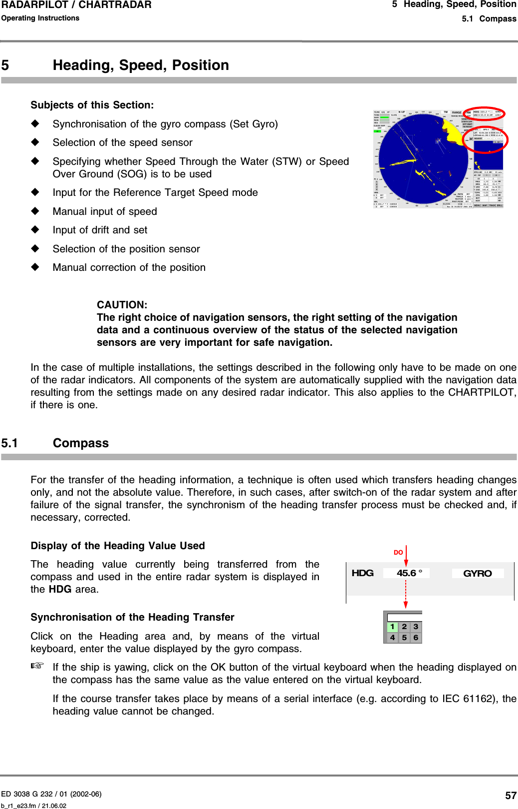 ED 3038 G 232 / 01 (2002-06) Operating Instructions5  Heading, Speed, Position5.1  Compassb_r1_e23.fm / 21.06.0257RADARPILOT / CHARTRADAR 5 Heading, Speed, PositionSubjects of this Section: ◆Synchronisation of the gyro compass (Set Gyro)◆Selection of the speed sensor◆Specifying whether Speed Through the Water (STW) or SpeedOver Ground (SOG) is to be used◆Input for the Reference Target Speed mode◆Manual input of speed◆Input of drift and set◆Selection of the position sensor◆Manual correction of the positionCAUTION:The right choice of navigation sensors, the right setting of the navigationdata and a continuous overview of the status of the selected navigationsensors are very important for safe navigation.In the case of multiple installations, the settings described in the following only have to be made on oneof the radar indicators. All components of the system are automatically supplied with the navigation dataresulting from the settings made on any desired radar indicator. This also applies to the CHARTPILOT,if there is one.5.1 CompassFor the transfer of the heading information, a technique is often used which transfers heading changesonly, and not the absolute value. Therefore, in such cases, after switch-on of the radar system and afterfailure of the signal transfer, the synchronism of the heading transfer process must be checked and, ifnecessary, corrected.Display of the Heading Value UsedThe heading value currently being transferred from thecompass and used in the entire radar system is displayed inthe HDG area.Synchronisation of the Heading TransferClick on the Heading area and, by means of the virtualkeyboard, enter the value displayed by the gyro compass.☞If the ship is yawing, click on the OK button of the virtual keyboard when the heading displayed onthe compass has the same value as the value entered on the virtual keyboard.If the course transfer takes place by means of a serial interface (e.g. according to IEC 61162), theheading value cannot be changed.HDG 45.6 °GYRO4 5 61 2 3DO