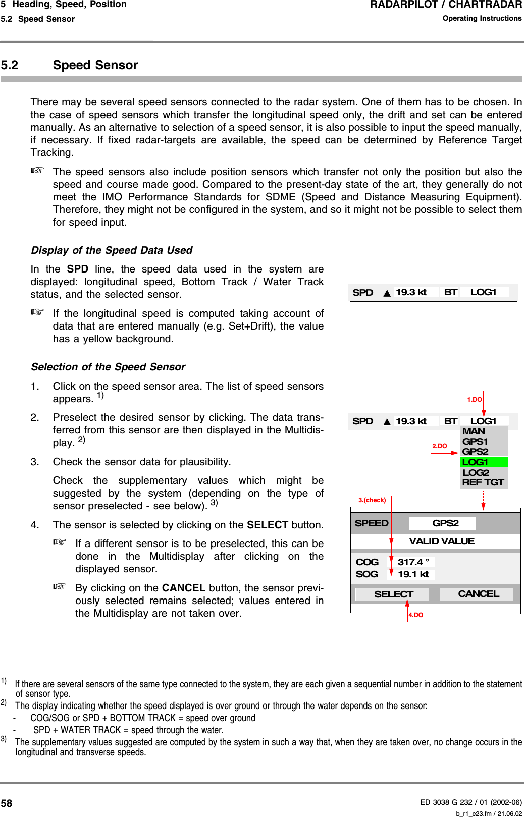 RADARPILOT / CHARTRADARED 3038 G 232 / 01 (2002-06)Operating Instructions5  Heading, Speed, Position5.2  Speed Sensor b_r1_e23.fm / 21.06.02585.2 Speed SensorThere may be several speed sensors connected to the radar system. One of them has to be chosen. Inthe case of speed sensors which transfer the longitudinal speed only, the drift and set can be enteredmanually. As an alternative to selection of a speed sensor, it is also possible to input the speed manually,if necessary. If fixed radar-targets are available, the speed can be determined by Reference TargetTracking.☞The speed sensors also include position sensors which transfer not only the position but also thespeed and course made good. Compared to the present-day state of the art, they generally do notmeet the IMO Performance Standards for SDME (Speed and Distance Measuring Equipment).Therefore, they might not be configured in the system, and so it might not be possible to select themfor speed input.Display of the Speed Data UsedIn the SPD line, the speed data used in the system aredisplayed: longitudinal speed, Bottom Track / Water Trackstatus, and the selected sensor. ☞If the longitudinal speed is computed taking account ofdata that are entered manually (e.g. Set+Drift), the valuehas a yellow background.Selection of the Speed Sensor1. Click on the speed sensor area. The list of speed sensorsappears. 1)2. Preselect the desired sensor by clicking. The data trans-ferred from this sensor are then displayed in the Multidis-play. 2)3. Check the sensor data for plausibility.Check the supplementary values which might besuggested by the system (depending on the type ofsensor preselected - see below). 3)4. The sensor is selected by clicking on the SELECT button.☞If a different sensor is to be preselected, this can bedone in the Multidisplay after clicking on thedisplayed sensor.☞By clicking on the CANCEL button, the sensor previ-ously selected remains selected; values entered inthe Multidisplay are not taken over.1)  If there are several sensors of the same type connected to the system, they are each given a sequential number in addition to the statementof sensor type.2)  The display indicating whether the speed displayed is over ground or through the water depends on the sensor:- COG/SOG or SPD + BOTTOM TRACK = speed over ground-  SPD + WATER TRACK = speed through the water.3)  The supplementary values suggested are computed by the system in such a way that, when they are taken over, no change occurs in thelongitudinal and transverse speeds.SPD 19.3 kt LOG1BTSPD 19.3 kt LOG11.DOLOG2LOG1MANGPS1GPS2REF TGT2.DOGPS2SPEEDVALID VALUECOGSOGSELECT CANCEL19.1 kt317.4 °4.DO3.(check)BT