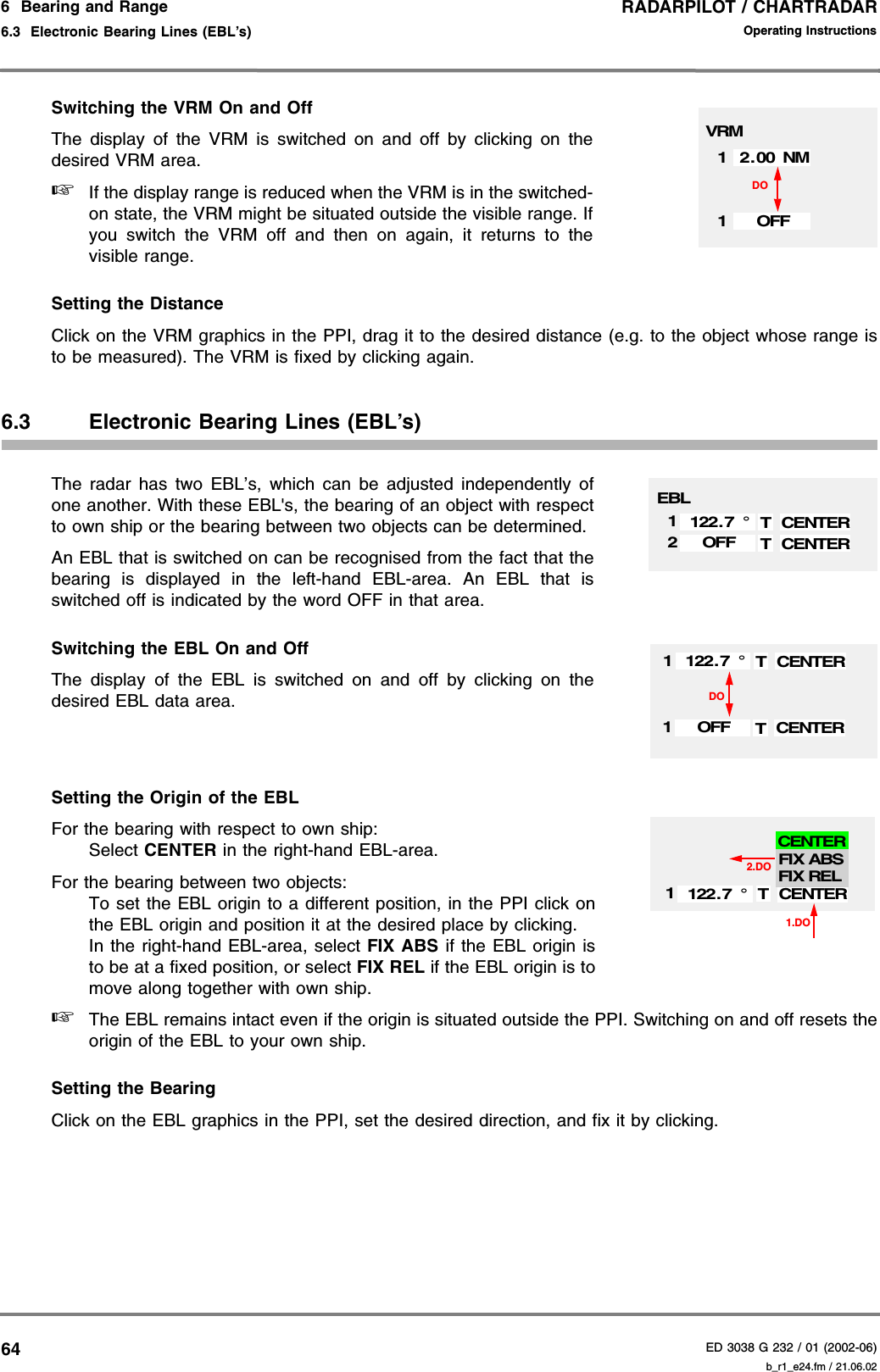 RADARPILOT / CHARTRADARED 3038 G 232 / 01 (2002-06)Operating Instructions6  Bearing and Range6.3  Electronic Bearing Lines (EBL’s) b_r1_e24.fm / 21.06.0264Switching the VRM On and OffThe display of the VRM is switched on and off by clicking on thedesired VRM area.☞If the display range is reduced when the VRM is in the switched-on state, the VRM might be situated outside the visible range. Ifyou switch the VRM off and then on again, it returns to thevisible range.Setting the DistanceClick on the VRM graphics in the PPI, drag it to the desired distance (e.g. to the object whose range isto be measured). The VRM is fixed by clicking again.6.3 Electronic Bearing Lines (EBL’s)The radar has two EBL’s, which can be adjusted independently ofone another. With these EBL&apos;s, the bearing of an object with respectto own ship or the bearing between two objects can be determined. An EBL that is switched on can be recognised from the fact that thebearing is displayed in the left-hand EBL-area. An EBL that isswitched off is indicated by the word OFF in that area.Switching the EBL On and OffThe display of the EBL is switched on and off by clicking on thedesired EBL data area.Setting the Origin of the EBLFor the bearing with respect to own ship:Select CENTER in the right-hand EBL-area.For the bearing between two objects:To set the EBL origin to a different position, in the PPI click onthe EBL origin and position it at the desired place by clicking.In the right-hand EBL-area, select FIX ABS if the EBL origin isto be at a fixed position, or select FIX REL if the EBL origin is tomove along together with own ship.☞The EBL remains intact even if the origin is situated outside the PPI. Switching on and off resets theorigin of the EBL to your own ship.Setting the BearingClick on the EBL graphics in the PPI, set the desired direction, and fix it by clicking.12.00 NM1OFFDOVRMEBLCENTER1TCENTER2T122.7 °OFFCENTER1TOFFCENTER1T122.7 °DO1.DO2.DOCENTER1T122.7 °FIX ABSFIX RELCENTER