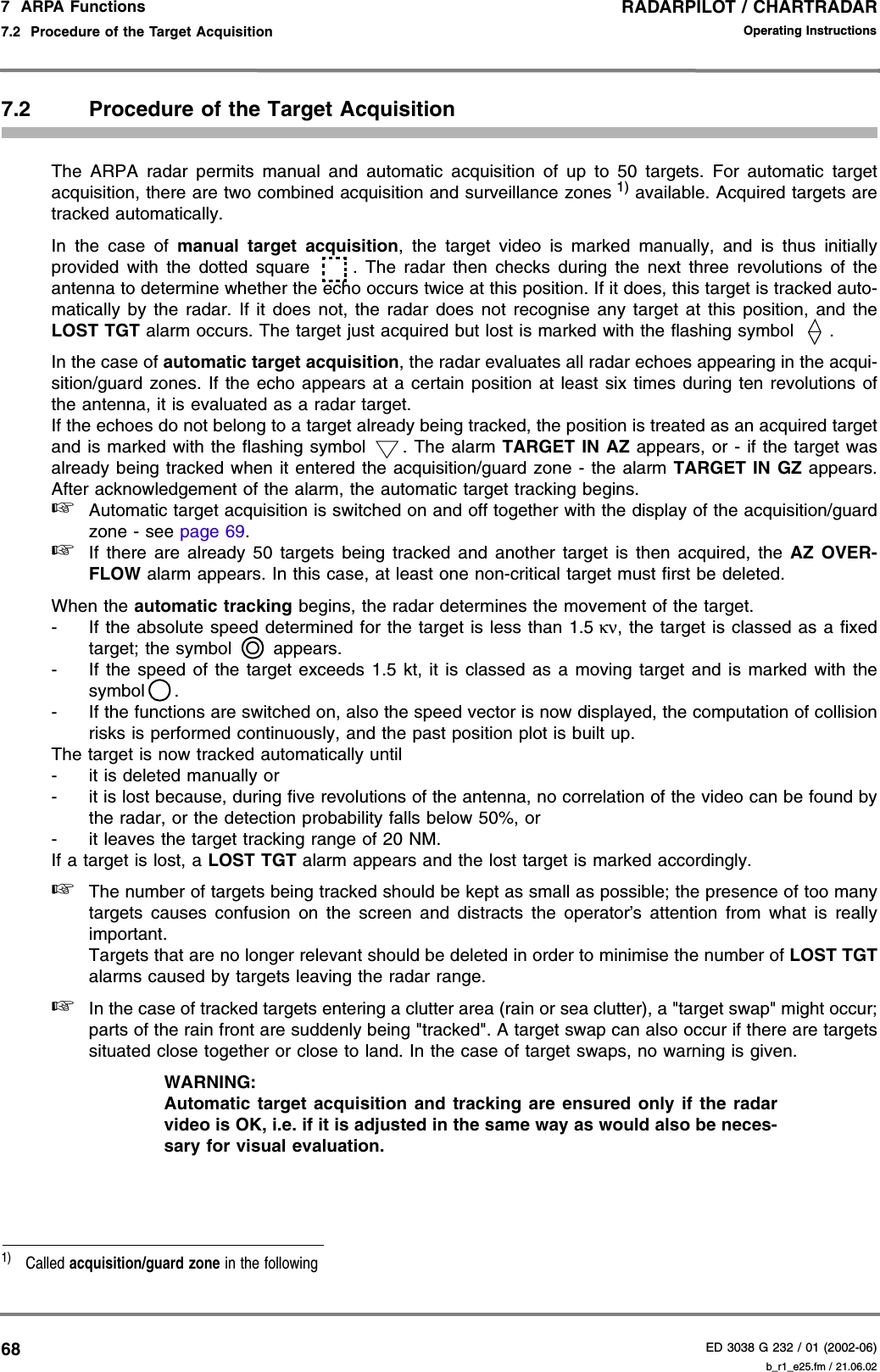 RADARPILOT / CHARTRADARED 3038 G 232 / 01 (2002-06)Operating Instructions7  ARPA Functions7.2  Procedure of the Target Acquisition b_r1_e25.fm / 21.06.02687.2 Procedure of the Target AcquisitionThe ARPA radar permits manual and automatic acquisition of up to 50 targets. For automatic targetacquisition, there are two combined acquisition and surveillance zones 1) available. Acquired targets aretracked automatically.In the case of manual target acquisition, the target video is marked manually, and is thus initiallyprovided with the dotted square . The radar then checks during the next three revolutions of theantenna to determine whether the echo occurs twice at this position. If it does, this target is tracked auto-matically by the radar. If it does not, the radar does not recognise any target at this position, and theLOST TGT alarm occurs. The target just acquired but lost is marked with the flashing symbol  .In the case of automatic target acquisition, the radar evaluates all radar echoes appearing in the acqui-sition/guard zones. If the echo appears at a certain position at least six times during ten revolutions ofthe antenna, it is evaluated as a radar target.If the echoes do not belong to a target already being tracked, the position is treated as an acquired targetand is marked with the flashing symbol  . The alarm TARGET IN AZ appears, or - if the target wasalready being tracked when it entered the acquisition/guard zone - the alarm TARGET IN GZ appears.After acknowledgement of the alarm, the automatic target tracking begins.☞Automatic target acquisition is switched on and off together with the display of the acquisition/guardzone - see page 69.☞If there are already 50 targets being tracked and another target is then acquired, the AZ OVER-FLOW alarm appears. In this case, at least one non-critical target must first be deleted.When the automatic tracking begins, the radar determines the movement of the target.- If the absolute speed determined for the target is less than 1.5 κν, the target is classed as a fixedtarget; the symbol   appears.- If the speed of the target exceeds 1.5 kt, it is classed as a moving target and is marked with thesymbol .- If the functions are switched on, also the speed vector is now displayed, the computation of collisionrisks is performed continuously, and the past position plot is built up.The target is now tracked automatically until- it is deleted manually or- it is lost because, during five revolutions of the antenna, no correlation of the video can be found bythe radar, or the detection probability falls below 50%, or- it leaves the target tracking range of 20 NM.If a target is lost, a LOST TGT alarm appears and the lost target is marked accordingly.☞The number of targets being tracked should be kept as small as possible; the presence of too manytargets causes confusion on the screen and distracts the operator’s attention from what is reallyimportant.Targets that are no longer relevant should be deleted in order to minimise the number of LOST TGTalarms caused by targets leaving the radar range.☞In the case of tracked targets entering a clutter area (rain or sea clutter), a &quot;target swap&quot; might occur;parts of the rain front are suddenly being &quot;tracked&quot;. A target swap can also occur if there are targetssituated close together or close to land. In the case of target swaps, no warning is given.WARNING:Automatic target acquisition and tracking are ensured only if the radarvideo is OK, i.e. if it is adjusted in the same way as would also be neces-sary for visual evaluation.1)  Called acquisition/guard zone in the following