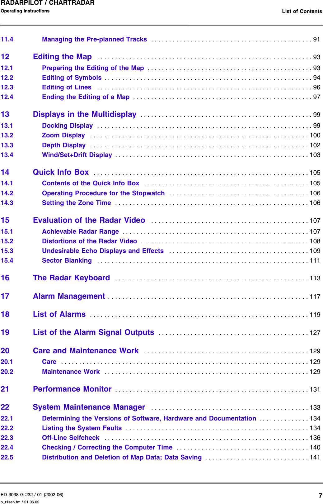 ED 3038 G 232 / 01 (2002-06) Operating Instructions   List of Contentsb_r1seiv.fm / 21.06.027RADARPILOT / CHARTRADAR 11.4 Managing the Pre-planned Tracks  . . . . . . . . . . . . . . . . . . . . . . . . . . . . . . . . . . . . . . . . . . . . . 9112 Editing the Map  . . . . . . . . . . . . . . . . . . . . . . . . . . . . . . . . . . . . . . . . . . . . . . . . . . . . . . . . . . . . 9312.1 Preparing the Editing of the Map  . . . . . . . . . . . . . . . . . . . . . . . . . . . . . . . . . . . . . . . . . . . . . . 9312.2 Editing of Symbols . . . . . . . . . . . . . . . . . . . . . . . . . . . . . . . . . . . . . . . . . . . . . . . . . . . . . . . . . . 9412.3 Editing of Lines   . . . . . . . . . . . . . . . . . . . . . . . . . . . . . . . . . . . . . . . . . . . . . . . . . . . . . . . . . . . . 9612.4 Ending the Editing of a Map  . . . . . . . . . . . . . . . . . . . . . . . . . . . . . . . . . . . . . . . . . . . . . . . . . . 9713 Displays in the Multidisplay  . . . . . . . . . . . . . . . . . . . . . . . . . . . . . . . . . . . . . . . . . . . . . . . . 9913.1 Docking Display  . . . . . . . . . . . . . . . . . . . . . . . . . . . . . . . . . . . . . . . . . . . . . . . . . . . . . . . . . . . . 9913.2 Zoom Display   . . . . . . . . . . . . . . . . . . . . . . . . . . . . . . . . . . . . . . . . . . . . . . . . . . . . . . . . . . . . . 10013.3 Depth Display  . . . . . . . . . . . . . . . . . . . . . . . . . . . . . . . . . . . . . . . . . . . . . . . . . . . . . . . . . . . . . 10213.4 Wind/Set+Drift Display  . . . . . . . . . . . . . . . . . . . . . . . . . . . . . . . . . . . . . . . . . . . . . . . . . . . . . . 10314 Quick Info Box  . . . . . . . . . . . . . . . . . . . . . . . . . . . . . . . . . . . . . . . . . . . . . . . . . . . . . . . . . . . . 10514.1 Contents of the Quick Info Box  . . . . . . . . . . . . . . . . . . . . . . . . . . . . . . . . . . . . . . . . . . . . . . 10514.2 Operating Procedure for the Stopwatch  . . . . . . . . . . . . . . . . . . . . . . . . . . . . . . . . . . . . . . . 10614.3 Setting the Zone Time  . . . . . . . . . . . . . . . . . . . . . . . . . . . . . . . . . . . . . . . . . . . . . . . . . . . . . . 10615 Evaluation of the Radar Video   . . . . . . . . . . . . . . . . . . . . . . . . . . . . . . . . . . . . . . . . . . . . 10715.1 Achievable Radar Range  . . . . . . . . . . . . . . . . . . . . . . . . . . . . . . . . . . . . . . . . . . . . . . . . . . . . 10715.2 Distortions of the Radar Video  . . . . . . . . . . . . . . . . . . . . . . . . . . . . . . . . . . . . . . . . . . . . . . . 10815.3 Undesirable Echo Displays and Effects   . . . . . . . . . . . . . . . . . . . . . . . . . . . . . . . . . . . . . . . 10915.4 Sector Blanking   . . . . . . . . . . . . . . . . . . . . . . . . . . . . . . . . . . . . . . . . . . . . . . . . . . . . . . . . . . . 11116 The Radar Keyboard  . . . . . . . . . . . . . . . . . . . . . . . . . . . . . . . . . . . . . . . . . . . . . . . . . . . . . . 11317 Alarm Management . . . . . . . . . . . . . . . . . . . . . . . . . . . . . . . . . . . . . . . . . . . . . . . . . . . . . . . . 11718 List of Alarms  . . . . . . . . . . . . . . . . . . . . . . . . . . . . . . . . . . . . . . . . . . . . . . . . . . . . . . . . . . . . . 11919 List of the Alarm Signal Outputs  . . . . . . . . . . . . . . . . . . . . . . . . . . . . . . . . . . . . . . . . . . 12720 Care and Maintenance Work  . . . . . . . . . . . . . . . . . . . . . . . . . . . . . . . . . . . . . . . . . . . . . . 12920.1 Care   . . . . . . . . . . . . . . . . . . . . . . . . . . . . . . . . . . . . . . . . . . . . . . . . . . . . . . . . . . . . . . . . . . . . . 12920.2 Maintenance Work  . . . . . . . . . . . . . . . . . . . . . . . . . . . . . . . . . . . . . . . . . . . . . . . . . . . . . . . . . 12921 Performance Monitor  . . . . . . . . . . . . . . . . . . . . . . . . . . . . . . . . . . . . . . . . . . . . . . . . . . . . . . 13122 System Maintenance Manager   . . . . . . . . . . . . . . . . . . . . . . . . . . . . . . . . . . . . . . . . . . . . 13322.1 Determining the Versions of Software, Hardware and Documentation . . . . . . . . . . . . . . 13422.2 Listing the System Faults  . . . . . . . . . . . . . . . . . . . . . . . . . . . . . . . . . . . . . . . . . . . . . . . . . . . 13422.3 Off-Line Selfcheck   . . . . . . . . . . . . . . . . . . . . . . . . . . . . . . . . . . . . . . . . . . . . . . . . . . . . . . . . . 13622.4 Checking / Correcting the Computer Time  . . . . . . . . . . . . . . . . . . . . . . . . . . . . . . . . . . . . . 14022.5 Distribution and Deletion of Map Data; Data Saving  . . . . . . . . . . . . . . . . . . . . . . . . . . . . . 141