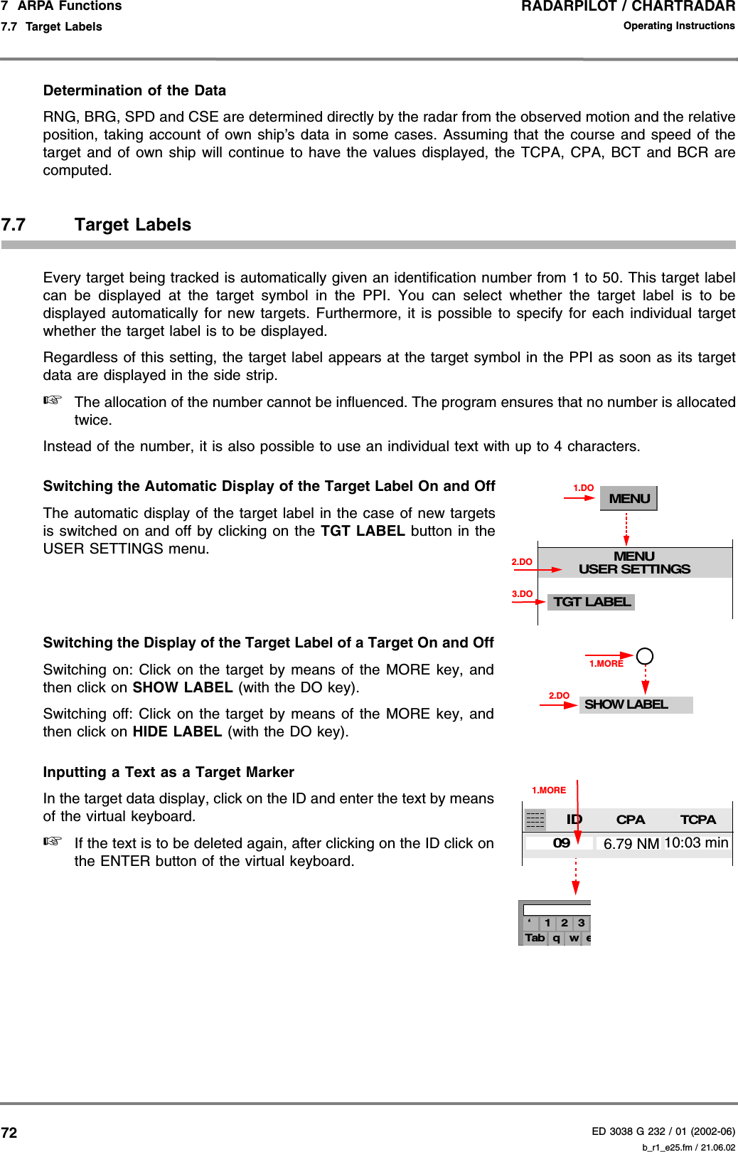 RADARPILOT / CHARTRADARED 3038 G 232 / 01 (2002-06)Operating Instructions7  ARPA Functions7.7  Target Labels b_r1_e25.fm / 21.06.0272Determination of the DataRNG, BRG, SPD and CSE are determined directly by the radar from the observed motion and the relativeposition, taking account of own ship’s data in some cases. Assuming that the course and speed of thetarget and of own ship will continue to have the values displayed, the TCPA, CPA, BCT and BCR arecomputed.7.7 Target LabelsEvery target being tracked is automatically given an identification number from 1 to 50. This target labelcan be displayed at the target symbol in the PPI. You can select whether the target label is to bedisplayed automatically for new targets. Furthermore, it is possible to specify for each individual targetwhether the target label is to be displayed.Regardless of this setting, the target label appears at the target symbol in the PPI as soon as its targetdata are displayed in the side strip.☞The allocation of the number cannot be influenced. The program ensures that no number is allocatedtwice.Instead of the number, it is also possible to use an individual text with up to 4 characters.Switching the Automatic Display of the Target Label On and OffThe automatic display of the target label in the case of new targetsis switched on and off by clicking on the TGT LABEL button in theUSER SETTINGS menu.Switching the Display of the Target Label of a Target On and OffSwitching on: Click on the target by means of the MORE key, andthen click on SHOW LABEL (with the DO key).Switching off: Click on the target by means of the MORE key, andthen click on HIDE LABEL (with the DO key).Inputting a Text as a Target MarkerIn the target data display, click on the ID and enter the text by meansof the virtual keyboard.☞If the text is to be deleted again, after clicking on the ID click onthe ENTER button of the virtual keyboard.MENUMENUUSER SETTINGS1.DOTGT LABEL3.DO2.DOSHOW LABEL1.MORE2.DO3‘ 1 2eTab q w1.MORECPATCPA6.79 NM 10:03 minID09