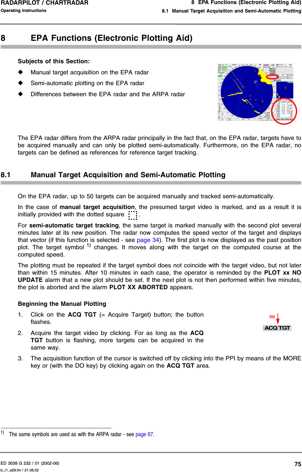 ED 3038 G 232 / 01 (2002-06) Operating Instructions8  EPA Functions (Electronic Plotting Aid)8.1  Manual Target Acquisition and Semi-Automatic Plottingb_r1_e26.fm / 21.06.0275RADARPILOT / CHARTRADAR 8 EPA Functions (Electronic Plotting Aid)Subjects of this Section: ◆Manual target acquisition on the EPA radar◆Semi-automatic plotting on the EPA radar◆Differences between the EPA radar and the ARPA radarThe EPA radar differs from the ARPA radar principally in the fact that, on the EPA radar, targets have tobe acquired manually and can only be plotted semi-automatically. Furthermore, on the EPA radar, notargets can be defined as references for reference target tracking.8.1 Manual Target Acquisition and Semi-Automatic PlottingOn the EPA radar, up to 50 targets can be acquired manually and tracked semi-automatically.In the case of manual target acquisition, the presumed target video is marked, and as a result it isinitially provided with the dotted square . For semi-automatic target tracking, the same target is marked manually with the second plot severalminutes later at its new position. The radar now computes the speed vector of the target and displaysthat vector (if this function is selected - see page 34). The first plot is now displayed as the past positionplot. The target symbol 1) changes. It moves along with the target on the computed course at thecomputed speed.The plotting must be repeated if the target symbol does not coincide with the target video, but not laterthan within 15 minutes. After 10 minutes in each case, the operator is reminded by the PLOT xx NOUPDATE alarm that a new plot should be set. If the next plot is not then performed within five minutes,the plot is aborted and the alarm PLOT XX ABORTED appears.Beginning the Manual Plotting1. Click on the ACQ TGT (= Acquire Target) button; the buttonflashes.2. Acquire the target video by clicking. For as long as the ACQTGT button is flashing, more targets can be acquired in thesame way.3. The acquisition function of the cursor is switched off by clicking into the PPI by means of the MOREkey or (with the DO key) by clicking again on the ACQ TGT area.1)  The same symbols are used as with the ARPA radar - see page 67.DOACQ TGT